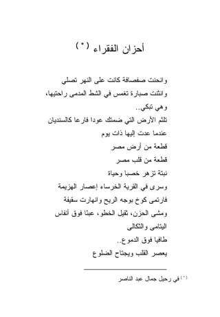 ‫)*(‬
                ‫ﺃﺤﺯﺍﻥ ﺍﻟﻔﻘﺭﺍﺀ‬

     ‫ﻭﺍﻨﺤﻨﺕ ﺼﻔﺼﺎﻓﺔ ﻜﺎﻨﺕ ﻋﻠﻰ ﺍﻟﻨﻬﺭ ﺘﺼﻠﻲ‬
‫ﻭﺍﻨﺜﻨﺕ ﺼﺒﺎﺭﺓ ﺘﻐﻤﺱ ﻓﻲ ﺍﻟﺸﻁ ﺍﻟﻤﺩﻤﻰ ﺭﺍﺤﺘﻴﻬﺎ،‬
                             ‫ﹲ‬
                               ‫ﻭﻫﻲ ﺘﺒﻜﻲ..‬
‫ﺘﻠﺜﻡ ﺍﻷﺭﺽ ﺍﻟﺘﻲ ﻀﻤﺘﻙ ﻋﻭ ‪‬ﺍ ﻓﺎﺭ ‪‬ﺎ ﻜﺎﻟﺴﻨﺩﻴﺎﻥ‬
           ‫ﻋ‬      ‫ﺩ‬
                   ‫ﻋﻨﺩﻤﺎ ‪‬ﺩﺕ ﺇﻟﻴﻬﺎ ﺫﺍﺕ ﻴﻭﻡ‬
                                   ‫ﻋ‬
                      ‫ﻗﻁﻌﺔ ﻤﻥ ﺃﺭﺽ ﻤﺼﺭ‬
                        ‫ﻗﻁﻌﺔ ﻤﻥ ﻗﻠﺏ ﻤﺼﺭ‬
                     ‫ﻨﺒﺘﺔ ﺘﺯﻫﺭ ﺨﺼ ‪‬ﺎ ﻭﺤﻴﺎﺓ‬
                            ‫ﺒ‬         ‫ﹰ‬
    ‫ﻭﺴﺭﻯ ﻓﻲ ﺍﻟﻘﺭﻴﺔ ﺍﻟﺨﺭﺴﺎﺀ ﺇﻋﺼﺎﺭ ﺍﻟﻬﺯﻴﻤﺔ‬
      ‫ﻓﺎﺭﺘﻤﻰ ﻜﻭﺥ ﺒﻭﺠﻪ ﺍﻟﺭﻴﺢ ﻭﺍﻨﻬﺎﺭﺕ ﺴﻘﻴﻔﺔ‬
   ‫ﻭﻤﺸﻰ ﺍﻟﺤﺯﻥ، ﺜﻘﻴل ﺍﻟﺨﻁﻭ، ﻋﺒ ًﺎ ﻓﻭﻕ ﺃﻨﻔﺎﺱ‬
              ‫ﺌ‬
                            ‫ﺍﻟﻴﺘﺎﻤﻰ ﻭﺍﻟﺜﻜﺎﻟﻰ‬
                        ‫ﻁﺎﻓ ‪‬ﺎ ﻓﻭﻕ ﺍﻟﺩﻤﻭﻉ..‬
                                      ‫ﻴ‬
                ‫ﻴﻌﺼﺭ ﺍﻟﻘﻠﺏ ﻭﻴﺠﺘﺎﺡ ﺍﻟﻀﻠﻭﻉ‬


                        ‫) * ( ﻓﻲ ﺭﺤﻴل ﺠﻤﺎل ﻋﺒﺩ ﺍﻟﻨﺎﺼﺭ‬
 