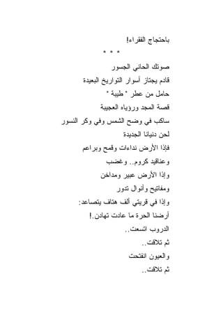 ‫ﺒﺎﺤﺘﺠﺎﺝ ﺍﻟﻔﻘﺭﺍﺀ!‬
             ‫***‬
                ‫ﺼﻭﺘﻙ ﺍﻟﺤﺎﻨﻲ ﺍﻟﺠﺴﻭﺭ‬
      ‫ﻗﺎﺩﻡ ﻴﺠﺘﺎﺯ ﺃﺴﻭﺍﺭ ﺍﻟﺘﻭﺍﺭﻴﺦ ﺍﻟﺒﻌﻴﺩﺓ‬
              ‫ﺤﺎﻤل ﻤﻥ ﻋﻁﺭ " ﻁﻴﺒﺔ "‬
            ‫ﻗﺼﺔ ﺍﻟﻤﺠﺩ ﻭﺭﺅﻴﺎﻩ ﺍﻟﻌﺠﻴﺒﺔ‬
‫ﺴﺎﻜﺏ ﻓﻲ ﻭﻀﺢ ﺍﻟﺸﻤﺱ ﻭﻓﻲ ﻭﻜﺭ ﺍﻟﻨﺴﻭﺭ‬
                     ‫ﻟﺤﻥ ﺩﻨﻴﺎﻨﺎ ﺍﻟﺠﺩﻴﺩﺓ‬
      ‫ﻓﺈﺫﺍ ﺍﻷﺭﺽ ﻨﺩﺍﺀﺍﺕ ﻭﻗﻤﺢ ﻭﺒﺭﺍﻋﻡ‬
              ‫ﻭﻋﻨﺎﻗﻴﺩ ﻜﺭﻭﻡ.. ﻭﻏﻀﺏ‬
            ‫ﻭﺇﺫﺍ ﺍﻷﺭﺽ ﻋﺒﻴﺭ ﻭﻤﺩﺍﺨﻥ‬
                  ‫ﻭﻤﻔﺎﺘﻴﺢ ﻭﺃﻨﻭﺍل ﺘﺩﻭﺭ‬
     ‫ﻭﺇﺫﺍ ﻓﻲ ﻗﺭﻴﺘﻲ ﺃﻟﻑ ﻫﺘﺎﻑ ﻴﺘﺼﺎﻋﺩ:‬
        ‫ﺃﺭﻀﻨﺎ ﺍﻟﺤﺭﺓ ﻤﺎ ﻋﺎﺩﺕ ﺘﻬﺎﺩﻥ.!‬
                     ‫ﺍﻟﺩﺭﻭﺏ ﺍﺘﺴﻌﺕ..‬
                             ‫‪‬‬
                            ‫ﺜﻡ ﺘﻼﻗﺕ..‬
                       ‫ﻭﺍﻟﻌﻴﻭﻥ ﺍﻨﻔﺘﺤﺕ‬
                            ‫ﺜﻡ ﺘﻼﻗﺕ..‬
 