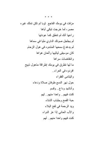 ‫***‬
‫ﻤﺯﻗﺕ ﻓﻲ ﻴﻭﻤﻙ ﺍﻟﻔﺎﺠﻊ ﺜﻭ ‪‬ﺎ ﻟﻡ ﺘﻜﻥ ﺘﻤﻠﻙ ﻏﻴﺭﻩ‬
                  ‫ﺒ‬
                ‫ﻤﺼﺭ، ﻟﻤﺎ ﺨﺭﺠﺕ ﺘﺒﻜﻲ ﺃﺒﺎﻫﺎ‬
              ‫ﺭﺍﻋﻬﺎ ﺃﻨﻙ ﻟﻡ ﺘﻨﻁﻕ ﻜﻤﺎ ﻋﻭﺩﺘﻬﺎ‬
       ‫ﻟﻡ ﻴﺠﻠﺠل ﺼﻭﺘﻙ ﺍﻟﺩﺍﻭﻱ ﻤﻠﻴﺎ ﻓﻲ ﺴﻤﺎﻫﺎ‬
     ‫ﻟﻡ ﻴﺩﻏﺩﻍ ﺴﻤﻌﻬﺎ ﺍﻟﻤﺸﺩﻭﻩ ﻓﻲ ﻫﻭل ﺍﻟﺯﺤﺎﻡ‬
            ‫ﻜﺎﻥ ﻤﻭﺴﻴﻘﻰ ﻟﻴﺎﻟﻴﻬﺎ ﻭﺃﻟﺤﺎﻥ ﻫﻭﺍﻫﺎ‬
                          ‫ﻭﺍﻨﺘﻔﺎﻀﺎﺕ ﺴﺭﺍﻫﺎ‬
   ‫ﻤﺎ ﻟﻬﺎ ﺘﻁﺭﻕ ﻓﻲ ﻴﻭﻤﻙ ﺇﻁﺭﺍﻗﺔ ﻤﺫﻫﻭل ﺫﺒﻴﺢ‬
                         ‫ﺍﻓﺭﺩﻭﻩ ﻓﻲ ﺍﻟﻌﺭﺍﺀ..‬
                             ‫ﻭﺍﻟﻴﺘﺎﻤﻰ ﺍﻟﻔﻘﺭﺍﺀ‬
         ‫ﺤﻭل ﻨﻬﺭ ﺍﻟﺩﻤﻊ ﻁﻭﻓﺎﻥ ﺼﻼﺓ ﻭﺩﻋﺎﺀ‬
                       ‫ﻭﺃﻨﺎﺸﻴﺩ ﻭﺩﺍﻉ.. ﻭﻗﺴﻡ‬
                ‫ﻜﻨﺕ ﻓﻴﻬﻡ.. ﻭﺍﺤ ‪‬ﺍ ﻤﻨﻬﻡ.. ﻟﻬﻡ‬
                            ‫ﺩ‬
                   ‫ﺤ ‪‬ﺔ ﺍﻟﻘﻤﺢ ﻭﺠﻠﺒﺎﺏ ﺍﻟﺸﺘﺎﺀ‬
                                        ‫ﺒ‬
                   ‫ﻭﻴﺩ ﺍﻟﺭﺤﻤﺔ ﻓﻲ ﻟﻔﺢ ﺍﻟﺒﻼﺀ‬
                 ‫ﻭﺍﻷﺏ ﺍﻟﺤﺎﻨﻲ ﺇﺫﺍ ﻋﺯ ﺍﻟﺩﻭﺍﺀ‬
                        ‫‪‬‬
                  ‫ﻜﻨﺕ ﻓﻴﻬﻡ ﻭﺍﺤ ‪‬ﺍ ﻤﻨﻬﻡ.. ﻟﻬﻡ‬
                              ‫ﺩ‬
 