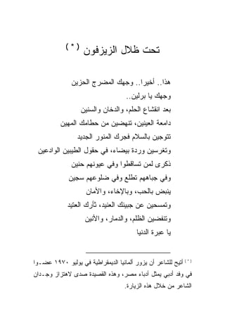 ‫)*(‬
                    ‫ﺘﺤﺕ ﻅﻼل ﺍﻟﺯﻴﺯﻓﻭﻥ‬

               ‫ﻫﺫﺍ.. ﺃﺨﻴ ‪‬ﺍ.. ﻭﺠﻬﻙ ﺍﻟﻤﻀﺭﺝ ﺍﻟﺤﺯﻴﻥ‬
                                     ‫ﺭ‬
                                      ‫ﻭﺠﻬﻙ ﻴﺎ ﺒﺭﻟﻴﻥ..‬
                   ‫ﺒﻌﺩ ﺍﻨﻘﺸﺎﻉ ﺍﻟﺤﻠﻡ، ﻭﺍﻟ ‪‬ﺨﺎﻥ ﻭﺍﻟﺴﻨﻴﻥ‬
                              ‫ﺩ‬
           ‫ﺩﺍﻤﻌﺔ ﺍﻟﻌﻴﻨﻴﻥ، ﺘﻨﻬﻀﻴﻥ ﻤﻥ ﺤﻁﺎﻤﻙ ﺍﻟﻤﻬﻴﻥ‬
                  ‫ﺘﺘﻭﺠﻴﻥ ﺒﺎﻟﺴﻼﻡ ﻓﺠﺭﻙ ﺍﻟﻤﻨﻭﺭ ﺍﻟﺠﺩﻴﺩ‬
 ‫ﻭﺘﻐﺭﺴﻴﻥ ﻭﺭﺩﺓ ﺒﻴﻀﺎﺀ، ﻓﻲ ﺤﻘﻭل ﺍﻟﻁﻴﺒﻴﻥ ﺍﻟﻭﺍﺩﻋﻴﻥ‬
               ‫ﺫﻜﺭﻯ ﻟﻤﻥ ﺘﺴﺎﻗﻁﻭﺍ ﻭﻓﻲ ﻋﻴﻭﻨﻬﻡ ﺤﻨﻴﻥ‬
              ‫ﻭﻓﻲ ﺠﺒﺎﻫﻬﻡ ﺘﻁﻠﻊ ﻭﻓﻲ ﻀﻠﻭﻋﻬﻡ ﺴﺠﻴﻥ‬
                     ‫ﻴﻨﺒﺽ ﺒﺎﻟﺤﺏ، ﻭﺒﺎﻹﺨﺎﺀ، ﻭﺍﻷﻤﺎﻥ‬
              ‫ﻭﺘﻤﺴﺤﻴﻥ ﻋﻥ ﺠﺒﻴﻨﻙ ﺍﻟﻌﻨﻴﺩ، ﺜﺄﺭﻙ ﺍﻟﻌﺘﻴﺩ‬
                     ‫ﻭﺘﻨﻔﻀﻴﻥ ﺍﻟﻅﻠﻡ، ﻭﺍﻟﺩﻤﺎﺭ، ﻭﺍﻷﻨﻴﻥ‬
                                           ‫ﻴﺎ ﻋﺒﺭﺓ ﺍﻟﺩﻨﻴﺎ‬


‫) * ( ﺃﺘﻴﺢ ﻟﻠﺸﺎﻋﺭ ﺃﻥ ﻴﺯﻭﺭ ﺃﻟﻤﺎﻨﻴﺎ ﺍﻟﺩﻴﻤﻘﺭﺍﻁﻴﺔ ﻓﻲ ﻴﻭﻟﻴﻭ ٠٧٩١ ﻋﻀـ ‪‬ﺍ‬
 ‫ﻭ‬
‫ﻓﻲ ﻭﻓﺩ ﺃﺩﺒﻲ ﻴﻤﺜل ﺃﺩﺒﺎﺀ ﻤﺼﺭ، ﻭﻫﺫﻩ ﺍﻟﻘﺼﻴﺩﺓ ﺼﺩﻯ ﻻﻫﺘﺯﺍﺯ ﻭﺠـﺩﺍﻥ‬
                                     ‫ﺍﻟﺸﺎﻋﺭ ﻤﻥ ﺨﻼل ﻫﺫﻩ ﺍﻟﺯﻴﺎﺭﺓ.‬
 