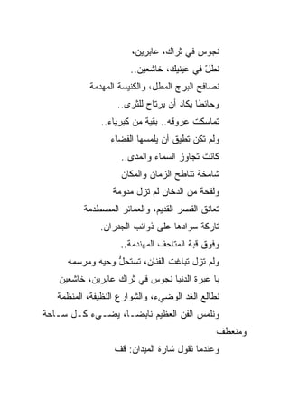 ‫ﻨﺠﻭﺱ ﻓﻲ ﺜﺭﺍﻙ، ﻋﺎﺒﺭﻴﻥ،‬
                                        ‫‪‬‬
                      ‫ﻨﻁل ﻓﻲ ﻋﻴﻨﻴﻙ، ﺨﺎﺸﻌﻴﻥ..‬
                                         ‫ّ‬
           ‫ﻨﺼﺎﻓﺢ ﺍﻟﺒﺭﺝ ﺍﻟﻤﻁل، ﻭﺍﻟﻜﻨﻴﺴﺔ ﺍﻟﻤﻬﺩﻤﺔ‬
                   ‫ﻭﺤﺎﺌ ﹰﺎ ﻴﻜﺎﺩ ﺃﻥ ﻴﺭﺘﺎﺡ ﻟﻠﺜﺭﻯ..‬
                                          ‫ﻁ‬
              ‫ﺘﻤﺎﺴﻜﺕ ﻋﺭﻭﻗﻪ.. ﺒﻘﻴﺔ ﻤﻥ ﻜﺒﺭﻴﺎﺀ..‬
                          ‫ﹰ‬
                 ‫ﻭﻟﻡ ﺘﻜﻥ ﺘﻁﻴﻕ ﺃﻥ ﻴﻠﻤﺴﻬﺎ ﺍﻟﻔﻀﺎﺀ‬
                    ‫ﻜﺎﻨﺕ ﺘﺠﺎﻭﺯ ﺍﻟﺴﻤﺎﺀ ﻭﺍﻟﻤﺩﻯ..‬
                    ‫ﺸﺎﻤﺨﺔ ﺘﻨﺎﻁﺢ ﺍﻟﺯﻤﺎﻥ ﻭﺍﻟﻤﻜﺎﻥ‬
                  ‫ﻭﻟﻔﺤﺔ ﻤﻥ ﺍﻟﺩﺨﺎﻥ ﻟﻡ ﺘﺯل ﻤﺩﻭﻤﺔ‬
          ‫ﺘﻌﺎﻨﻕ ﺍﻟﻘﺼﺭ ﺍﻟﻘﺩﻴﻡ، ﻭﺍﻟﻌﻤﺎﺌﺭ ﺍﻟﻤﺼﻁﺩﻤﺔ‬
              ‫ﺘﺎﺭﻜﺔ ﺴﻭﺍﺩﻫﺎ ﻋﻠﻰ ﺫﻭﺍﺌﺏ ﺍﻟﺠﺩﺭﺍﻥ.‬
                    ‫ﻭﻓﻭﻕ ﻗﺒﺔ ﺍﻟﻤﺘﺎﺤﻑ ﺍﻟﻤﻬﻨﺩﻤﺔ..‬
     ‫ﻭﻟﻡ ﺘﺯل ﺘﺒﺎﻏﺕ ﺍﻟﻔﻨﺎﻥ، ﺘﺴﺘﺤل ﻭﺤﻴﻪ ﻭﻤﺭﺴﻤﻪ‬
                 ‫ﱡ‬
   ‫ﻴﺎ ﻋﺒﺭﺓ ﺍﻟﺩﻨﻴﺎ ﻨﺠﻭﺱ ﻓﻲ ﺜﺭﺍﻙ ﻋﺎﺒﺭﻴﻥ، ﺨﺎﺸﻌﻴﻥ‬
   ‫ﻨﻁﺎﻟﻊ ﺍﻟﻐﺩ ﺍﻟﻭﻀﻲﺀ، ﻭﺍﻟﺸﻭﺍﺭﻉ ﺍﻟﻨﻅﻴﻔﺔ، ﺍﻟﻤﻨﻅﻤﺔ‬
‫ﻭﻨﻠﻤﺱ ﺍﻟﻔﻥ ﺍﻟﻌﻅﻴﻡ ﻨﺎﺒ ‪‬ـﺎ، ﻴﻀـﻲﺀ ﻜـل ﺴـﺎﺤﺔ‬
                   ‫ﻀ‬
                                               ‫ﻭﻤﻨﻌﻁﻑ‬
                  ‫ﻭﻋﻨﺩﻤﺎ ﺘﻘﻭل ﺸﺎﺭﺓ ﺍﻟﻤﻴﺩﺍﻥ: ﻗﻑ‬
 