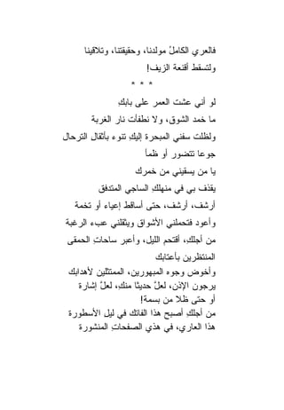 ‫ﻓﺎﻟﻌﺭﻱ ﺍﻟﻜﺎﻤل ﻤﻭﻟﺩﻨﺎ، ﻭﺤﻘﻴﻘﺘﻨﺎ، ﻭﺘﻼﻗﻴﻨﺎ‬
                                ‫ُ‬      ‫‪‬‬
                        ‫ﻭﻟﺘﺴﻘﻁ ﺃﻗﻨﻌﺔ ﺍﻟﺯﻴﻑ!‬
                               ‫ﹸ‬
                   ‫***‬
                ‫ﻟﻭ ﺃﻨﻲ ﻋﺸﺕ ﺍﻟﻌﻤﺭ ﻋﻠﻰ ﺒﺎﺒﻙ‬
                ‫ِ‬        ‫‪‬‬     ‫ﹸ‬
        ‫ﻤﺎ ﺨﻤﺩ ﺍﻟﺸﻭ ﹸ، ﻭﻻ ﻨﻁﻔﺄﺕ ﻨﺎﺭ ﺍﻟﻐﺭﺒﺔ‬
               ‫ﹾ ‪‬‬           ‫ﻕ‬      ‫‪‬‬
‫ﻭﻟﻅﻠﺕ ﺴﻔﻨﻲ ﺍﻟﻤﺒﺤﺭﺓ ﺇﻟﻴﻙ ﺘﻨﻭﺀ ﺒﺄﺜﻘﺎل ﺍﻟﺘﺭﺤﺎل‬
        ‫ِ‬      ‫ﹸ ِ ‪‬‬                  ‫ﹾ‬
                        ‫ﺠﻭ ‪‬ﺎ ﺘﺘﻀﻭﺭ ﺃﻭ ﻅﻤﺄ‬
                               ‫‪‬‬      ‫ﻋ‬
                     ‫ﻴﺎ ﻤﻥ ﻴﺴﻘﻴﻨﻲ ﻤﻥ ﺨﻤﺭﻙ‬
          ‫ﻴﻘﺫﻑ ﺒﻲ ﻓﻲ ﻤﻨﻬﻠﻙ ﺍﻟﺴﺎﺠﻲ ﺍﻟﻤﺘﺩﻓﻕ‬
                         ‫ِ‬           ‫ﹸ‬
   ‫ﺃﺭﺸ ﹸ، ﺃﺭﺸ ﹸ، ﺤﺘﻰ ﺃ ‪‬ﺎﻗﻁ ﺇﻋﻴﺎﺀ ﺃﻭ ﺘﺨﻤﺔ‬
           ‫‪‬‬     ‫ﺴ ﹶ‬         ‫ﻑ‬      ‫ﻑ‬
‫ﻭﺃﻋﻭﺩ ﻓﺘﺤﻤﻠﻨﻲ ﺍﻷﺸﻭﺍﻕ ﻭﻴﺜﻘﻠﻨﻲ ﻋﺏﺀ ﺍﻟﺭﻏﺒﺔ‬
       ‫‪‬‬           ‫ﹸ‬              ‫‪‬‬
 ‫ﻤﻥ ﺃﺠﻠ ِ، ﺃﻗﺘﺤﻡ ﺍﻟﻠﻴل، ﻭﺃﻋﺒﺭ ﺴﺎﺤﺎﺕ ﺍﻟﺤﻤﻘﻰ‬
        ‫ِ‬     ‫‪‬‬                   ‫ﻙ‬
                           ‫ﺍﻟﻤﻨﺘﻅﺭﻴﻥ ﺒﺄﻋﺘﺎﺒﻙ‬
 ‫ﻭﺃﺨﻭﺽ ﻭﺠﻭﻩ ﺍﻟﻤﺒﻬﻭﺭﻴﻥ، ﺍﻟﻤﻤﺘﺜﻠﻴﻥ ﻷﻫﺩﺍﺒﻙ‬
         ‫‪‬‬
    ‫ﻴﺭﺠﻭﻥ ﺍﻹﺫ ‪ ،‬ﻟﻌل ﺤﺩﻴ ﹰﺎ ﻤﻨ ِ، ﻟﻌل ﺇﺸﺎﺭﺓ‬
           ‫ﱠ‬     ‫ﱠ ﺜ ﻙ‬          ‫ﻥ‬
                       ‫ﺃﻭ ﺤﺘﻰ ﻅﻼ ﻤﻥ ﺒﺴﻤﺔ!‬
 ‫ﻤﻥ ﺃﺠﻠﻙ ﺃﺼﺒﺢ ﻫﺫﺍ ﺍﻟﻔﺎﺘﻙ ﻓﻲ ﻟﻴل ﺍﻷﺴﻁﻭﺭﺓ‬
             ‫ِ‬     ‫‪‬‬                ‫ِ‬
    ‫ﻫﺫﺍ ﺍﻟﻌﺎﺭ ‪ ،‬ﻓﻲ ﻫﺫﻱ ﺍﻟﺼﻔﺤﺎﺕ ﺍﻟﻤﻨﺸﻭﺭﺓ‬
               ‫ِ‬                  ‫ﻱ‬
 