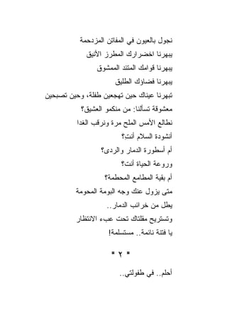 ‫ﻨﺠﻭل ﺒﺎﻟﻌﻴﻭﻥ ﻓﻲ ﺍﻟﻤﻔﺎﺘﻥ ﺍﻟﻤﺯﺩﺤﻤﺔ‬
             ‫ﻴﺒﻬﺭﻨﺎ ﺍﺨﻀﺭﺍﺭﻙ ﺍﻟﻤﻁﺭﺯ ﺍﻷﻨﻴﻕ‬
                ‫ﻴﺒﻬﺭﻨﺎ ﻗﻭﺍﻤﻙ ﺍﻟﻤﺘﺌﺩ ﺍﻟﻤﻤﺸﻭﻕ‬
                       ‫ﻴﺒﻬﺭﻨﺎ ﻓﻀﺎﺅﻙ ﺍﻟﻁﻠﻴﻕ‬
‫ﺘﺒﻬﺭﻨﺎ ﻋﻴﻨﺎﻙ ﺤﻴﻥ ﺘﻬﺠﻌﻴﻥ ﻁﻔﻠﺔ، ﻭﺤﻴﻥ ﺘﺼﺒﺤﻴﻥ‬
           ‫ﻤﻌﺸﻭﻗﺔ ﺘﺴﺄﻟﻨﺎ: ﻤﻥ ﻤﻨﻜﻤﻭ ﺍﻟﻌﺸﻴﻕ؟‬
          ‫ﻨﻁﺎﻟﻊ ﺍﻷﻤﺱ ﺍﻟﻤﻠﺢ ﻤﺭﺓ ﻭﻨﺭﻗﺏ ﺍﻟﻐﺩﺍ‬
                ‫‪‬‬         ‫‪‬‬
                         ‫ﺃﻨﺸﻭﺩﺓ ﺍﻟﺴﻼﻡ ﺃﻨ ِ؟‬
                          ‫ﺕ‬
                  ‫ﺃﻡ ﺃﺴﻁﻭﺭﺓ ﺍﻟﺩﻤﺎﺭ ﻭﺍﻟﺭﺩﻯ؟‬
                         ‫ﻭﺭﻭﻋﺔ ﺍﻟﺤﻴﺎﺓ ﺃﻨﺕ؟‬
                   ‫ﺃﻡ ﺒﻘﻴﺔ ﺍﻟﻤﻁﺎﻤﻊ ﺍﻟﻤﺤﻁﻤﺔ؟‬
          ‫ﻤﺘﻰ ﻴﺯﻭل ﻋﻨﻙ ﻭﺠﻪ ﺍﻟﺒﻭﻤﺔ ﺍﻟﻤﺤﻭﻤﺔ‬
                    ‫ﻴﻁل ﻤﻥ ﺨﺭﺍﺌﺏ ﺍﻟﺩﻤﺎﺭ..‬
          ‫ﻭﺘﺴﺘﺭﻴﺢ ﻤﻘﻠﺘﺎﻙ ﺘﺤﺕ ﻋﺏﺀ ﺍﻻﻨﺘﻅﺎﺭ‬
                    ‫ﻴﺎ ﻓﺘﻨﺔ ﻨﺎﺌﻤﺔ.. ﻤﺴﺘﺴﻠﻤﺔ!‬

                      ‫"٢"‬
                        ‫ﺃﺤﻠﻡ.. ﻓﻲ ﻁﻔﻭﻟﺘﻲ..‬
 