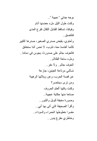 ‫ﺒﻭﺠﻪ ﺠﺩﺘﻲ " ﺤﺒﻴﺒﺔ "..‬
            ‫ﻭﻜﻨﺕ ﻁﻭل ﺍﻟﻠﻴل ﻤلﺀ ﺤﻀﻨﻬﺎ ﺃﻨﺎﻡ‬
       ‫ﻭﻓﻭﻗﻨﺎ، ﺘ ‪‬ﺎﻗﻁ ﺍﻟﻘﻨﺎﺒل ﺍﻟﺜﻘﺎل ﺘﻘﺭﻉ ﺍﻟﻤﺩﻯ‬
                                    ‫ﺴ‬
                                     ‫ﻓﻨﻠﺘﺼﻕ..‬
‫ﻭﺃﺤﺘﻭﻱ، ﺒﻘﺒﺽ ﺼﺩﺭﻱ ﺍﻟﺼﻐﻴﺭ، ﺼﺩﺭﻫﺎ ﺍﻟﻜﺒﻴﺭ‬
                     ‫‪‬‬
  ‫ﻜﺄﻨﻤﺎ ﺃﻨﻔﺎﺴﻨﺎ ﻤ ‪‬ﺎ، ﺘﺫﻭﺏ، ﻻ ﻨﺤﺱ ﺃﻨﻨﺎ ﺴﻨﺨﺘﻨﻕ‬
                            ‫ﻌ‬
‫ﻓﺎﻟﺨﻭﻑ ﺠﺎﺜﻡ ﻋﻠﻰ ﺼﺩﻭﺭﻨﺎ، ﻴﺠﻭﺱ ﻓﻲ ﺩﻤﺎﺌﻨﺎ..‬
                         ‫ﻭﻤلﺀ ﺴﺎﺤﺔ ﺍﻟﻅﻼﻡ..‬
                     ‫ﺍﻟﺨﻭﻑ ﺠﺎﺜﻡ.. ﻭﻻ ﻤﻔﺭ..‬
                                ‫‪‬‬
               ‫ﺘﺴﺄﻟﻨﻲ ﻤﺭﺘﺎﻋﺔ ﺍﻟﻌﻴﻨﻴﻥ، ﺠﺎﺯﻋﺔ‬
        ‫ﻋﻥ ﻗﺼﺔ ﺍﻟﺤﺭﺏ، ﻭﻋﻥ ﻭﻴﻼﺘﻬﺎ ﺍﻟﺭﻫﻴﺒﺔ‬
                          ‫ﻭﻤﻥ ﺘﺭﻯ ﺴﻴﻨﺘﺼﺭ؟‬
                    ‫ﻭﻜﻨﺕ ﻭﻗﺘﻬﺎ ﺃﻟﻌﺜﻡ ﺍﻟﺤﺭﻭﻑ‬
                    ‫ﹶ‬
                   ‫ﺼﺎﻨﻌﺎ ﻤﻨﻬﺎ ﺤﻜﺎﻴﺔ ﻋﺠﻴﺒﺔ..‬
                ‫ﻭﺼﻭﺭﺓ ﻤﺨﻴﻔﺔ ﻟﻠﻭﻴل ﻭﺍﻟﺜﺒﻭﺭ..‬
                                      ‫ﹲ‬
             ‫ﻭﺃﻗﺭﺃ ﺍﻟﺼﺤﻴﻔﺔ ﺍﻟﺘﻲ ﺃﺘﻰ ﺒﻬﺎ ﺃﺒﻲ..‬
           ‫ﻤﻔﺴﺭﺍ ﺨﻁﻭﻁﻬﺎ ﺍﻟﺤﻤﺭﺍﺀ ﻭﺍﻟﺴﻭﺩﺍﺀ..‬
                       ‫ﻭﺨﺎﻁﺭﻱ ﻤﻔﺯﻉ ﻴﺩﻭﺭ..‬
 