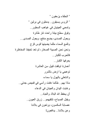 ‫" ﺍﻟﺤﻠﻔﺎﺀ ﻴﺯﺤﻔﻭﻥ "‬
           ‫" ﺍﻟﺭﻭﺱ ﻴﺴﺒﻘﻭﻥ.. ﻴﺩﺨﻠﻭﻥ ﻓﻲ ﺒﺭﻟﻴﻥ "‬
            ‫ﻭﺘ ‪‬ﺤﻲ ﺍﻟﻌﻴﻨﻴﺎﻥ ﻓﻲ ﻏﻴﺎﻫﺏ ﺍﻟﺴﻁﻭﺭ..‬
                                         ‫ﻤ‬
               ‫ﻭﻓﻭﻕ ﺴﻁﺢ ﺒﻴﺘﻨﺎ ﺭﺍﺤﺕ ﺘﺌﺯ ﻁﺎﺌﺭﺓ‬
    ‫ﻭﻴﻌﻭل ﺍﻟﺼﺩﻯ، ﻴﻀﺞ ﻤﺩﻓﻊ، ﻭﻴﻌﻭل ﺍﻟﺼﺩﻯ...‬
                         ‫‪‬‬
            ‫ﻭﺘﻠﻤﻊ ﺍﻟﺴﻤﺎﺀ ﻤﺜﻠﻤﺎ ﻴﻀﻴﺌﻬﺎ ﻗﻭﺱ ﻗﺯﺡ‬
‫ﻭﻨﺤﻥ ﻨﺤﻥ ﺍﻟﺼﺒﻴﺔ ﺍﻟﺼﻐﺎﺭ، ﻟﻡ ﺘﻌﺩ ﺘﺨﻴﻔﻨﺎ ﺍﻟﻤﺨﺎﻁﺭﺓ‬
                               ‫ﻓﺎﻟﺤﺭﺏ ﻟﻠﻜﺒﺎﺭ..‬
                                ‫ﻴﻌﺭﻓﻬﺎ ﺍﻟﻜﺒﺎﺭ..‬
                 ‫ﺃﻋﻤﺎﺭﻨﺎ ﺘﻭﻗﻔﺕ ﻗﺒﻴل ﺴﻥ ﺍﻟﻌﺎﺸﺭﺓ‬
                        ‫ﺘﻭﻫﺠﻲ ﻴﺎ ﺍﺭﺽ ﺒﺎﻟﺸﺭﺭ‬
                       ‫ﻭﺍﺸﺘﻌﻠﻲ ﺒﺎﻟﻬﻭل ﻴﺎ ﺴﻤﺎﺀ،‬
  ‫ﻤﺎﺫﺍ ﻴﻬﻡ.. ﻁﺎﻟﻤﺎ ﺩﻓﻨﺕ ﺭﺃﺴﻲ ﻓﻲ ﻗﻤﻴﺹ ﺠﺩﺘﻲ..‬
                ‫ﻭﻏﺎﺒﺕ ﺍﻟﻴﺩﺍﻥ ﻭﺍﻟﻌﻴﻨﺎﻥ ﻓﻲ ﺍﻟﺩﻋﺎﺀ‬
                     ‫ﺃﻥ ﻴﺤﻔﻅ ﺍﷲ ﺍﻟﺒﻼﺩ ﻭﺍﻟﻌﺒﺎﺩ..‬
         ‫ﻭﻴﻘﺒل ﺍﻟﺼﺒﺎﺡ، ﻨﻠﺘﻘﻴﻬﻤﻭ.. ﺯﺭﻕ ﺍﻟﻌﻴﻭﻥ..‬
             ‫ﻋﺼﺎﺒﺔ ﺍﻟﺴﻜﺴﻭﻥ، ﻴﺭﺘﻌﻭﻥ ﻓﻲ ﺒﻼﺩﻨﺎ‬
                         ‫ﻭﻋﻥ ﺒﻼﺩﻨﺎ.. ﻴﺩﺍﻓﻌﻭﻥ!‬
 