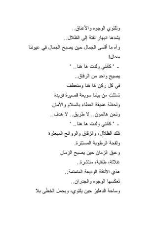 ‫ﻭﺘﻠﺘﻭﻱ ﺍﻟﻭﺠﻭﻩ ﻭﺍﻷﻋﻨﺎﻕ..‬
                 ‫ﻴﺸ ‪‬ﻫﺎ ﺍﻨﺒﻬﺎﺭ ﻟﻔﺘﺔ ﺇﻟﻰ ﺍﻟﻅﻼل..‬
                                           ‫ﺩ‬
‫ﻭﺁﻩ ﻤﺎ ﺃﻗﺴﻰ ﺍﻟﺠﻤﺎل ﺤﻴﻥ ﻴﺼﺒﺢ ﺍﻟﺠﻤﺎل ﻓﻲ ﻋﻴﻭﻨﻨﺎ‬
                                        ‫ﻤﺤﺎل!‬
                    ‫ـ " ﻜﺄﻨﻨﻲ ﻭﻟﺩﺕ ﻫﺎ ﻫﻨﺎ.. "‬
                      ‫ﻴﺼﻴﺢ ﻭﺍﺤﺩ ﻤﻥ ﺍﻟﺭﻓﺎﻕ..‬
                  ‫ﻓﻲ ﻜل ﺭﻜﻥ ﻫﺎ ﻫﻨﺎ ﻭﻤﻨﻌﻁﻑ‬
            ‫ﺘﺴﻠﻠﺕ ﻤﻥ ﺒﻴﻨﻨﺎ ﺴﻭﻴﻌﺔ ﻗﺼﻴﺭﺓ ﻓﺭﻴﺩﺓ‬
           ‫ﻭﻟﺤﻅﺔ ﻋﻤﻴﻘﺔ ﺍﻟﻌﻁﺎﺀ ﺒﺎﻟﺴﻼﻡ ﻭﺍﻷﻤﺎﻥ‬
                                      ‫ﹲ‬
          ‫ﻭﻨﺤﻥ ﻫﺎﺌﻤﻭﻥ.. ﻻ ﻁﺭﻴﻕ.. ﻻ ﻫﺩﻑ..‬
                    ‫ـ " ﻜﺄﻨﻨﻲ ﻭﻟﺩﺕ ﻫﺎ ﻫﻨﺎ.. "‬
         ‫ﺘﻠﻙ ﺍﻟﻅﻼل، ﻭﺍﻟﺯﻗﺎﻕ ﻭﺍﻟﺭﻭﺍﺌﺢ ﺍﻟﻤﺒﻌﺜﺭﺓ‬
                      ‫ﻭﻟﻔﺤﺔ ﺍﻟﺭﻁﻭﺒﺔ ﺍﻟﻤﺴﺘﺘﺭﺓ.‬
               ‫ﻭﻋﺒﻕ ﺍﻟﺯﻤﺎﻥ ﺤﻴﻥ ﻴﺼﺒﺢ ﺍﻟﺯﻤﺎﻥ‬
                       ‫ﻏﻼﻟﺔ، ﻁﺎﻓﻴﺔ، ﻤﻨﺘﺸﺭﺓ..‬
                 ‫ﻫﺫﻱ ﺍﻷﻨﺎﻗﺔ ﺍﻟﻭﺩﻴﻌﺔ ﺍﻟﻤﻨﻤﻨﻤﺔ..‬
                    ‫ﺘﻌﻜﺴﻬﺎ ﺍﻟﻭﺠﻭﻩ ﻭﺍﻟﺠﺩﺭﺍﻥ..‬
   ‫ﻭﺴﺎﺤﺔ ﺍﻟﺩﻫﻠﻴﺯ ﺤﻴﻥ ﻴﻠﺘﻭﻱ، ﻭﻴﺤﻤل ﺍﻟﺨﻁﻰ ﺒﻼ‬
 