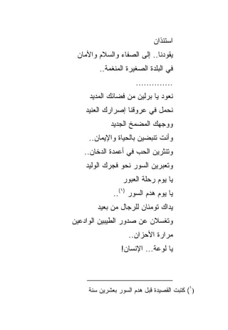 ‫ﺍﺴﺘﺌﺫﺍﻥ‬
 ‫ﻴﻘﻭﺩﻨﺎ.. ﺇﻟﻰ ﺍﻟﺼﻔﺎﺀ ﻭﺍﻟﺴﻼﻡ ﻭﺍﻷﻤﺎﻥ‬
         ‫ﻓﻲ ﺍﻟﺒﻠﺩﺓ ﺍﻟﺼﻐﻴﺭﺓ ﺍﻟﻤﻨﻐﻤﺔ..‬
                       ‫..............‬
     ‫ﻨﻌﻭﺩ ﻴﺎ ﺒﺭﻟﻴﻥ ﻤﻥ ﻓﻀﺎﺌﻙ ﺍﻟﻤﺩﻴﺩ‬
    ‫ﻨﺤﻤل ﻓﻲ ﻋﺭﻭﻗﻨﺎ ﺇﺼﺭﺍﺭﻙ ﺍﻟﻌﻨﻴﺩ‬
             ‫ﻭﻭﺠﻬﻙ ﺍﻟﻤﻀﻤﺦ ﺍﻟﺠﺩﻴﺩ‬
     ‫ﻭﺃﻨﺕ ﺘﻨﺒﻀﻴﻥ ﺒﺎﻟﺤﻴﺎﺓ ﻭﺍﻹﻴﻤﺎﻥ..‬
   ‫ﻭﺘﻨﺜﺭﻴﻥ ﺍﻟﺤﺏ ﻓﻲ ﺃﻋﻤﺩﺓ ﺍﻟﺩﺨﺎﻥ..‬
    ‫ﻭﺘﻌﺒﺭﻴﻥ ﺍﻟﺴﻭﺭ ﻨﺤﻭ ﻓﺠﺭﻙ ﺍﻟﻭﻟﻴﺩ‬
                  ‫ﻴﺎ ﻴﻭﻡ ﺭﺤﻠﺔ ﺍﻟﻌﺒﻭﺭ‬
              ‫ﻴﺎ ﻴﻭﻡ ﻫﺩﻡ ﺍﻟﺴﻭﺭ )١(..‬
        ‫ﻴﺩﺍﻙ ﺘﻭﻤﺌﺎﻥ ﻟﻠﺭﺠﺎل ﻤﻥ ﺒﻌﻴﺩ‬
‫ﻭﺘﻐﺴﻼﻥ ﻋﻥ ﺼﺩﻭﺭ ﺍﻟﻁﻴﺒﻴﻥ ﺍﻟﻭﺍﺩﻋﻴﻥ‬
                    ‫ﻤﺭﺍﺭﺓ ﺍﻷﺤﺯﺍﻥ..‬
                 ‫ﻴﺎ ﻟﻭﻋﺔ... ﺍﻹﻨﺴﺎﻥ!‬



     ‫)١( ﻜﺘﺒﺕ ﺍﻟﻘﺼﻴﺩﺓ ﻗﺒل ﻫﺩﻡ ﺍﻟﺴﻭﺭ ﺒﻌﺸﺭﻴﻥ ﺴﻨﺔ‬
 