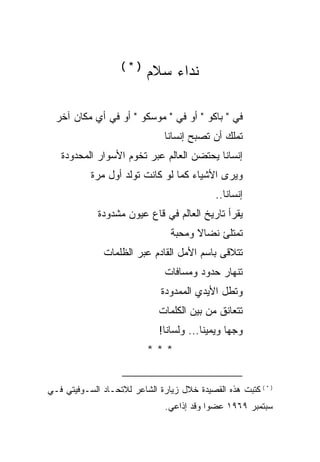 ‫)*(‬
                          ‫ﻨﺩﺍﺀ ﺴﻼﻡ‬

  ‫ﻓﻲ " ﺒﺎﻜﻭ " ﺃﻭ ﻓﻲ " ﻤﻭﺴﻜﻭ " ﺃﻭ ﻓﻲ ﺃﻱ ﻤﻜﺎﻥ ﺁﺨﺭ‬
                               ‫ﺘﻤﻠﻙ ﺃﻥ ﺘﺼﺒﺢ ﺇﻨﺴﺎﻨﺎ‬
   ‫ﺇﻨﺴﺎ ﹰﺎ ﻴﺤﺘﻀﻥ ﺍﻟﻌﺎﻟﻡ ﻋﺒﺭ ﺘﺨﻭﻡ ﺍﻷﺴﻭﺍﺭ ﺍﻟﻤﺤﺩﻭﺩﺓ‬
                                          ‫ﻨ‬
           ‫ﻭﻴﺭﻯ ﺍﻷﺸﻴﺎﺀ ﻜﻤﺎ ﻟﻭ ﻜﺎﻨﺕ ﺘﻭﻟﺩ ﺃﻭل ﻤﺭﺓ‬
                                              ‫ﺇﻨﺴﺎﻨﺎ..‬
             ‫ﻴﻘﺭﺃ ﺘﺎﺭﻴﺦ ﺍﻟﻌﺎﻟﻡ ﻓﻲ ﻗﺎﻉ ﻋﻴﻭﻥ ﻤﺸﺩﻭﺩﺓ‬
                                 ‫ﺘﻤﺘﻠﺊ ﻨﻀﺎﻻ ﻭﻤﺤﺒﺔ‬
                                       ‫ﹰ‬
               ‫ﺘﺘﻼﻗﻰ ﺒﺎﺴﻡ ﺍﻷﻤل ﺍﻟﻘﺎﺩﻡ ﻋﺒﺭ ﺍﻟﻅﻠﻤﺎﺕ‬
                               ‫ﺘﻨﻬﺎﺭ ﺤﺩﻭﺩ ﻭﻤﺴﺎﻓﺎﺕ‬
                              ‫ﻭﺘﻁل ﺍﻷﻴﺩﻱ ﺍﻟﻤﻤﺩﻭﺩﺓ‬
                              ‫ﺘﺘﻌﺎﻨﻕ ﻤﻥ ﺒﻴﻥ ﺍﻟﻜﻠﻤﺎﺕ‬
                              ‫ﻭﺠ ‪‬ﺎ ﻭﻴﻤﻴ ﹰﺎ... ﻭﻟﺴﺎﻨﺎ!‬
                                          ‫ﻨ‬       ‫ﻬ‬
                          ‫***‬


‫) * ( ﻜﺘﺒﺕ ﻫﺫﻩ ﺍﻟﻘﺼﻴﺩﺓ ﺨﻼل ﺯﻴﺎﺭﺓ ﺍﻟﺸﺎﻋﺭ ﻟﻼﺘﺤـﺎﺩ ﺍﻟﺴـﻭﻓﻴﺘﻲ ﻓـﻲ‬
                               ‫ﺴﺒﺘﻤﺒﺭ ٩٦٩١ ﻋﻀ ‪‬ﺍ ﻭﻗﺩ ﺇﺫﺍﻋﻲ.‬
                                           ‫ﻭ‬
 
