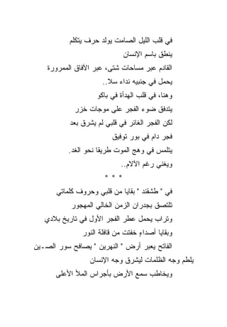 ‫ﻓﻲ ﻗﻠﺏ ﺍﻟﻠﻴل ﺍﻟﺼﺎﻤﺕ ﻴﻭﻟﺩ ﺤﺭﻑ ﻴﺘﻜﻠﻡ‬
                             ‫ﻴﻨﻁﻕ ﺒﺎﺴﻡ ﺍﻹﻨﺴﺎﻥ‬
    ‫ﺍﻟﻘﺎﺩﻡ ﻋﺒﺭ ﻤﺴﺎﺤﺎﺕ ﺸﺘﻰ، ﻋﺒﺭ ﺍﻵﻓﺎﻕ ﺍﻟﻤﻤﺭﻭﺭﺓ‬
                      ‫ﻴﺤﻤل ﻓﻲ ﺠﻨﺒﻴﻪ ﻨﺩﺍﺀ ﺴﻼ..‬
                    ‫ﻭﻫﻨﺎ، ﻓﻲ ﻗﻠﺏ ﺍﻟﻬﺩﺃﺓ ﻓﻲ ﺒﺎﻜﻭ‬
             ‫ﻴﺘﺩﻓﻕ ﻀﻭﺀ ﺍﻟﻔﺠﺭ ﻋﻠﻰ ﻤﻭﺠﺎﺕ ﺨﺯﺭ‬
             ‫‪‬‬
           ‫ﻟﻜﻥ ﺍﻟﻔﺠﺭ ﺍﻟﻐﺎﺌﺭ ﻓﻲ ﻗﻠﺒﻲ ﻟﻡ ﻴﺸﺭﻕ ﺒﻌﺩ‬
                         ‫ﻓﺠﺭ ﺩﺍﻡ ﻓﻲ ﺒﻭﺭ ﺘﻭﻓﻴﻕ‬
           ‫ﻴﺘﻠﻤﺱ ﻓﻲ ﻭﻫﺞ ﺍﻟﻤﻭﺕ ﻁﺭﻴ ﹰﺎ ﻨﺤﻭ ﺍﻟﻐﺩ.‬
                      ‫ﻘ‬
                             ‫ﻭﻴﻐﻨﻲ ﺭﻏﻡ ﺍﻵﻻﻡ..‬
                       ‫***‬
       ‫ﻓﻲ " ﻁﺸﻘﻨﺩ " ﺒﻘﺎﻴﺎ ﻤﻥ ﻗﻠﺒﻲ ﻭﺤﺭﻭﻑ ﻜﻠﻤﺎﺘﻲ‬
            ‫ﺘﻠﺘﺼﻕ ﺒﺠﺩﺭﺍﻥ ﺍﻟﺯﻤﻥ ﺍﻟﺨﺎﻟﻲ ﺍﻟﻤﻬﺠﻭﺭ‬
   ‫ﻭﺘﺭﺍﺏ ﻴﺤﻤل ﻋﻁﺭ ﺍﻟﻔﺠﺭ ﺍﻷﻭل ﻓﻲ ﺘﺎﺭﻴﺦ ﺒﻼﺩﻱ‬
                                     ‫‪‬‬
               ‫ﻭﺒﻘﺎﻴﺎ ﺃﺼﺩﺍﺀ ﺨﻔﺘﺕ ﻤﻥ ﻗﺎﻓﻠﺔ ﺍﻟﻨﻭﺭ‬
                                   ‫ٍ‬
‫ﺍﻟﻔﺎﺘﺢ ﻴﻌﺒﺭ ﺃﺭﺽ " ﺍﻟﻨﻬﺭﻴﻥ " ﻴﺼﺎﻓﺢ ﺴﻭﺭ ﺍﻟﺼـﻴﻥ‬
                  ‫ﻴﻠﻁﻡ ﻭﺠﻪ ﺍﻟﻅﻠﻤﺎﺕ ﻟﻴﺸﺭﻕ ﻭﺠﻪ ﺍﻹﻨﺴﺎﻥ‬
       ‫ﻭﻴﺨﺎﻁﺏ ﺴﻤﻊ ﺍﻷﺭﺽ ﺒﺄﺠﺭﺍﺱ ﺍﻟﻤﻸ ﺍﻷﻋﻠﻰ‬
 