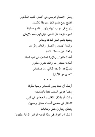 ‫ﻭﻴﻬﺯ ﺍﻷﺼﻨﺎﻡ ﺍﻟﻭﺴﻨﻰ ﻓﻲ ﺃﻋﻤﺎﻕ ﺍﻟﻘﻠﺏ ﺍﻟﻤﺫﻋﻭﺭ‬
                                        ‫‪‬‬
             ‫ﺍﻟﻔﺎﺘﺢ ﻴﻔﺘﺢ ﺒﺎﺴﻡ ﺍﻟﺤﻕ ﻁﺭﻴ ﹸﺎ ﻟﻺﻨﺴﺎﻥ‬
                     ‫ﻘ‬
         ‫ﻴﺯﺭﻉ ﻓﻲ ﺩﺭﺏ ﺍﻷﻴﺎﻡ ﺒﺫﻭﺭ ﺇﺨﺎﺀ ﻭﻤﺴﺎﻭﺍﺓ‬
      ‫ﺘﻨﻤﻭ، ﻓﺘﻭﺤﺩ ﻜل ﺍﻟﻨﺎﺱ، ﺘﺒﺎﺭﻜﻬﻡ ﺒﺎﺴﻡ ﺍﻹﻴﻤﺎﻥ‬
                                 ‫‪ ‬ﱠ‬
                   ‫ﻭ ﹸﺸ ‪‬ﺩ ﺒﺎﺴﻡ ﺍﻟﺤﻕ ﻗﻼﻋﺎ ﻭﻤﻨﺎﺒﺭ‬
                           ‫‪‬‬             ‫ﺘ ﻴ‪‬‬
           ‫ﻴﺭﻗﺎﻫﺎ ﺍﻷﺴﻭﺩ ﻭﺍﻷﺼﻔﺭ ﻭﺍﻟﻌﺎﺒﺩ ﻭﺍﻟﺯﺍﻫﺩ‬
                        ‫ﻭﺍﻟﻌﺎﺌﺩ ﻤﻥ ﺴﺎﺤﺎﺕ ﺍﻟﻤﺠﺩ‬
       ‫ﺃﺒﻁﺎﻻ ﻜﺎﻨﻭﺍ.. ﺭﻜﺯﻭﺍ ﺍﻟﻤﺸﻌل ﻓﻲ ﻗﻠﺏ ﺍﻟﺴﻨﺩ‬
                                         ‫ﹰ‬
             ‫ﺃﻁﻼﻻ ﺒﻘﻴﺕ.. ﻤﺎ ﺯﺍﻟﺕ ﺘﺸﺭﻕ ﺒﺎﻟﻨﻭﺭ‬
                                        ‫ﹰ‬
              ‫ﺘﺤﻤل ﻫﺫﺍ ﺍﻟﻭﺠﻪ ﺍﻟﺒﺎﻗﻲ ﻤﻥ ﺼﻔﺤﺎﺘﻲ‬
                                         ‫ُ‬
                               ‫ﺘﺘﺤﺩﻯ ﻤﺭ ﺍﻷﻴﺎﻡ!‬
                                      ‫‪‬‬
                       ‫***‬
          ‫ﺃﻭﺸﻙ ﺃﻥ ﺘﻤﺘﺩ ﻴﻤﻴﻥ ﻟﺘﺼﺎﻓﺢ ﻭﺠ ‪‬ﺎ ﻤﺄﻟﻭﻓﺎ‬
                  ‫ﻬ‬                ‫‪‬‬
                ‫ﻭﺠ ‪‬ﺎ ﻋﺭﺒﻲ ﺍﻟﺴﻤﺕ ﻨﺩ ‪‬ﺎ ﺒﺎﻟﺒﺴﻤﺎﺕ‬
                          ‫ﻴ‬          ‫‪‬‬     ‫ﻬ‬
         ‫ﻭﺃﺸﻙ ﺃﻭ ﻴﺘﻼﻗﻰ ﺍﻟﻐﺎﺒﺭ ﻭﺍﻟﺤﺎﻀﺭ ﻓﻲ ﻗﻠﺒﻲ‬
          ‫ﺘﺘﺩﺍﺨل ﻓﻲ ﺴﻤﻌﻲ ﺃﺼﺩﺍﺀ ﺼﻠﻴل ﻭﺼﻬﻴل‬
                    ‫ﻭﻓﻴﺎﻟﻕ ﻭﺒﻴﺎﺭﻕ ﺸﺘﻰ ﻭﻨﺩﺍﺀﺍﺕ‬
‫ﺃﻭﺸﻙ ﺃﻥ ﺃﻏﺭﻕ ﻓﻲ ﻫﺫﺍ ﺍﻟﻭﺠﻪ ﺍﻟﺯﺍﺨﺭ ﺃﻟﻭﺍ ﹰﺎ ﻭﻁﻴﻭﻓﺎ‬
        ‫ﻨ‬
 
