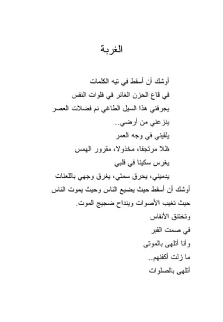 ‫ﺍﻟﻐﺭﺒﺔ‬

            ‫ﺃﻭﺸﻙ ﺃﻥ ﺃﺴﻘﻁ ﻓﻲ ﺘﻴﻪ ﺍﻟﻜﻠﻤﺎﺕ‬
      ‫ﻓﻲ ﻗﺎﻉ ﺍﻟﺤﺯﻥ ﺍﻟﻐﺎﺌﺭ ﻓﻲ ﻓﻠﻭﺍﺕ ﺍﻟﻨﻔﺱ‬
‫ﻴﺠﺭﻓﻨﻲ ﻫﺫﺍ ﺍﻟﺴﻴل ﺍﻟﻁﺎﻏﻲ ﻨﻡ ﻓﻀﻼﺕ ﺍﻟﻌﺼﺭ‬
                     ‫ﻴﻨﺯﻋﻨﻲ ﻤﻥ ﺃﺭﻀﻲ..‬
                     ‫ﻴﻠﻘﻴﻨﻲ ﻓﻲ ﻭﺠﻪ ﺍﻟﻌﻤﺭ‬
       ‫ﻅﻼ ﻤﺭﺘﺠﻔﺎ، ﻤﺨﺫﻭ ﹰ، ﻤﻘﺭﻭﺭ ﺍﻟﻬﻤﺱ‬
                    ‫ﻻ‬              ‫ﹰ‬
                    ‫ﻴﻐﺭﺱ ﺴﻜﻴ ﹰﺎ ﻓﻲ ﻗﻠﺒﻲ‬
                             ‫‪ ‬ﻨ‬
 ‫ﻴﺩﻤﻴﻨﻲ، ﻴﺤﺭﻕ ﺴﻤﺘﻲ، ﻴﻐﺭﻕ ﻭﺠﻬﻲ ﺒﺎﻟﻠﻌﻨﺎﺕ‬
‫ﺃﻭﺸﻙ ﺃﻥ ﺃﺴﻘﻁ ﺤﻴﺙ ﻴﻀﻴﻊ ﺍﻟﻨﺎﺱ ﻭﺤﻴﺙ ﻴﻤﻭﺕ ﺍﻟﻨﺎﺱ‬
       ‫ﺤﻴﺙ ﺘﻐﻴﺏ ﺍﻷﺼﻭﺍﺕ ﻭﻴﻨﺩﺍﺡ ﻀﺠﻴﺞ ﺍﻟﻤﻭﺕ.‬
                                 ‫ﻭﺘﺨﺘﻨﻕ ﺍﻷﻨﻔﺎﺱ‬
                                 ‫ﻓﻲ ﺼﻤﺕ ﺍﻟﻘﺒﺭ‬
                               ‫ﻭﺃﻨﺎ ﺃﺘﻠﻬﻰ ﺒﺎﻟﻤﻭﺘﻰ‬
                                ‫ﻤﺎ ﺯﻟﺕ ﺃﻜﻔﻨﻬﻡ..‬
                                 ‫ﺃﺘﻠﻬﻰ ﺒﺎﻟﺼﻠﻭﺍﺕ‬
 