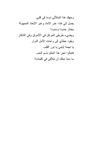 ‫ﻭﺠﻬﻙ ﻫﺫﺍ ﺍﻟﻤﺘﻸﻟﺊ ﺩﻭ ‪‬ﺎ ﻓﻲ ﻗﻠﺒﻲ‬
                      ‫ﻤ‬
‫ﻴﺼل ﺇﻟﻲ ﻫﻨﺎ، ﻋﺒﺭ ﺍﻵﻤﺎﺩ ﻭﻋﺒﺭ ﺍﻷﺒﻌﺎﺩ ﺍﻟﻤﺠﻬﻭﻟﺔ‬
                                    ‫‪‬‬
                         ‫ﻴﺠﺘﺎﺯ ﺤﺩﻭ ‪‬ﺍ ﻭﺴﺩﻭﺩﺍ‬
                                 ‫ﺩ‬
‫ﻭﻴﻀﻲﺀ ﻁﺭﻴﻘﻲ ﺍﻟﻤﻭﻏل ﻓﻲ ﺍﻷﺸﻭﺍﻕ ﻭﻓﻲ ﺍﻟﺘﺫﻜﺎﺭ‬
         ‫ﻭﻴﻘﻭﺩ ﺨﻁﺎﻱ ﺇﻟﻰ ﻭﺍﺤﺎﺕ ﺍﻷﻤل ﺍﻟﺩﻭﺍﺭ‬
                   ‫ﻴﺎ ﻨﺠﻤﺔ ﺃﻴﺎﻤﻲ ﻴﺎ ﻨﻭﺭ ﺍﻟﻘﻠﺏ‬
             ‫ﻓﺘﻌﺎﻟﻭﺍ ﻨﻌﺒﺭ ﻫﺫﺍ ﺍﻟﻌﺎﻟﻡ ﺒﺎﺴﻡ ﺍﻟﺤﺏ‬
            ‫ﻤﺎ ﺩﻤﻨﺎ ﻨﻤﻠﻙ ﺃﻥ ﻨﺘﻼﻗﻰ ﻓﻲ ﻜﻠﻤﺎﺕ!‬
 