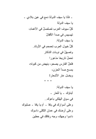 ‫ـ ﻓﺄﻨﺎ ﻴﺎ ﺴﻴﻑ ﺍﻟﺩﻭﻟﺔ ﺩﻤﻊ ﻓﻲ ﻋﻴﻥ ﺒﻼﺩﻱ ـ‬
               ‫ِ ‪‬‬        ‫ﹶ‬
                            ‫ﻴﺎ ﺴﻴﻑ ﺍﻟﺩﻭﻟﺔ‬
     ‫ﻜل ﺴﻴﻭﻑ ﺍﻟﻌﺭﺏ ﺘﺼﻠﺼل ﻓﻲ ﺍﻷﻏﻤﺎ ِ،‬
      ‫ﺩ‬          ‫ُ‬     ‫ِ‬          ‫ﱡ‬
                   ‫ﺘﻬﺴﻬﺱ ﻓﻲ ﺼﺩﺃ ﺍﻷﻗﻔﺎل‬
                   ‫ْ‬             ‫‪‬‬
                           ‫ﻴﺎ ﺴﻴﻑ ﺍﻟﺩﻭﻟﺔ:‬
                                   ‫ﹶ‬
        ‫ﻜل ﺨﻴﻭل ﺍﻟﻌﺭﺏ ﺘﺤﻤﺤﻡ ﻓﻲ ﺍﻷﻭﺘﺎﺩ.‬
                   ‫‪‬‬     ‫ِ‬          ‫ﱡ‬
                 ‫ﻭﺘﺼﻬل ﻓﻲ ﻨﻭﺒﺎﺕ ﺍﻟﺘﺫﻜﺎﺭ‬
                         ‫ِ‬        ‫ُ‬
                     ‫ﺘﺤﻤل ﺘﺎﺭﻴ ﹰﺎ ﻤﺫﻋﻭﺭﺍ‬
                             ‫ﺨ‬      ‫ُ‬
     ‫ﻓﻠﻌل ﺍﻟﻔﺎﺭﺱ ﻴﺼﺤﻭ، ﻴﻨﻬﺽ ﻤﻥ ﻜﺒﻭﺘ ِ،‬
      ‫ﻪ‬         ‫‪‬‬                 ‫ﱠ‬
                       ‫ﻴﻤﺴﺢ ﺼﺩﺃ ﺍﻟﺤﺯ ِ،‬
                        ‫ﻥ‬      ‫َ‬
                     ‫ﻭﻴﻐﺴل ﻋﺎﺭ ﺍﻷﺸﻌﺎﺭ!‬
                 ‫***‬
                           ‫ﻴﺎ ﺴﻴﻑ ﺍﻟﺩﻭﻟﺔ:‬
                      ‫ﺃﺒﻨﺎﺅﻙ ـ ﻴﺎ ﻟﻠﻌﺎﺭ ـ‬
                                   ‫‪‬‬
                 ‫ﻓﻲ ﺴﻭﻕ ﺍﻟﻬﻠﻜﻰ ﺒﺎﻋﻭﻙ..‬
                                ‫ِ‬
‫ﻭﻋﻠﻰ ﺃﺴﻭﺍﺭﻙ ﻓﻲ ﻴﺎﻓﺎ ـ ﺁﻩ ﻴﺎ ﻴﺎﻓﺎ ـ ﺼﻠﺒﻭﻙ‬
                ‫ٍ‬            ‫‪‬‬
      ‫ﻭﻋﻠﻰ ﺃﺭﻀﻙ ﻓﻲ ﻋﻤﺎﻥ ﺍﻟﺜﻜﻠﻰ ﺩﺍﺴﻭﻙ‬
                   ‫‪‬‬       ‫‪‬‬
        ‫ﺩﺍﺴﻭﺍ ﻭﺠﻬﻙ، ﻭﺠﻪ ﺭﻓﺎﻗﻙ ﻓﻲ ﺤﻁﻴﻥ‬
                ‫‪‬‬     ‫‪‬‬
 