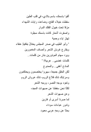 ‫ﺃﻟﻘﻭﺍ ﺒﺎﺴﻤ ‪ ،‬ﺒﺎﺴﻡ ﺒﻼﺩﻱ، ﻓﻲ ﻗﻠﺏ ﺍﻟﻁﻴﻥ‬
                           ‫ِ‬     ‫ﻙ‬
     ‫ﺴﻘﻁﺕ ﺨﻴﻼﺀ ﺍﻟﻔﺘ ِ، ﻭﻀﺎﻋﺕ ﺭﺍﻴﺎﺕ ﺍﻟﺸﻬﺩﺍﺀ‬
             ‫ﹸ‬     ‫ﹾ‬      ‫‪ ‬ﺢ‬         ‫ﹾ‬
                   ‫ﻤﺯ ﹰﺎ ﺘﺤﺕ ﺨﻴﻭل ﺍﻟﻔﹶﻙ ﺍﻟﺩ ‪‬ﺍﺭ‬
                     ‫ﻭ‬      ‫ﹶﻠ‬             ‫ﻗ‬
            ‫ﻭﺍﺼﻔﺭﺕ ﺃﺸﻌﺎﺭ ﻜﺎﻨﺕ ﺒﺎﺴﻤﻙ ﻤﺠﻠﻭﺓ‬
                  ‫‪‬‬     ‫ﹾ‬    ‫‪‬‬     ‫ﹾ‬
                               ‫ﺘﻬﺘﺯ ﺇﺒﺎﺀ ﻭﺤﻤﻴﺔ‬
                                     ‫‪ ‬‬
‫" ﻭﺃﺒﻭ ﺍﻟﻁﻴﺏ ﻓﻲ ﺼﺩﺭ ﺍﻟﻤﺠﻠﺱ ﻴﺨﺘﺎل ﺒﻘﺎﻓﻴﺔ ﻋﻨﻘﺎﺀ‬
      ‫ٍ‬      ‫ُ‬
       ‫ﻭﻴﻘﺎﺭﻉ ﻏﺭﺒﺎﻥ ﺍﻟﺸﻌﺭ ﻭﺃﻨﺼﺎﻑ ﺍﻟﻤﻐﻤﻭﺭﻴﻥ‬
                 ‫ﹶ‬      ‫ِ‬     ‫‪‬‬     ‫‪‬‬
         ‫ﻭ ‪‬ﺭﺩ ﺴﻬﺎﻡ ﺍﻟﻤﻭﺘﻭﺭﻴﻥ ﺒﻨﺎﺭ ﻤﻥ ﻜﻠﻤﺎﺕ..‬
                    ‫ٍ‬              ‫‪‬‬    ‫ﻴ ‪‬‬
                      ‫ﻜﻠﻤﺎﺕ ﻏﻀﺒﻰ.. ﻋﺭﺒﻴﺔ! "‬
                       ‫ﺍﻟﻤﺎﺩﺡ ﺃﻏﻔﻰ.. ﻭﺍﻟﻤﻤﺩﻭﺡ‬
                                       ‫‪‬‬
  ‫ﻟﻜﻥ ﺍﻟﺨﻠﻕ ﺠﻤﻴ ‪‬ﺎ، ﺴﻬﺭﻭﺍ ﻴﺨﺘﺼﻤﻭﻥ ﻭﻴﺤﺘﻜﻤﻭﻥ‬
                           ‫ﹶ ﻌ‬         ‫‪‬‬
    ‫ﻭﺴﺭﺍﻴﺎﻙ ﺘﺩﻙ ﻗﻼﻉ ﺍﻟﺭﻭﻡ، ﺘﺩﻙ ﻋﺭﻭﺵ ﺍﻟﺭﻭﻡ‬
               ‫‪‬‬              ‫‪ ‬‬
               ‫ﻭﺘﻌﻭﺩ ﺒﻭﺠﻪ ﺍﻟﻨﺼﺭ، ﻭﻭﺠﻪ ﺍﻟﺸﻌﺭ‬
                                 ‫ِ‬    ‫‪‬‬
            ‫ﻟﻜ ﱠﺎ ﻨﺤﻥ ﺴﻘﻁﻨﺎ ﻋﻥ ﺼﻬﻭﺍﺕ ﺍﻟﻤﺠﺩ،‬
                                       ‫ﻨ‬
                           ‫ﻭﻋﻥ ﺼﻬﻭﺍﺕ ﺍﻟﺸﻌﺭ‬
                      ‫ﻟﻤﺎ ﺼﺭﻨﺎ ﺃﺴﺭﻯ ﺃﻭ ﻓﺎﺭﻴﻥ‬
                          ‫ﻭﺘﺩﻭﺭ ﻋﺒﺎﺀﺍﺕ ﺴﻭﺩﺍﺀ‬
                                ‫ﹲ‬      ‫‪‬‬
                    ‫ﺒﺤ ﹰﺎ ﻋﻥ ﻭﺠﻪ ﻋﺭﺒﻲ ﻤﻌﺒﻭﺩ‬
                          ‫‪‬‬    ‫ٍ‬       ‫ﺜ‬
 