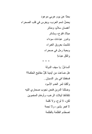 ‫ﺒﺤ ﹰﺎ ﻋﻥ ﻴﻭﻡ ﻋﺭﺒﻲ ﻤﻭﻋﻭﺩ‬
                     ‫‪‬‬            ‫ﺜ‬
‫ﻴﺤﻤل ﺸﻤﻡ ﺍﻟﻌﺭ ِ، ﻭﻴﻐﺭﺱ ﻓﻲ ﻗﻠﺏ ﺍﻟﺼﺤﺭﺍﺀ‬
               ‫‪‬‬      ‫ﺏ‬      ‫ُ ‪‬‬
                    ‫ﺃﻏﺼﺎﻥ ﺴﻼ ٍ، ﻭﻤﻨﺎﺌﺭ‬
                            ‫‪ ‬ﻡ‬
                      ‫ﻤﻴﻼﺩ ﻓﺘﻭﺡ، ﻭﺒﺸﺎﺌﺭ‬
                                   ‫‪‬‬
                    ‫ﻭﺘﺩﻭﺭ ﻋﺒﺎﺀﺍﺕ ﺴﻭﺩﺍﺀ‬
                    ‫ﺘﺘﺸﺒﺙ ﺒﻌﺭﻭﻕ ﺍﻟﻐﺒﺭﺍﺀ‬
                  ‫ﻭﺒﺤﺒﺔ ﺭﻤل ﻓﻲ ﺼﺤﺭﺍﺀ‬
                               ‫ِ‬
                             ‫ﻭﺍﻟﻜل ﻫﺒﺎﺀ!‬
                ‫***‬
                   ‫ﺃﺘﺴﺎﺀل: ﻴﺎ ﺴﻴﻑ ﺍﻟﺩﻭﻟﺔ‬
                                  ‫ُ‬
    ‫ﻫل ﻀﺎﻋﺕ ﻤﻥ ﺃﻴﺩﻴﻨﺎ ﻜل ﻤﻔﺎﺘﻴﺢ ﺍﻟﺤﻜﻤﺔ؟‬
                   ‫ﱡ‬
                  ‫ﻓﺴﻘﻁﻨﺎ ﻓﻲ ﺒﺌﺭ ﺍﻟﻨﺴﻴﺎﻥ..‬
                   ‫ﻭﺃﻜﻠﻨﺎ ﺜﻤﺭ ﺍﻟﻌﺩﻡ ﺍﻷﺴﻭﺩ‬
   ‫ﻭﻀﻠﻠﻨﺎ ﺍﻟﺩﺭ ‪‬ﻥ ﻓﻨﺤﻥ ﻨﺠﻭﺏ ﺼﺤﺎﺭﻱ ﺍﻟﺘﻴﻪ‬
               ‫‪‬‬          ‫ﺒ‬
    ‫ﺘﺘﻘﺎﺫﻓﻨﺎ ﻟﻴﻼﺕ ﺍﻟﺭﻋﺏ، ﻭﺃﻭﻫﺎﻡ ﺍﻟﻤﺨﻤﻭﻴﻥ‬
             ‫‪‬‬             ‫ﹸ‬
                   ‫ﻟﻜ ‪ ،‬ﻻ ﻟﻭ ‪ ،‬ﻭﻻ ﻜﻠﻤﺔ‬
                            ‫ﺡ‬       ‫ﻥ‬
                  ‫ﻻ ﻓﺠﺭ ﻴﺸﻴ ‪ ،‬ﻭﻻ ﻨﺠﻤﺔ‬
                           ‫ﺭ‬
                   ‫ﺘﺼﻁﺩﻡ ﺍﻟﻅﻠﻤﺔ ﺒﺎﻟﻅﻠﻤﺔ‬
                           ‫ﹸ‬      ‫‪‬‬
 