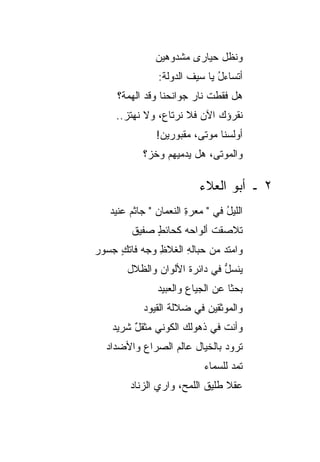 ‫ﻭﻨﻅل ﺤﻴﺎﺭﻯ ﻤﺸﺩﻭﻫﻴﻥ‬
               ‫ﺃﺘﺴﺎﺀل ﻴﺎ ﺴﻴﻑ ﺍﻟﺩﻭﻟﺔ:‬
                       ‫ﹶ‬      ‫ُ‬
     ‫ﻫل ﻓﻘﻁﺕ ﻨﺎﺭ ﺠﻭﺍﻨﺤﻨﺎ ﻭﻗﺩ ﺍﻟﻬﻤﺔ؟‬
                        ‫ﹾ ‪‬‬
    ‫ﻨﻘﺭﺅﻙ ﺍﻵﻥ ﻓﻼ ﻨﺭﺘﺎ ‪ ،‬ﻭﻻ ﻨﻬﺘﺯ..‬
      ‫‪‬‬        ‫ﻉ‬         ‫‪ ‬‬
               ‫ﺃﻭﻟﺴﻨﺎ ﻤﻭﺘﻰ، ﻤﻘﺒﻭﺭﻴﻥ!‬
           ‫ﻭﺍﻟﻤﻭﺘﻰ، ﻫل ﻴﺩﻤﻴﻬﻡ ﻭﺨﺯ؟‬

                          ‫٢ ـ ﺃﺒﻭ ﺍﻟﻌﻼﺀ‬
   ‫ﺍﻟﻠﻴل ﻓﻲ " ﻤﻌﺭﺓ ﺍﻟﻨﻌﻤﺎﻥ " ﺠﺎﺜﻡ ﻋﻨﻴﺩ‬
        ‫‪‬‬              ‫ِ‬         ‫ُ‬
        ‫ﺘﻼﺼﻘﺕ ﺃﻟﻭﺍﺤﻪ ﻜﺤﺎﺌﻁ ﺼﻔﻴﻕ‬
             ‫ٍ‬     ‫‪‬‬
‫ﻭﺍﻤﺘﺩ ﻤﻥ ﺤﺒﺎﻟﻪ ﺍﻟﻐﻼﻅ ﻭﺠﻪ ﻓﺎﺘﻙ ﺠﺴﻭﺭ‬
     ‫ِ ‪ٍ ‬‬          ‫ِ‬        ‫‪‬‬
       ‫ﻴﻨﺴل ﻓﻲ ﺩﺍﺌﺭﺓ ﺍﻷﻟﻭﺍﻥ ﻭﺍﻟﻅﻼل‬
                              ‫ﱡ‬
               ‫ﺒﺤ ﹰﺎ ﻋﻥ ﺍﻟﺠﻴﺎﻉ ﻭﺍﻟﻌﺒﻴﺩ‬
                                  ‫ﺜ‬
           ‫ﻭﺍﻟﻤﻭﺜﻘﻴﻥ ﻓﻲ ﻀﻼﻟﺔ ﺍﻟﻘﻴﻭﺩ‬
    ‫ﻭﺃﻨﺕ ﻓﻲ ﺫﻫﻭﻟﻙ ﺍﻟﻜﻭﻨﻲ ﻤﺜﻘل ﺸﺭﻴﺩ‬
         ‫‪ٌ ‬‬                  ‫ﹶ‬
  ‫ﺘﺭﻭﺩ ﺒﺎﻟﺨﻴﺎل ﻋﺎﻟﻡ ﺍﻟﺼﺭﺍﻉ ﻭﺍﻷﻀﺩﺍﺩ‬
                           ‫ﺘﻤﺩ ﻟﻠﺴﻤﺎﺀ‬
                                  ‫‪‬‬
        ‫ﻋﻘﻼ ﻁﻠﻴﻕ ﺍﻟﻠﻤﺢ، ﻭﺍﺭﻱ ﺍﻟﺯﻨﺎﺩ‬
               ‫‪‬‬           ‫ﹶ‬    ‫ﹰ‬
 