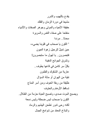 ‫ﻴﻘﺩﺡ ﺒﺎﻟﻠﻬﻴﺏ ﻭﺍﻟﺸﺭﺭ‬
                                       ‫‪‬‬
               ‫ﻤﺸﻴ ‪‬ﺎ ﻓﻲ ﺩﻭﺭﺓ ﺍﻟﺯﻤﺎﻥ ﻭﺍﻟﻔﻠﻙ‬
                                      ‫ﻌ‬
‫ﺤﻘﻴﻘﺔ ﺍﻷﺤﻴﺎﺀ ﻭﺍﻟﻤﻭﺘﻰ ﻭﺠﻭﻫﺭ ﺍﻟﺼﻔﺎﺕ ﻭﺍﻷﺸﻴﺎﺀ‬
           ‫ﻤﻨﻔﺘ ‪‬ﺎ ﻋﻠﻰ ﺼﻔﺎﺀ ﺍﻟﻨﻔﺱ ﻭﺍﻟﺴﺭﻴﺭﺓ‬
                                    ‫ﺤ‬
                              ‫ﻤﺤﺩ ﹰﺎ.. ﻤﺭﺩﺩﺍ‬
                                       ‫ﺜ‬
          ‫" ﺍﻟﻜﻭﻥ ﻴﺎ ﺼﺤﺎﺏ ﻓﻲ ﻗﻠﻭﺒﻨﺎ ﻴﻀﻲﺀ،‬
              ‫ﺤﻴﻥ ﺘﻤﻴل ﻟﻠﺭﺤﻴل ﺯﻫﻭﺓ ﺍﻟﻌﻴﻭﻥ‬
                     ‫ﹸ‬           ‫ُ‬
          ‫ﻓﺘﺒﺼﺭﻭﻥ.. ﻴﺎ ﻟﻬﻭل ﻤﺎ ﺴﺘﺒﺼﺭﻭﻥ!‬
                      ‫ﻭﺘﺸﺭﻕ ﺍﻟﺠﻭﺍﻨﺢ ﺍﻟﺩﻓﻴﻨﺔ‬
            ‫ﺒﻜل ﺴﺭ ﻜﺎﻤﻥ ﻓﻲ ﻗﺎﻋﻬﺎ ﻴﻁﻭﻑ..‬
                            ‫ٍ‬    ‫ﱢ ‪‬‬
                 ‫ﻋﺎﺭﻴﺔ ﻤﻥ ﺍﻟﺸﻜﻭﻙ ﻭﺍﻟﻅﻨﻭﻥ‬
                                   ‫ﹰ‬
               ‫ﻨﻘﻴﺔ ﻤﻥ ﺍﻟﻬﻭﺍﻥ ﺃﻭ ﻤﺫﻟﺔ ﺍﻟﺴﺅﺍل‬
                                        ‫ﹰ‬
       ‫ﻁﻠﻴﻘﺔ ﻤﻥ ﺭﺒﻘﺔ ﺍﻟﺨﻭﻑ ﻭﻤﻥ ﺃﺴﺭ ﺍﻟﻤﺘﺎﻉ‬
                                    ‫ﹰ‬
                     ‫ﺘ ‪‬ﺎﻗﻁ ﺍﻷﻭﻫﺎﻡ ﻭﺍﻟﺤﺘﻭﻑ‬
                                    ‫ﺴ ﹸ‬
‫ﻭﻴﺼﺒﺢ ﺍﻟﻤﻭﺕ ﺼﺩﻯ، ﻭﺘﺼﺒﺢ ﺍﻟﺤﻴﺎﺓ ﺤﺯﻤﺔ ﻤﻥ ﺍﻟﻅﻼل.‬
      ‫ﺍﻟﻜﻭﻥ ﻴﺎ ﺼﺤﺎﺏ ﻟﻴﺱ ﻀﺤﻜﺔ ﻭﻟﻴﺱ ﺩﻤﻌﺔ‬
        ‫ﻟﻜﻨﻪ ﺭﺤﻰ ﺘﺩﻭﺭ ﺘﻁﺤﻥ ﺍﻟﻬﺸﻴﻡ ﻭﺍﻟﺭﻤﺎﺩ‬
             ‫ﻭﺍﻟﺒﺎﺫﺥ ﺍﻟﻤﻌﺘﺩ ﻤﻥ ﺸﻭﺍﻤﺦ ﺍﻟﺠﺒﺎل‬
                                    ‫ﹶ‬
 