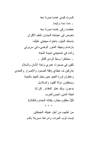 ‫ﻜﺴﺭﺕ ﻗﻴﺩﻱ ﻋﻨﺩﻤﺎ ﺼﺭﻨﺎ ﻤﻌﺎ‬
                                        ‫ﹸ‬
                               ‫ـ ﻨﻤﺎ، ﻨﻤﺎ، ﻭﺃﻴﻨﻤﺎ.‬
                    ‫ﺤﻁﻤﺕ ﺭﻗﻰ ﻋﻨﺩﻤﺎ ﺼﺭﻨﺎ ﻤﻌﺎ‬
         ‫ﻨﺨﻭﺽ ﻓﻲ ﻋﺠﺎﺠﺔ ﺍﻟﻤﻴﺩﺍﻥ، ﻨﻠﻁﻡ ﺍﻷﻗﺭﺍﻥ‬
         ‫‪‬‬
              ‫ﺒﺎﺴﻤﻙ ﺍﻟﻨﺒﻴل، ﺒﺎﺤﺘﻭﺍﺀ ﻤﻬﺠﺘﻲ ﻋﻠﻴ ِ،‬
               ‫ﻙ‬                           ‫ِ‬
      ‫ﺒﺎﺭﺘﺴﺎﻡ ﻭﺠﻬﻙ ﺍﻟﻤﻨﻭﺭ ﺍﻟﻭﻀﻲﺀ ﻓﻲ ﺴﺭﻴﺭﺘﻲ‬
                       ‫ِ‬
                   ‫ﻭﺃﻨﺕ ﻓﻲ ﺘﻤﻨﺤﻴﻨﻨﻲ ﺘﻤﻴﻤﺔ ﺍﻟﻨﺠﺎﺓ‬
                          ‫ﹶ‬              ‫ِ ‪‬‬
                  ‫ـ ﻤﺨﺎﻁ ‪‬ﺍ ﻭﺴﻁ ﺍﻟﺭﺩﻯ ﺃﻗﺎﺘل ـ‬
                                     ‫ﺭ‬
     ‫ﺘﻠﹾﻘﻴﻥ ﻓﻲ ﺼﺤﺭﺍﺀ ﻋﻤﺭﻱ ﻭﺍﺤﺔ ﺍﻷﻤﺎﻥ ﻭﺍﻟﺴﻼﻡ‬
                                          ‫ﹸ‬
‫ﺘﺒﺎﺭﻜﻴﻥ ﻑ ﺨﻁﺎﻱ ﻭﻗﻔﺔ ﺍﻟﺼﻤﻭﺩ ﻭﺍﻹﺼﺭﺍﺭ ﻭﺍﻟﺘﺤﺩﻱ‬
                            ‫‪‬‬
       ‫ﻭﻋﻨﻔﻭﺍﻥ ﺜﻭﺭﺓ ﺍﻟﻌﺒﻴﺩ ﺤﻴﻥ ﻴﺤﻠﻡ ﺍﻟﻌﺒﻴﺩ ﺒﺎﻟﺤﻴﺎﺓ‬
                  ‫ﻭﻴﺴﻘﻁﻭﻥ ﺩﻭﻟﺔ ﺍﻟﻘﻴﻭﺩ ﻭﺍﻟﺴﻼﺴل‬
               ‫ﻴﺩﻋﻭﻥ: ﻭﻴﻙ ﻋﻨﺘﺭ ﺍﻟﻤﻘﺩﺍﻡ.. ﻜﻥ ﻟﻨﺎ‬
                   ‫‪‬‬                 ‫‪‬‬
                         ‫ﻟﻌﺒﻠﺔ ﺍﻟﻤﻨﻰ، ﻟﻌﺒﺱ ﻟﻠﻌﺭﺏ‬
                               ‫ٍ‬           ‫ﹶ‬
          ‫ﻟﻜل ﻤﻅﻠﻭﻡ ﻤﻁﺎﺭﺩ ﻴﻘﺘﺎﺘﻪ ﺍﻟ ِﻤﺎﻡ ﻭﺍﻟﻅﻼﻡ!‬
                     ‫ﺤ‬                       ‫ﱢ‬
                        ‫***‬
              ‫ﻤﻥ ﺃﺠﻠﻬﻡ، ﻤﻥ ﺃﺠل ﻋﻴﻨﻴﻙ ﺍﻟﺠﻤﻴﻠﺘﻴﻥ‬
         ‫ﻟﺒﺴﺕ ﺜﻭﺏ ﺍﻟﻤﻭﺕ، ﻭﺍ ‪‬ﺭﻋﺘﻪ ﻤﺴﺭﺒﻼ ﺒﺎﻟﺩﻡ‬
                         ‫ﺩ‬
 