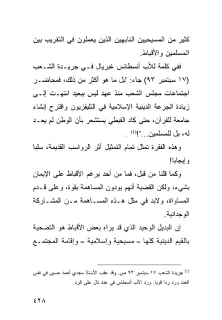 ‫ﻜﺜﻴﺭ ﻤﻥ ﺍﻟﻤﺴﻴﺤﻴﻴﻥ ﺍﻟﻨﺎﺒﻬﻴﻥ ﺍﻟﺫﻴﻥ ﻴﻌﻤﻠﻭﻥ ﻓﻲ ﺍﻟﺘﻘﺭﻴﺏ ﺒﻴﻥ‬
                                                   ‫ﺍﻟﻤﺴﻠﻤﻴﻥ ﻭﺍﻷﻗﺒﺎﻁ.‬
‫ﻓﻔﻲ ﻜﻠﻤﺔ ﻟﻸﺏ ﺃﻨﺴﻁﺎﻨﺱ ﻏﺒﺭﻴﺎل ﻓـﻲ ﺠﺭﻴـﺩﺓ ﺍﻟﺸـﻌﺏ‬
‫)٧١ ﺴﺒﺘﻤﺒﺭ ٣٩( ﺠﺎﺀ: "ﺒل ﻤﺎ ﻫﻭ ﺃﻜﺜﺭ ﻤﻥ ﺫﻟﻙ، ﻓﻤﺤﺎﻀـﺭ‬
‫ﺍﺠﺘﻤﺎﻋﺎﺕ ﻤﺠﻠﺱ ﺍﻟﺸﻌﺏ ﻤﻨﺫ ﻋﻬﺩ ﻟﻴﺱ ﺒﺒﻌﻴﺩ ﺍﻨﺘﻬـﺕ ﺇﻟـﻰ‬
‫ﺯﻴﺎﺩﺓ ﺍﻟﺠﺭﻋﺔ ﺍﻟﺩﻴﻨﻴﺔ ﺍﻹﺴﻼﻤﻴﺔ ﻓﻲ ﺍﻟﺘﻠﻴﻔﺯﻴﻭﻥ ﻭﺍﻗﺘﺭﺡ ﺇﻨﺸﺎﺀ‬
‫ﺠﺎﻤﻌﺔ ﻟﻠﻘﺭﺁﻥ، ﺤﺘﻰ ﻜﺎﺩ ﺍﻟﻘﺒﻁﻲ ﻴﺴﺘﺸﻌﺭ ﺒﺄﻥ ﺍﻟﻭﻁﻥ ﻟﻡ ﻴﻌـﺩ‬
                                         ‫.‬     ‫ﻟﻪ، ﺒل ﻟﻠﻤﺴﻠﻤﻴﻥ..."!‬
                                             ‫)1(‬


‫ﻭﻫﺫﻩ ﺍﻟﻔﻘﺭﺓ ﺘﻤﺜل ﺘﻤﺎﻡ ﺍﻟﺘﻤﺜﻴل ﺃﺜﺭ ﺍﻟﺭﻭﺍﺴﺏ ﺍﻟﻘﺩﻴﻤﺔ، ﺴﻠ ‪‬ﺎ‬
 ‫ﺒ‬
                                                               ‫ﻭﺇﻴﺠﺎ ‪‬ﺎ!‬
                                                                 ‫ﺒ‬
‫ﻭﻜﻤﺎ ﻗﻠﻨﺎ ﻤﻥ ﻗﺒل، ﻓﻤﺎ ﻤﻥ ﺃﺤﺩ ﻴﺭﻏﻡ ﺍﻷﻗﺒﺎﻁ ﻋﻠﻰ ﺍﻹﻴﻤﺎﻥ‬
‫ﺒﺸﻲﺀ، ﻭﻟﻜﻥ ﺍﻟﻘﻀﻴﺔ ﺃﻨﻬﻡ ﻴﻭﺩﻭﻥ ﺍﻟﻤﺴﺎﻫﻤﺔ ﺒﻘﻭﺓ، ﻭﻋﻠﻰ ﻗـﺩﻡ‬
‫ﺍﻟﻤﺴﺎﻭﺍﺓ، ﻭﻻﺒﺩ ﻓﻲ ﻤﺜل ﻫـﺫﻩ ﺍﻟﻤﺴـﺎﻫﻤﺔ ﻤـﻥ ﺍﻟﻤﺸـﺎﺭﻜﺔ‬
                                                            ‫ﺍﻟﻭﺠﺩﺍﻨﻴﺔ.‬
‫ﺇﻥ ﺍﻟﺒﺩﻴل ﺍﻟﻭﺤﻴﺩ ﺍﻟﺫﻱ ﻗﺩ ﻴﺭﺍﻩ ﺒﻌﺽ ﺍﻷﻗﺒﺎﻁ ﻫﻭ ﺍﻟﺘﻀﺤﻴﺔ‬
‫ﺒﺎﻟﻘﻴﻡ ﺍﻟﺩﻴﻨﻴﺔ ﻜﻠﻬﺎ – ﻤﺴﻴﺤﻴﺔ ﻭﺇﺴﻼﻤﻴﺔ – ﻭﺇﻗﺎﻤﺔ ﺍﻟﻤﺠﺘﻤـﻊ‬


                                                                      ‫)1(‬
‫ﺠﺭﻴﺩﺓ ﺍﻟﺸﻌﺏ ٧١ ﺴﺒﺘﻤﺒﺭ ٣٩ ﺹ. ﻭﻗﺩ ﻋﻘﺏ ﺍﻷﺴﺘﺎﺫ ﻤﺠﺩﻱ ﺃﺤﻤﺩ ﺤﺴﻴﻥ ﻓﻲ ﻨﻔﺱ‬
                ‫ﺍﻟﻌﺩﺩ ﻭﺭﺩ ﺭ ‪‬ﺍ ﻗﻭ ‪‬ﺎ. ﻭﺭﺩ ﺍﻷﺏ ﺃﻨﺴﻁﺎﺱ ﻓﻲ ﻋﺩﺩ ﺘﺎل ﻋﻠﻰ ﺍﻟﺭﺩ.‬
                                                      ‫ﺩ ﻴ‬


‫٨٢٤‬
 