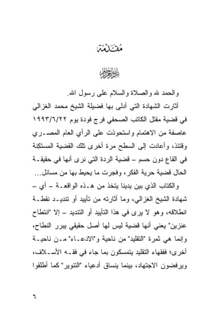 ‫‪‬‬
                        ‫‪‬‬
            ‫ﻭﺍﻟﺤﻤﺩ ﷲ ﻭﺍﻟﺼﻼﺓ ﻭﺍﻟﺴﻼﻡ ﻋﻠﻰ ﺭﺴﻭل ﺍﷲ.‬
‫ﺃﺜﺎﺭﺕ ﺍﻟﺸﻬﺎﺩﺓ ﺍﻟﺘﻲ ﺃﺩﻟﻰ ﺒﻬﺎ ﻓﻀﻴﻠﺔ ﺍﻟﺸﻴﺦ ﻤﺤﻤﺩ ﺍﻟﻐﺯﺍﻟﻲ‬
‫ﻓﻲ ﻗﻀﻴﺔ ﻤﻘﺘل ﺍﻟﻜﺎﺘﺏ ﺍﻟﺼﺤﻔﻲ ﻓﺭﺝ ﻓﻭﺩﺓ ﻴﻭﻡ ٢٢/٦/٣٩٩١‬
‫ﻋﺎﺼﻔﺔ ﻤﻥ ﺍﻻﻫﺘﻤﺎﻡ ﻭﺍﺴﺘﺤﻭﺫﺕ ﻋﻠﻰ ﺍﻟﺭﺃﻱ ﺍﻟﻌﺎﻡ ﺍﻟﻤﺼـﺭﻱ‬
‫ﻭﻗﺘﺌﺫ، ﻭﺃﻋﺎﺩﺕ ﺇﻟﻰ ﺍﻟﺴﻁﺢ ﻤﺭﺓ ﺃﺨﺭﻯ ﺘﻠﻙ ﺍﻟﻘﻀﻴﺔ ﺍﻟﻤﺴﺘ ِﻨﺔ‬
  ‫‪  ‬ﹶﻜ‬
‫ﻓﻲ ﺍﻟﻘﺎﻉ ﺩﻭﻥ ﺤﺴﻡ – ﻗﻀﻴﺔ ﺍﻟﺭﺩﺓ ﺍﻟﺘﻲ ﻨﺭﻯ ﺃﻨﻬﺎ ﻓﻲ ﺤﻘﻴﻘـﺔ‬
‫ﺍﻟﺤﺎل ﻗﻀﻴﺔ ﺤﺭﻴﺔ ﺍﻟﻔﻜﺭ، ﻭﻓﺠﺭﺕ ﻤﺎ ﻴﺤﻴﻁ ﺒﻬﺎ ﻤﻥ ﻤﺴﺎﺌل...‬
‫ﻭﺍﻟﻜﺘﺎﺏ ﺍﻟﺫﻱ ﺒﻴﻥ ﻴﺩﻴﻨﺎ ﻴﺘﺨﺫ ﻤﻥ ﻫـﺫﻩ ﺍﻟﻭﺍﻗﻌـﺔ – ﺃﻱ –‬
‫ﺸﻬﺎﺩﺓ ﺍﻟﺸﻴﺦ ﺍﻟﻐﺯﺍﻟﻲ، ﻭﻤﺎ ﺃﺜﺎﺭﺘﻪ ﻤﻥ ﺘﺄﻴﻴﺩ ﺃﻭ ﺘﻨﺩﻴـﺩ ﻨﻘﻁـﺔ‬
‫ﺍﻨﻁﻼﻗﻪ، ﻭﻫﻭ ﻻ ﻴﺭﻯ ﻓﻲ ﻫﺫﺍ ﺍﻟﺘﺄﻴﻴﺩ ﺃﻭ ﺍﻟﺘﻨﺩﻴﺩ – ﺇﻻ "ﺍﻨﺘﻁﺎﺡ‬
‫ﻋﻨﺯﻴﻥ" ﻴﻌﻨﻲ ﺃﻨﻬﺎ ﻗﻀﻴﺔ ﻟﻴﺱ ﻟﻬﺎ ﺃﺼل ﺤﻘﻴﻘﻲ ﻴﺒﺭﺭ ﺍﻟﻨﻁﺎﺡ،‬
‫ﻭﺇﻨﻤﺎ ﻫﻲ ﺜﻤﺭﺓ "ﺍﻟﺘﻘﻠﻴﺩ" ﻤﻥ ﻨﺎﺤﻴﺔ ﻭ"ﺍﻻﺩﻋـﺎﺀ" ﻤـﻥ ﻨﺎﺤﻴـﺔ‬
‫ﺃﺨﺭﻯ؛ ﻓﻔﻘﻬﺎﺀ ﺍﻟﺘﻘﻠﻴﺩ ﻴﺘﻤﺴﻜﻭﻥ ﺒﻤﺎ ﺠﺎﺀ ﻓﻲ ﻓﻘـﻪ ﺍﻷﺴـﻼﻑ،‬
‫ﻭﻴﺭﻓﻀﻭﻥ ﺍﻻﺠﺘﻬﺎﺩ، ﺒﻴﻨﻤﺎ ﻴﻨﺴﺎﻕ ﺃﺩﻋﻴﺎﺀ "ﺍﻟﺘﻨﻭﻴﺭ" ﻜﻤﺎ ﺃﻁﻠﻘﻭﺍ‬


‫٦‬
 