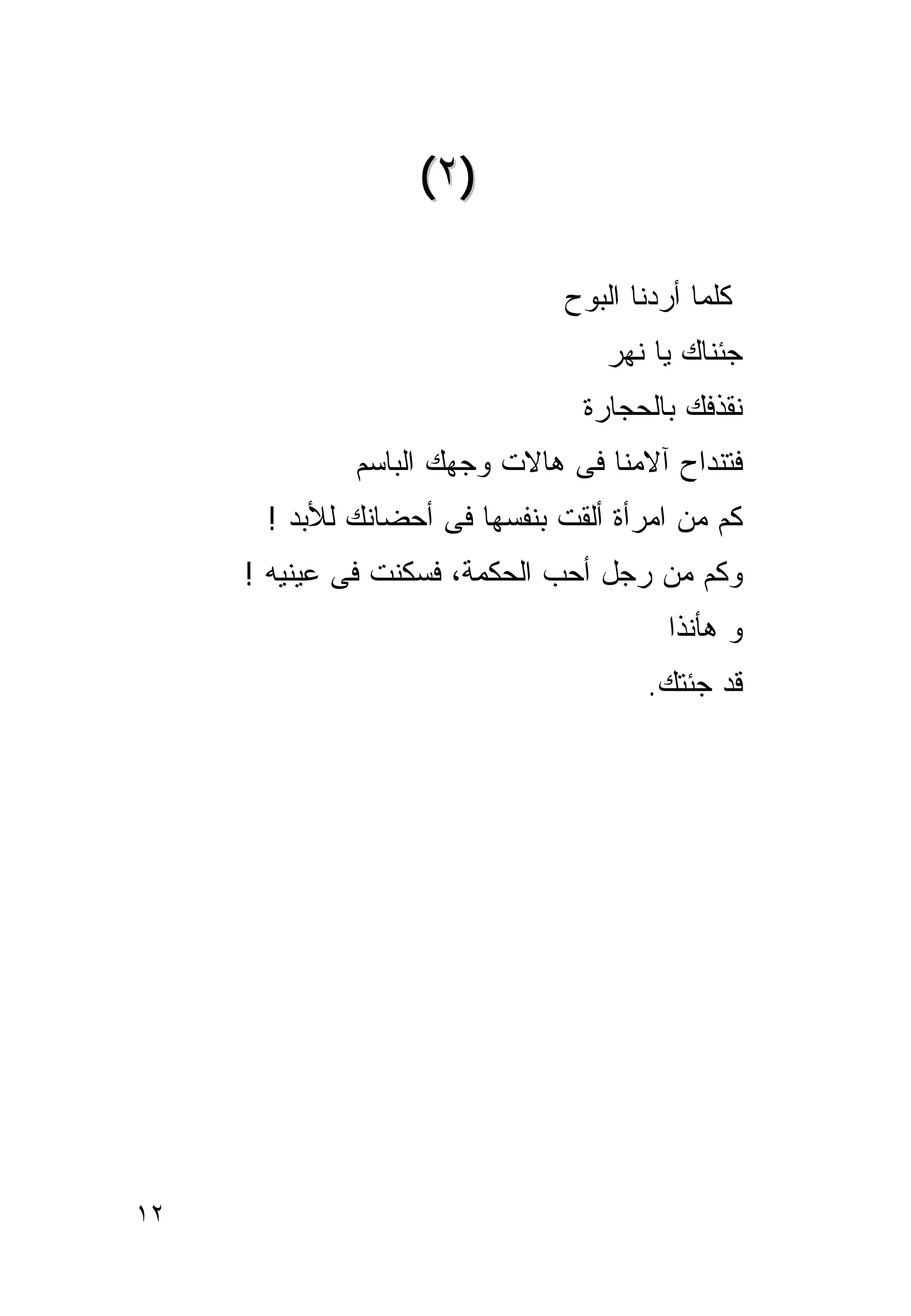 ‫)٢ (‬

                               ‫ﻜﻠﻤﺎ ﺃﺭﺩﻨﺎ ﺍﻟﺒﻭﺡ‬
                                  ‫ﺠﺌﻨﺎﻙ ﻴﺎ ﻨﻬﺭ‬
                                ‫ﻨﻘﺫﻓﻙ ﺒﺎﻟﺤﺠﺎﺭﺓ‬
             ‫ﻓﺘﻨﺩﺍﺡ ﺁﻻﻤﻨﺎ ﻓﻰ ﻫﺎﻻﺕ ﻭﺠﻬﻙ ﺍﻟﺒﺎﺴﻡ‬
      ‫ﻜﻡ ﻤﻥ ﺍﻤﺭﺃﺓ ﺃﻟﻘﺕ ﺒﻨﻔﺴﻬﺎ ﻓﻰ ﺃﺤﻀﺎﻨﻙ ﻟﻸﺒﺩ !‬
     ‫ﻭﻜﻡ ﻤﻥ ﺭﺠل ﺃﺤﺏ ﺍﻟﺤﻜﻤﺔ، ﻓﺴﻜﻨﺕ ﻓﻰ ﻋﻴﻨﻴﻪ !‬
                                        ‫ﻭ ﻫﺄﻨﺫﺍ‬
                                      ‫ﻗﺩ ﺠﺌﺘﻙ.‬




‫٢١‬
 