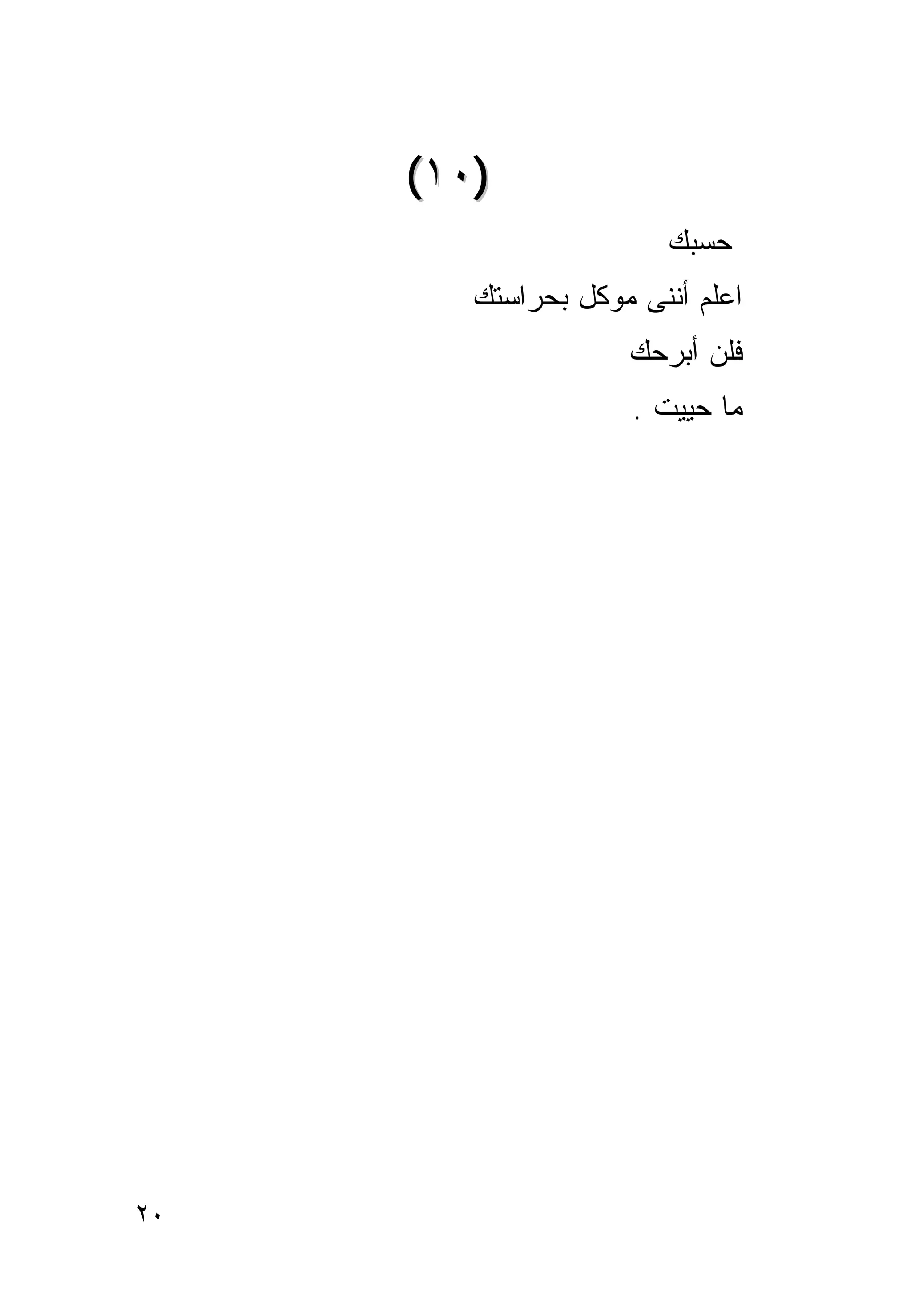‫)٠١(‬
                       ‫ﺤﺴﺒﻙ‬
        ‫ﺍﻋﻠﻡ ﺃﻨﻨﻰ ﻤﻭﻜل ﺒﺤﺭﺍﺴﺘﻙ‬
                    ‫ﻓﻠﻥ ﺃﺒﺭﺤﻙ‬
                     ‫ﻤﺎ ﺤﻴﻴﺕ .‬




‫٠٢‬
 