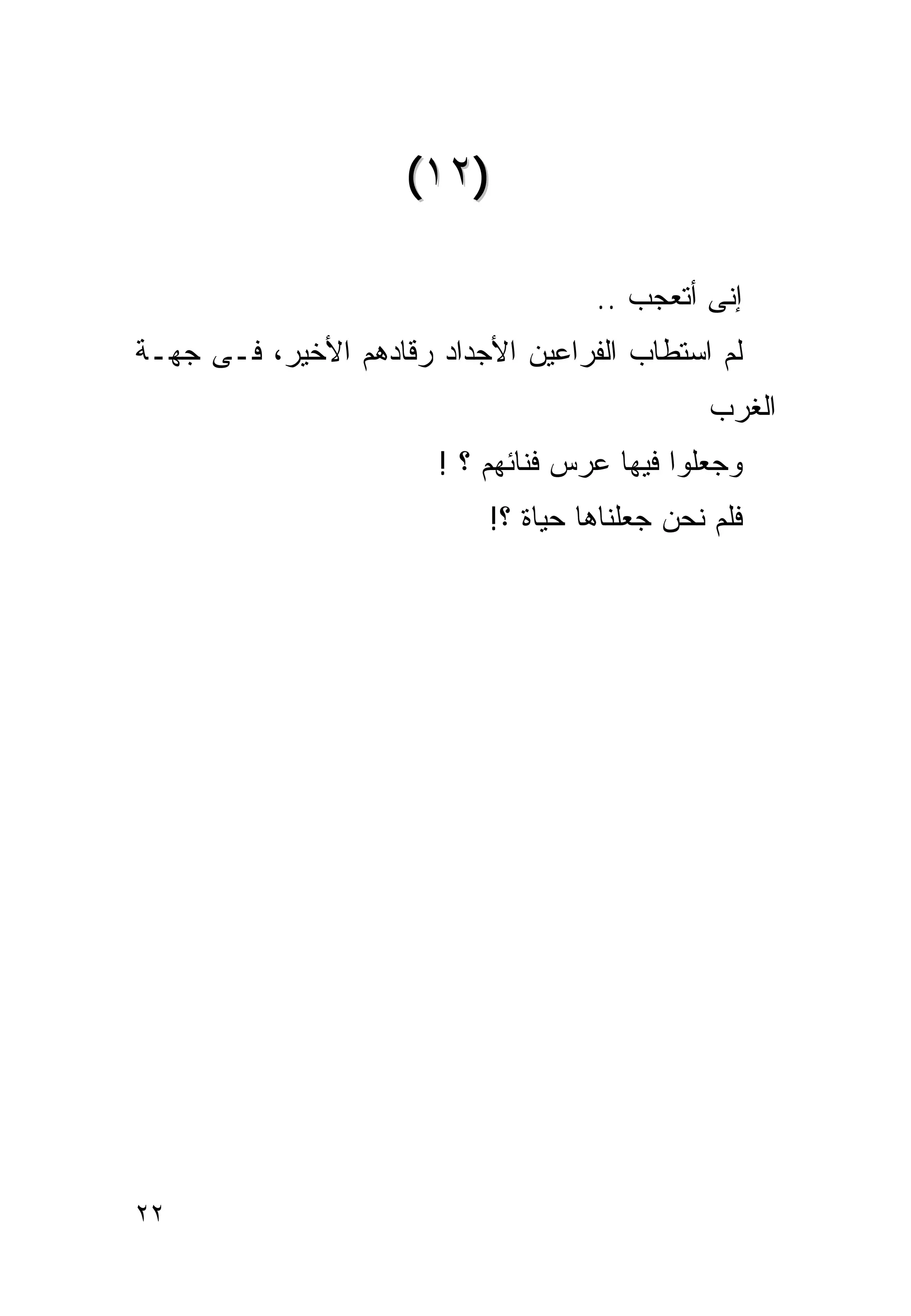 ‫)٢١(‬

                                    ‫ﺇﻨﻰ ﺃﺘﻌﺠﺏ ..‬
‫ﻟﻡ ﺍﺴﺘﻁﺎﺏ ﺍﻟﻔﺭﺍﻋﻴﻥ ﺍﻷﺠﺩﺍﺩ ﺭﻗﺎﺩﻫﻡ ﺍﻷﺨﻴﺭ، ﻓـﻰ ﺠﻬـﺔ‬
                                               ‫ﺍﻟﻐﺭﺏ‬
                       ‫ﻭﺠﻌﻠﻭﺍ ﻓﻴﻬﺎ ﻋﺭﺱ ﻓﻨﺎﺌﻬﻡ ؟ !‬
                           ‫ﻓﻠﻡ ﻨﺤﻥ ﺠﻌﻠﻨﺎﻫﺎ ﺤﻴﺎﺓ ؟!‬




‫٢٢‬
 