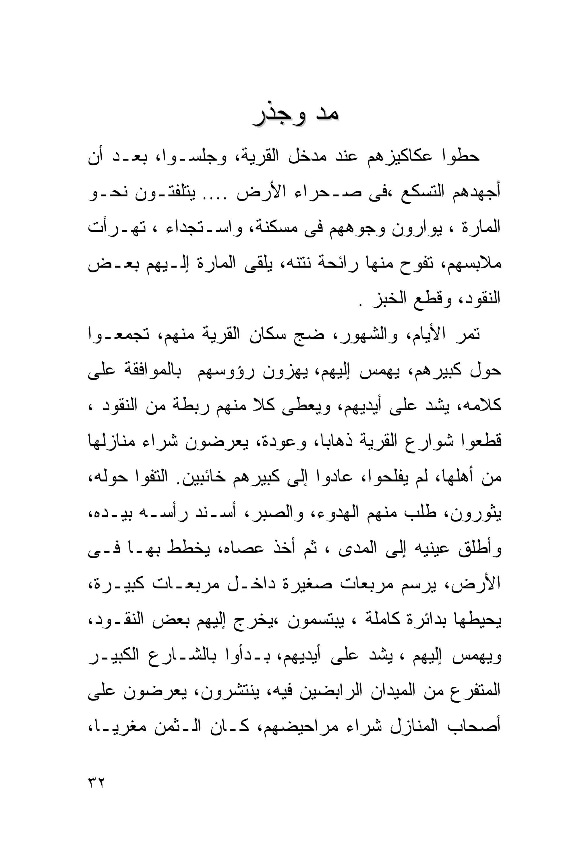 ‫ﻤﺩ ﻭﺠﺫﺭ‬
‫ﺤﻁﻭﺍ ﻋﻜﺎﻜﻴﺯﻫﻡ ﻋﻨﺩ ﻤﺩﺨل ﺍﻟﻘﺭﻴﺔ، ﻭﺠﻠﺴـﻭﺍ، ﺒﻌـﺩ ﺃﻥ‬
‫ﺃﺠﻬﺩﻫﻡ ﺍﻟﺘﺴﻜﻊ ،ﻓﻰ ﺼـﺤﺭﺍﺀ ﺍﻷﺭﺽ .... ﻴﺘﻠﻔﺘـﻭﻥ ﻨﺤـﻭ‬
‫ﺍﻟﻤﺎﺭﺓ ، ﻴﻭﺍﺭﻭﻥ ﻭﺠﻭﻫﻬﻡ ﻓﻰ ﻤﺴﻜﻨﺔ، ﻭﺍﺴـﺘﺠﺩﺍﺀ ، ﺘﻬـﺭﺃﺕ‬
‫ﻤﻼﺒﺴﻬﻡ، ﺘﻔﻭﺡ ﻤﻨﻬﺎ ﺭﺍﺌﺤﺔ ﻨﺘﻨﻪ، ﻴﻠﻘﻰ ﺍﻟﻤﺎﺭﺓ ﺇﻟـﻴﻬﻡ ﺒﻌـﺽ‬
                                     ‫ﺍﻟﻨﻘﻭﺩ، ﻭﻗﻁﻊ ﺍﻟﺨﺒﺯ .‬
‫ﺘﻤﺭ ﺍﻷﻴﺎﻡ، ﻭﺍﻟﺸﻬﻭﺭ، ﻀﺞ ﺴﻜﺎﻥ ﺍﻟﻘﺭﻴﺔ ﻤﻨﻬﻡ، ﺘﺠﻤﻌـﻭﺍ‬
‫ﺤﻭل ﻜﺒﻴﺭﻫﻡ، ﻴﻬﻤﺱ ﺇﻟﻴﻬﻡ، ﻴﻬﺯﻭﻥ ﺭﺅﻭﺴﻬﻡ ﺒﺎﻟﻤﻭﺍﻓﻘﺔ ﻋﻠﻰ‬
‫ﻜﻼﻤﻪ، ﻴﺸﺩ ﻋﻠﻰ ﺃﻴﺩﻴﻬﻡ، ﻭﻴﻌﻁﻰ ﻜﻼ ﻤﻨﻬﻡ ﺭﺒﻁﺔ ﻤﻥ ﺍﻟﻨﻘﻭﺩ ،‬
‫ﻗﻁﻌﻭﺍ ﺸﻭﺍﺭﻉ ﺍﻟﻘﺭﻴﺔ ﺫﻫﺎﺒﺎ، ﻭﻋﻭﺩﺓ، ﻴﻌﺭﻀﻭﻥ ﺸﺭﺍﺀ ﻤﻨﺎﺯﻟﻬﺎ‬
‫ﻤﻥ ﺃﻫﻠﻬﺎ، ﻟﻡ ﻴﻔﻠﺤﻭﺍ، ﻋﺎﺩﻭﺍ ﺇﻟﻰ ﻜﺒﻴﺭﻫﻡ ﺨﺎﺌﺒﻴﻥ. ﺍﻟﺘﻔﻭﺍ ﺤﻭﻟﻪ،‬
‫ﻴﺜﻭﺭﻭﻥ، ﻁﻠﺏ ﻤﻨﻬﻡ ﺍﻟﻬﺩﻭﺀ، ﻭﺍﻟﺼﺒﺭ، ﺃﺴـﻨﺩ ﺭﺃﺴـﻪ ﺒﻴـﺩﻩ،‬
‫ﻭﺃﻁﻠﻕ ﻋﻴﻨﻴﻪ ﺇﻟﻰ ﺍﻟﻤﺩﻯ ، ﺜﻡ ﺃﺨﺫ ﻋﺼﺎﻩ، ﻴﺨﻁﻁ ﺒﻬـﺎ ﻓـﻰ‬
‫ﺍﻷﺭﺽ، ﻴﺭﺴﻡ ﻤﺭﺒﻌﺎﺕ ﺼﻐﻴﺭﺓ ﺩﺍﺨـل ﻤﺭﺒﻌـﺎﺕ ﻜﺒﻴـﺭﺓ،‬
‫ﻴﺤﻴﻁﻬﺎ ﺒﺩﺍﺌﺭﺓ ﻜﺎﻤﻠﺔ ، ﻴﺒﺘﺴﻤﻭﻥ ،ﻴﺨﺭﺝ ﺇﻟﻴﻬﻡ ﺒﻌﺽ ﺍﻟﻨﻘـﻭﺩ،‬
‫ﻭﻴﻬﻤﺱ ﺇﻟﻴﻬﻡ ، ﻴﺸﺩ ﻋﻠﻰ ﺃﻴﺩﻴﻬﻡ، ﺒـﺩﺃﻭﺍ ﺒﺎﻟﺸـﺎﺭﻉ ﺍﻟﻜﺒﻴـﺭ‬
‫ﺍﻟﻤﺘﻔﺭﻉ ﻤﻥ ﺍﻟﻤﻴﺩﺍﻥ ﺍﻟﺭﺍﺒﻀﻴﻥ ﻓﻴﻪ، ﻴﻨﺘﺸﺭﻭﻥ، ﻴﻌﺭﻀﻭﻥ ﻋﻠﻰ‬
‫ﺃﺼﺤﺎﺏ ﺍﻟﻤﻨﺎﺯل ﺸﺭﺍﺀ ﻤﺭﺍﺤﻴﻀﻬﻡ، ﻜـﺎﻥ ﺍﻟـﺜﻤﻥ ﻤﻐﺭﻴـﺎ،‬
 ‫ﹰ‬

‫٢٣‬
 