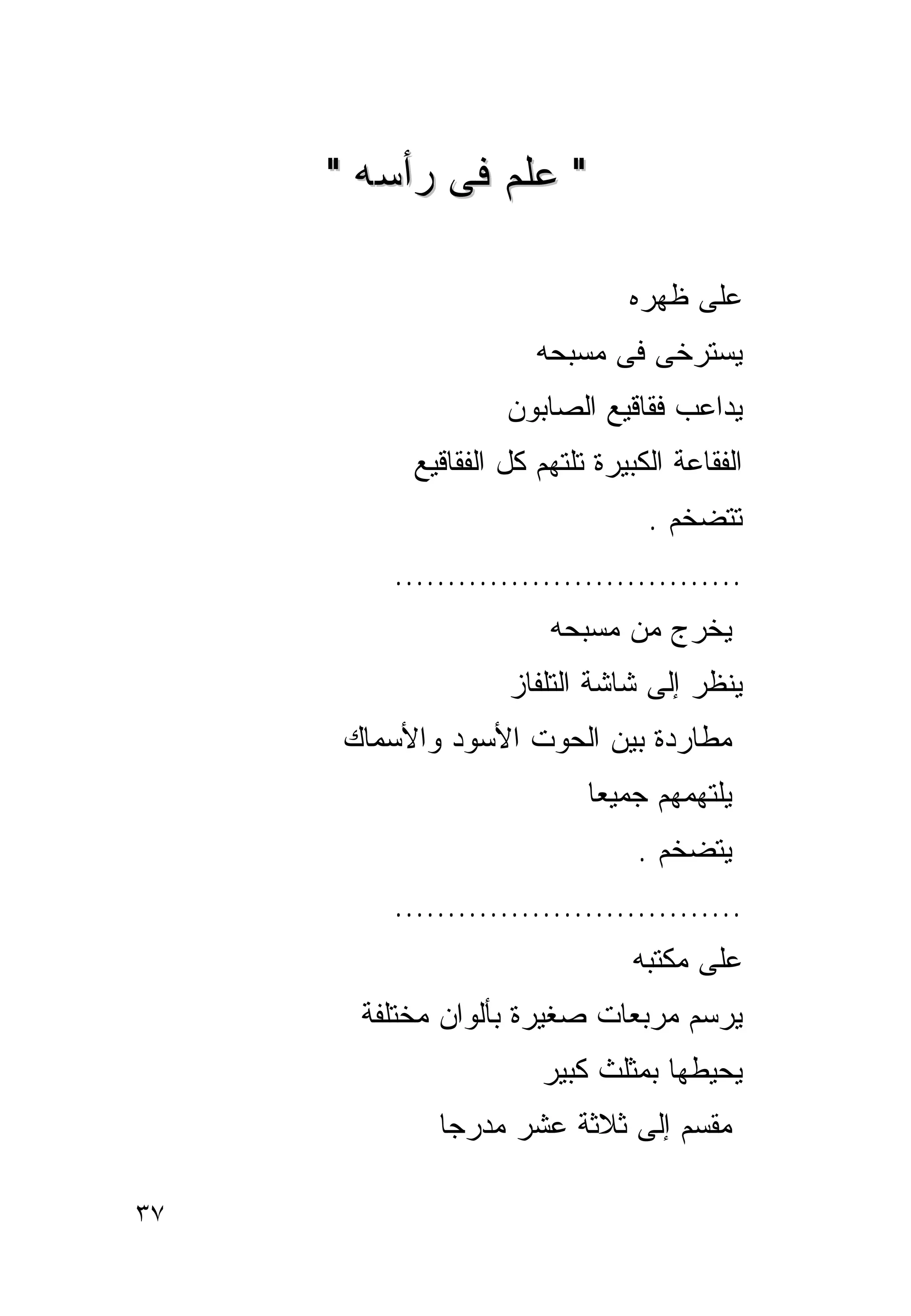 ‫" ﻋﻠﻡ ﻓﻰ ﺭﺃﺴﻪ "‬

                               ‫ﻋﻠﻰ ﻅﻬﺭﻩ‬
                      ‫ﻴﺴﺘﺭﺨﻰ ﻓﻰ ﻤﺴﺒﺤﻪ‬
                   ‫ﻴﺩﺍﻋﺏ ﻓﻘﺎﻗﻴﻊ ﺍﻟﺼﺎﺒﻭﻥ‬
          ‫ﺍﻟﻔﻘﺎﻋﺔ ﺍﻟﻜﺒﻴﺭﺓ ﺘﻠﺘﻬﻡ ﻜل ﺍﻟﻔﻘﺎﻗﻴﻊ‬
                                 ‫ﺘﺘﻀﺨﻡ .‬
        ‫.................................‬
                       ‫ﻴﺨﺭﺝ ﻤﻥ ﻤﺴﺒﺤﻪ‬
                   ‫ﻴﻨﻅﺭ ﺇﻟﻰ ﺸﺎﺸﺔ ﺍﻟﺘﻠﻔﺎﺯ‬
     ‫ﻤﻁﺎﺭﺩﺓ ﺒﻴﻥ ﺍﻟﺤﻭﺕ ﺍﻷﺴﻭﺩ ﻭﺍﻷﺴﻤﺎﻙ‬
                           ‫ﻴﻠﺘﻬﻤﻬﻡ ﺠﻤﻴﻌﺎ‬
                                ‫ﻴﺘﻀﺨﻡ .‬
        ‫.................................‬
                               ‫ﻋﻠﻰ ﻤﻜﺘﺒﻪ‬
      ‫ﻴﺭﺴﻡ ﻤﺭﺒﻌﺎﺕ ﺼﻐﻴﺭﺓ ﺒﺄﻟﻭﺍﻥ ﻤﺨﺘﻠﻔﺔ‬
                      ‫ﻴﺤﻴﻁﻬﺎ ﺒﻤﺜﻠﺙ ﻜﺒﻴﺭ‬
            ‫ﻤﻘﺴﻡ ﺇﻟﻰ ﺜﻼﺜﺔ ﻋﺸﺭ ﻤﺩﺭﺠﺎ‬

‫٧٣‬
 
