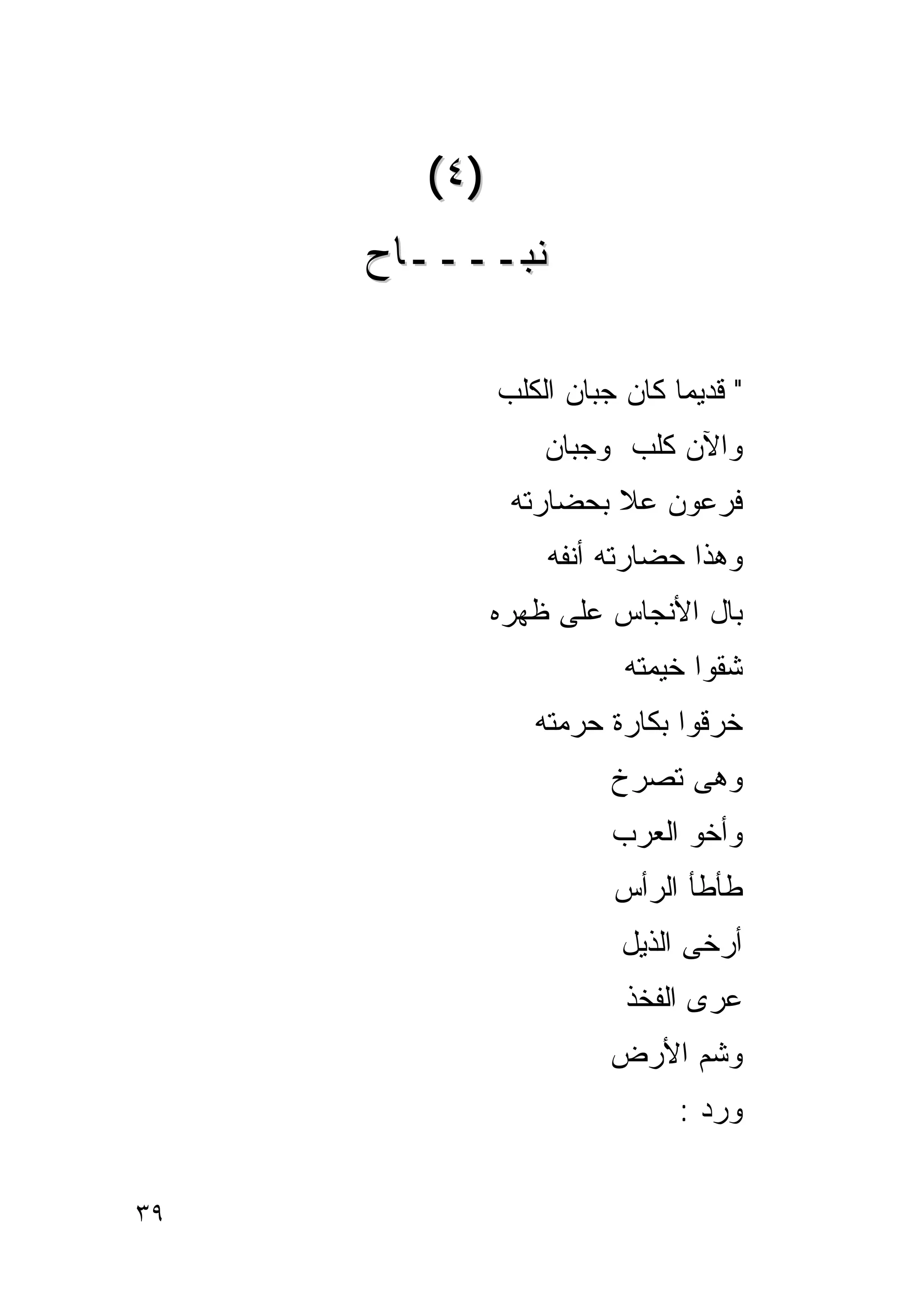 ‫)٤(‬
     ‫ﻨﺒــــﺎﺡ‬

             ‫" ﻗﺩﻴﻤﺎ ﻜﺎﻥ ﺠﺒﺎﻥ ﺍﻟﻜﻠﺏ‬
                            ‫ﹰ‬
                 ‫ﻭﺍﻵﻥ ﻜﻠﺏ ﻭﺠﺒﺎﻥ‬
              ‫ﻓﺭﻋﻭﻥ ﻋﻼ ﺒﺤﻀﺎﺭﺘﻪ‬
                 ‫ﻭﻫﺫﺍ ﺤﻀﺎﺭﺘﻪ ﺃﻨﻔﻪ‬
             ‫ﺒﺎل ﺍﻷﻨﺠﺎﺱ ﻋﻠﻰ ﻅﻬﺭﻩ‬
                        ‫ﺸﻘﻭﺍ ﺨﻴﻤﺘﻪ‬
                ‫ﺨﺭﻗﻭﺍ ﺒﻜﺎﺭﺓ ﺤﺭﻤﺘﻪ‬
                       ‫ﻭﻫﻰ ﺘﺼﺭﺥ‬
                       ‫ﻭﺃﺨﻭ ﺍﻟﻌﺭﺏ‬
                       ‫ﻁﺄﻁﺄ ﺍﻟﺭﺃﺱ‬
                        ‫ﺃﺭﺨﻰ ﺍﻟﺫﻴل‬
                        ‫ﻋﺭﻯ ﺍﻟﻔﺨﺫ‬
                       ‫ﻭﺸﻡ ﺍﻷﺭﺽ‬
                             ‫ﻭﺭﺩ :‬


‫٩٣‬
 