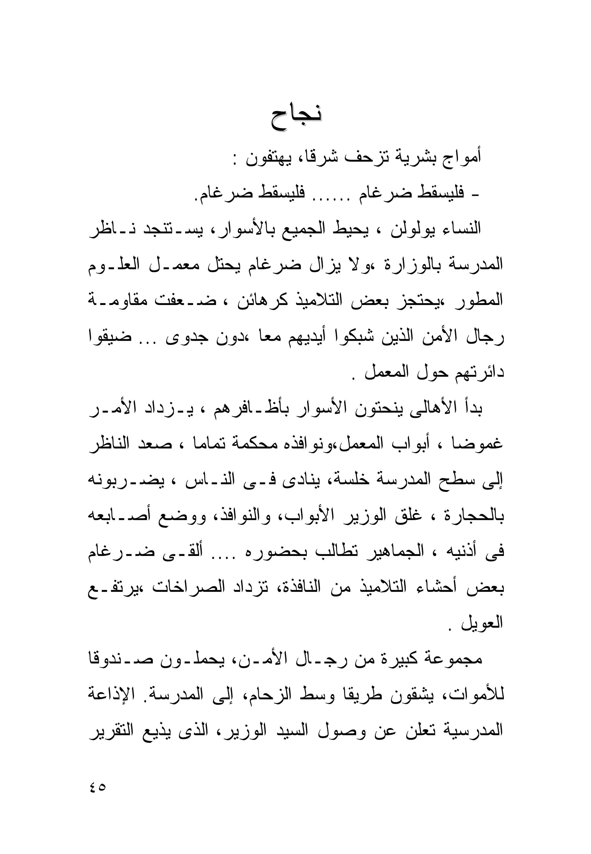 ‫ﻨﺠﺎﺡ‬
                  ‫ﺃﻤﻭﺍﺝ ﺒﺸﺭﻴﺔ ﺘﺯﺤﻑ ﺸﺭﻗﺎ، ﻴﻬﺘﻔﻭﻥ :‬
             ‫- ﻓﻠﻴﺴﻘﻁ ﻀﺭﻏﺎﻡ ...... ﻓﻠﻴﺴﻘﻁ ﻀﺭﻏﺎﻡ.‬
‫ﺍﻟﻨﺴﺎﺀ ﻴﻭﻟﻭﻟﻥ ، ﻴﺤﻴﻁ ﺍﻟﺠﻤﻴﻊ ﺒﺎﻷﺴﻭﺍﺭ، ﻴﺴـﺘﻨﺠﺩ ﻨـﺎﻅﺭ‬
‫ﺍﻟﻤﺩﺭﺴﺔ ﺒﺎﻟﻭﺯﺍﺭﺓ ،ﻭﻻ ﻴﺯﺍل ﻀﺭﻏﺎﻡ ﻴﺤﺘل ﻤﻌﻤـل ﺍﻟﻌﻠـﻭﻡ‬
‫ﺍﻟﻤﻁﻭﺭ ،ﻴﺤﺘﺠﺯ ﺒﻌﺽ ﺍﻟﺘﻼﻤﻴﺫ ﻜﺭﻫﺎﺌﻥ ، ﻀـﻌﻔﺕ ﻤﻘﺎﻭﻤـﺔ‬
‫ﺭﺠﺎل ﺍﻷﻤﻥ ﺍﻟﺫﻴﻥ ﺸﺒﻜﻭﺍ ﺃﻴﺩﻴﻬﻡ ﻤﻌﺎ ،ﺩﻭﻥ ﺠﺩﻭﻯ ... ﻀﻴﻘﻭﺍ‬
                                 ‫ﺩﺍﺌﺭﺘﻬﻡ ﺤﻭل ﺍﻟﻤﻌﻤل .‬
‫ﺒﺩﺃ ﺍﻷﻫﺎﻟﻰ ﻴﻨﺤﺘﻭﻥ ﺍﻷﺴﻭﺍﺭ ﺒﺄﻅـﺎﻓﺭﻫﻡ ، ﻴـﺯﺩﺍﺩ ﺍﻷﻤـﺭ‬
‫ﻏﻤﻭﻀﺎ ، ﺃﺒﻭﺍﺏ ﺍﻟﻤﻌﻤل،ﻭﻨﻭﺍﻓﺫﻩ ﻤﺤﻜﻤﺔ ﺘﻤﺎﻤﺎ ، ﺼﻌﺩ ﺍﻟﻨﺎﻅﺭ‬
‫ﺇﻟﻰ ﺴﻁﺢ ﺍﻟﻤﺩﺭﺴﺔ ﺨﻠﺴﺔ، ﻴﻨﺎﺩﻯ ﻓـﻰ ﺍﻟﻨـﺎﺱ ، ﻴﻀـﺭﺒﻭﻨﻪ‬
‫ﺒﺎﻟﺤﺠﺎﺭﺓ ، ﻏﻠﻕ ﺍﻟﻭﺯﻴﺭ ﺍﻷﺒﻭﺍﺏ، ﻭﺍﻟﻨﻭﺍﻓﺫ، ﻭﻭﻀﻊ ﺃﺼـﺎﺒﻌﻪ‬
‫ﻓﻰ ﺃﺫﻨﻴﻪ ، ﺍﻟﺠﻤﺎﻫﻴﺭ ﺘﻁﺎﻟﺏ ﺒﺤﻀﻭﺭﻩ .... ﺃﻟﻘـﻰ ﻀـﺭﻏﺎﻡ‬
‫ﺒﻌﺽ ﺃﺤﺸﺎﺀ ﺍﻟﺘﻼﻤﻴﺫ ﻤﻥ ﺍﻟﻨﺎﻓﺫﺓ، ﺘﺯﺩﺍﺩ ﺍﻟﺼﺭﺍﺨﺎﺕ ،ﻴﺭﺘﻔـﻊ‬
                                             ‫ﺍﻟﻌﻭﻴل .‬
‫ﻤﺠﻤﻭﻋﺔ ﻜﺒﻴﺭﺓ ﻤﻥ ﺭﺠـﺎل ﺍﻷﻤـﻥ، ﻴﺤﻤﻠـﻭﻥ ﺼـﻨﺩﻭﻗﺎ‬
‫ﻟﻸﻤﻭﺍﺕ، ﻴﺸﻘﻭﻥ ﻁﺭﻴﻘﺎ ﻭﺴﻁ ﺍﻟﺯﺤﺎﻡ، ﺇﻟﻰ ﺍﻟﻤﺩﺭﺴﺔ. ﺍﻹﺫﺍﻋﺔ‬
‫ﺍﻟﻤﺩﺭﺴﻴﺔ ﺘﻌﻠﻥ ﻋﻥ ﻭﺼﻭل ﺍﻟﺴﻴﺩ ﺍﻟﻭﺯﻴﺭ، ﺍﻟﺫﻯ ﻴﺫﻴﻊ ﺍﻟﺘﻘﺭﻴﺭ‬

‫٥٤‬
 