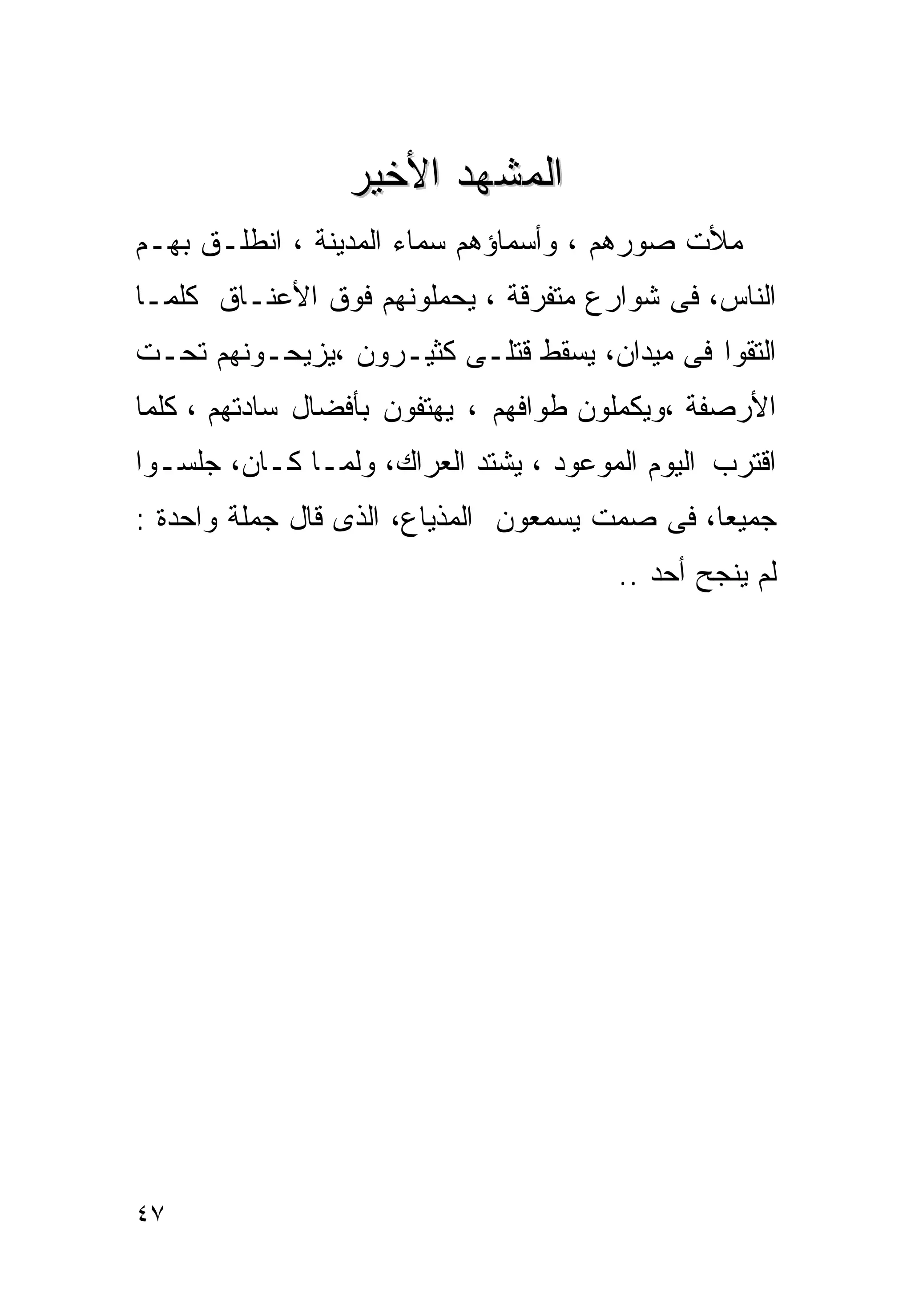 ‫ﺍﻟﻤﺸﻬﺩ ﺍﻷﺨﻴﺭ‬
‫ﻤﻸﺕ ﺼﻭﺭﻫﻡ ، ﻭﺃﺴﻤﺎﺅﻫﻡ ﺴﻤﺎﺀ ﺍﻟﻤﺩﻴﻨﺔ ، ﺍﻨﻁﻠـﻕ ﺒﻬـﻡ‬
‫ﺍﻟﻨﺎﺱ، ﻓﻰ ﺸﻭﺍﺭﻉ ﻤﺘﻔﺭﻗﺔ ، ﻴﺤﻤﻠﻭﻨﻬﻡ ﻓﻭﻕ ﺍﻷﻋﻨـﺎﻕ ﻜﻠﻤـﺎ‬
‫ﺍﻟﺘﻘﻭﺍ ﻓﻰ ﻤﻴﺩﺍﻥ، ﻴﺴﻘﻁ ﻗﺘﻠـﻰ ﻜﺜﻴـﺭﻭﻥ ،ﻴﺯﻴﺤـﻭﻨﻬﻡ ﺘﺤـﺕ‬
‫ﺍﻷﺭﺼﻔﺔ ،ﻭﻴﻜﻤﻠﻭﻥ ﻁﻭﺍﻓﻬﻡ ، ﻴﻬﺘﻔﻭﻥ ﺒﺄﻓﻀﺎل ﺴﺎﺩﺘﻬﻡ ، ﻜﻠﻤﺎ‬
‫ﺍﻗﺘﺭﺏ ﺍﻟﻴﻭﻡ ﺍﻟﻤﻭﻋﻭﺩ ، ﻴﺸﺘﺩ ﺍﻟﻌﺭﺍﻙ، ﻭﻟﻤـﺎ ﻜـﺎﻥ، ﺠﻠﺴـﻭﺍ‬
‫ﺠﻤﻴﻌﺎ، ﻓﻰ ﺼﻤﺕ ﻴﺴﻤﻌﻭﻥ ﺍﻟﻤﺫﻴﺎﻉ، ﺍﻟﺫﻯ ﻗﺎل ﺠﻤﻠﺔ ﻭﺍﺤﺩﺓ :‬
                                       ‫ﻟﻡ ﻴﻨﺠﺢ ﺃﺤﺩ ..‬




‫٧٤‬
 