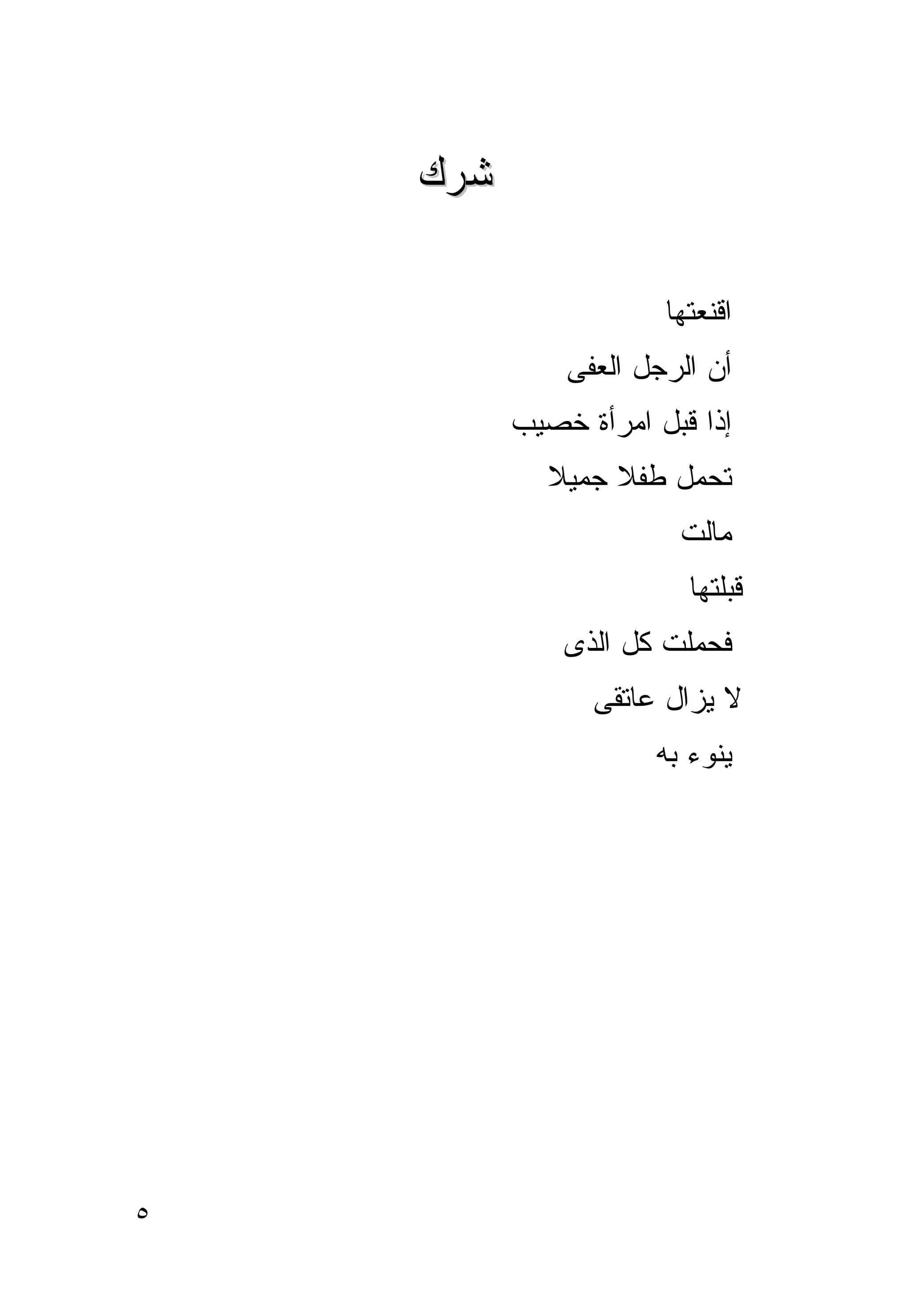 ‫ﺸﺭﻙ‬

                       ‫ﺍﻗﻨﻌﺘﻬﺎ‬
              ‫ﺃﻥ ﺍﻟﺭﺠل ﺍﻟﻌﻔﻰ‬
          ‫ﺇﺫﺍ ﻗ ‪‬ل ﺍﻤﺭﺃﺓ ﺨﺼﻴﺏ‬
                      ‫ﺒ‬
             ‫ﺘﺤﻤل ﻁﻔﻼ ﺠﻤﻴﻼ‬
                        ‫ﻤﺎﻟﺕ‬
                         ‫ﻗﺒﻠﺘﻬﺎ‬
              ‫ﻓﺤﻤﻠﺕ ﻜل ﺍﻟﺫﻯ‬
                 ‫ﻻ ﻴﺯﺍل ﻋﺎﺘﻘﻰ‬
                      ‫ﻴﻨﻭﺀ ﺒﻪ‬




‫٥‬
 