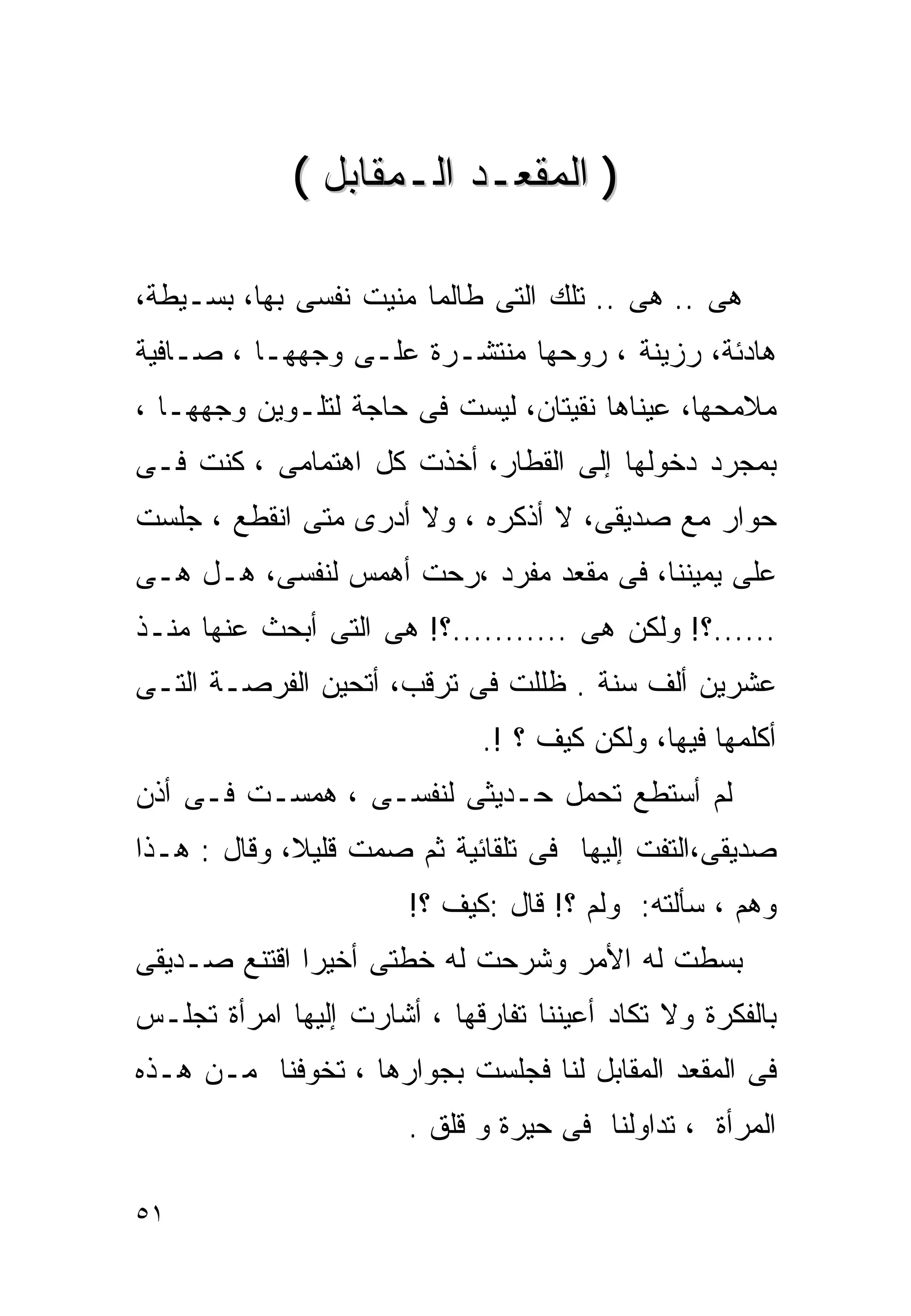 ‫) ﺍﻟﻤﻘﻌـﺩ ﺍﻟـﻤﻘﺎﺒل (‬

‫ﻫﻰ .. ﻫﻰ .. ﺘﻠﻙ ﺍﻟﺘﻰ ﻁﺎﻟﻤﺎ ﻤﻨﻴﺕ ﻨﻔﺴﻰ ﺒﻬﺎ، ﺒﺴـﻴﻁﺔ،‬
‫ﻫﺎﺩﺌﺔ، ﺭﺯﻴﻨﺔ ، ﺭﻭﺤﻬﺎ ﻤﻨﺘﺸـﺭﺓ ﻋﻠـﻰ ﻭﺠﻬﻬـﺎ ، ﺼـﺎﻓﻴﺔ‬
‫ﻤﻼﻤﺤﻬﺎ، ﻋﻴﻨﺎﻫﺎ ﻨﻘﻴﺘﺎﻥ، ﻟﻴﺴﺕ ﻓﻰ ﺤﺎﺠﺔ ﻟﺘﻠـﻭﻴﻥ ﻭﺠﻬﻬـﺎ ،‬
‫ﺒﻤﺠﺭﺩ ﺩﺨﻭﻟﻬﺎ ﺇﻟﻰ ﺍﻟﻘﻁﺎﺭ، ﺃﺨﺫﺕ ﻜل ﺍﻫﺘﻤﺎﻤﻰ ، ﻜﻨﺕ ﻓـﻰ‬
‫ﺤﻭﺍﺭ ﻤﻊ ﺼﺩﻴﻘﻰ، ﻻ ﺃﺫﻜﺭﻩ ، ﻭﻻ ﺃﺩﺭﻯ ﻤﺘﻰ ﺍﻨﻘﻁﻊ ، ﺠﻠﺴﺕ‬
‫ﻋﻠﻰ ﻴﻤﻴﻨﻨﺎ، ﻓﻰ ﻤﻘﻌﺩ ﻤﻔﺭﺩ ،ﺭﺤﺕ ﺃﻫﻤﺱ ﻟﻨﻔﺴﻰ، ﻫـل ﻫـﻰ‬
‫......؟! ﻭﻟﻜﻥ ﻫﻰ ...........؟! ﻫﻰ ﺍﻟﺘﻰ ﺃﺒﺤﺙ ﻋﻨﻬﺎ ﻤﻨـﺫ‬
‫ﻋﺸﺭﻴﻥ ﺃﻟﻑ ﺴﻨﺔ . ﻅﻠﻠﺕ ﻓﻰ ﺘﺭﻗﺏ، ﺃﺘﺤﻴﻥ ﺍﻟﻔﺭﺼـﺔ ﺍﻟﺘـﻰ‬
                              ‫ﺃﻜﻠﻤﻬﺎ ﻓﻴﻬﺎ، ﻭﻟﻜﻥ ﻜﻴﻑ ؟ !.‬
‫ﻟﻡ ﺃﺴﺘﻁﻊ ﺘﺤﻤل ﺤـﺩﻴﺜﻰ ﻟﻨﻔﺴـﻰ ، ﻫﻤﺴـﺕ ﻓـﻰ ﺃﺫﻥ‬
‫ﺼﺩﻴﻘﻰ،ﺍﻟﺘﻔﺕ ﺇﻟﻴﻬﺎ ﻓﻰ ﺘﻠﻘﺎﺌﻴﺔ ﺜﻡ ﺼﻤﺕ ﻗﻠﻴﻼ، ﻭﻗﺎل : ﻫـﺫﺍ‬
             ‫ﹰ‬
                       ‫ﻭﻫﻡ ، ﺴﺄﻟﺘﻪ: ﻭﻟﻡ ؟! ﻗﺎل :ﻜﻴﻑ ؟!‬
‫ﺒﺴﻁﺕ ﻟﻪ ﺍﻷﻤﺭ ﻭﺸﺭﺤﺕ ﻟﻪ ﺨﻁﺘﻰ ﺃﺨﻴﺭﺍ ﺍﻗﺘﻨﻊ ﺼـﺩﻴﻘﻰ‬
             ‫ﹰ‬
‫ﺒﺎﻟﻔﻜﺭﺓ ﻭﻻ ﺘﻜﺎﺩ ﺃﻋﻴﻨﻨﺎ ﺘﻔﺎﺭﻗﻬﺎ ، ﺃﺸﺎﺭﺕ ﺇﻟﻴﻬﺎ ﺍﻤﺭﺃﺓ ﺘﺠﻠـﺱ‬
‫ﻓﻰ ﺍﻟﻤﻘﻌﺩ ﺍﻟﻤﻘﺎﺒل ﻟﻨﺎ ﻓﺠﻠﺴﺕ ﺒﺠﻭﺍﺭﻫﺎ ، ﺘﺨﻭﻓﻨﺎ ﻤـﻥ ﻫـﺫﻩ‬
                       ‫ﺍﻟﻤﺭﺃﺓ ، ﺘﺩﺍﻭﻟﻨﺎ ﻓﻰ ﺤﻴﺭﺓ ﻭ ﻗﻠﻕ .‬

‫١٥‬
 