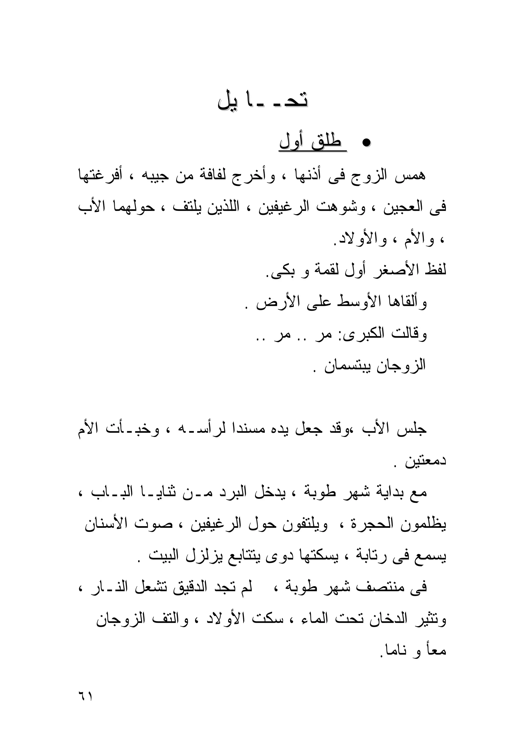 ‫ﺘﺤــﺎ ﻴل‬
                                 ‫• ﻁﻠﻕ ﺃﻭل‬
‫ﻫﻤﺱ ﺍﻟﺯﻭﺝ ﻓﻰ ﺃﺫﻨﻬﺎ ، ﻭﺃﺨﺭﺝ ﻟﻔﺎﻓﺔ ﻤﻥ ﺠﻴﺒﻪ ، ﺃﻓﺭﻏﺘﻬﺎ‬
‫ﻓﻰ ﺍﻟﻌﺠﻴﻥ ، ﻭﺸﻭﻫﺕ ﺍﻟﺭﻏﻴﻔﻴﻥ ، ﺍﻟﻠﺫﻴﻥ ﻴﻠﺘﻑ ، ﺤﻭﻟﻬﻤﺎ ﺍﻷﺏ‬
                                         ‫، ﻭﺍﻷﻡ ، ﻭﺍﻷﻭﻻﺩ.‬
                               ‫ﻟﻔﻅ ﺍﻷﺼﻐﺭ ﺃﻭل ﻟﻘﻤﺔ ﻭ ﺒﻜﻰ.‬
                          ‫ﻭﺃﻟﻘﺎﻫﺎ ﺍﻷﻭﺴﻁ ﻋﻠﻰ ﺍﻷﺭﺽ .‬
                              ‫ﻭﻗﺎﻟﺕ ﺍﻟﻜﺒﺭﻯ: ﻤﺭ .. ﻤﺭ ..‬
                                      ‫ﺍﻟﺯﻭﺠﺎﻥ ﻴﺒﺘﺴﻤﺎﻥ .‬


‫ﺠﻠﺱ ﺍﻷﺏ ،ﻭﻗﺩ ﺠﻌل ﻴﺩﻩ ﻤﺴﻨﺩﺍ ﻟﺭﺃﺴـﻪ ، ﻭﺨﺒـﺄﺕ ﺍﻷﻡ‬
                                                  ‫ﺩﻤﻌﺘﻴﻥ .‬
‫ﻤﻊ ﺒﺩﺍﻴﺔ ﺸﻬﺭ ﻁﻭﺒﺔ ، ﻴﺩﺨل ﺍﻟﺒﺭﺩ ﻤـﻥ ﺜﻨﺎﻴـﺎ ﺍﻟﺒـﺎﺏ ،‬
 ‫ﻴﻅﻠﻤﻭﻥ ﺍﻟﺤﺠﺭﺓ ، ﻭﻴﻠﺘﻔﻭﻥ ﺤﻭل ﺍﻟﺭﻏﻴﻔﻴﻥ ، ﺼﻭﺕ ﺍﻷﺴﻨﺎﻥ‬
          ‫ﻴﺴﻤﻊ ﻓﻰ ﺭﺘﺎﺒﺔ ، ﻴﺴﻜﺘﻬﺎ ﺩﻭﻯ ﻴﺘﺘﺎﺒﻊ ﻴﺯﻟﺯل ﺍﻟﺒﻴﺕ .‬
‫ﻟﻡ ﺘﺠﺩ ﺍﻟﺩﻗﻴﻕ ﺘﺸﻌل ﺍﻟﻨـﺎﺭ ،‬     ‫ﻓﻰ ﻤﻨﺘﺼﻑ ﺸﻬﺭ ﻁﻭﺒﺔ ،‬
     ‫ﻭﺘﺜﻴﺭ ﺍﻟﺩﺨﺎﻥ ﺘﺤﺕ ﺍﻟﻤﺎﺀ ، ﺴﻜﺕ ﺍﻷﻭﻻﺩ ، ﻭﺍﻟﺘﻑ ﺍﻟﺯﻭﺠﺎﻥ‬
                                                ‫ﻤﻌﺄ ﻭ ﻨﺎﻤﺎ.‬

‫١٦‬
 