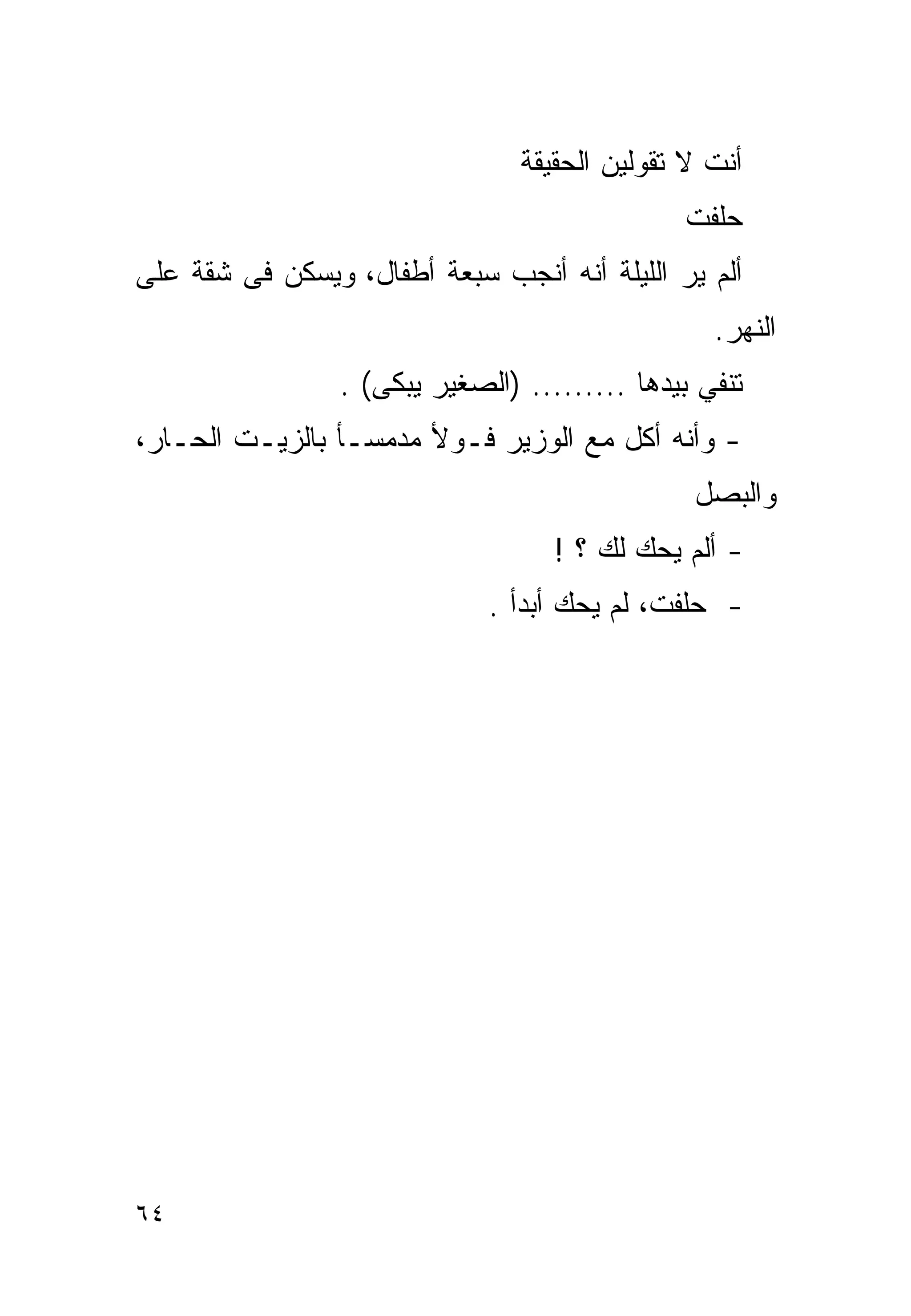 ‫ﺃﻨﺕ ﻻ ﺘﻘﻭﻟﻴﻥ ﺍﻟﺤﻘﻴﻘﺔ‬
                                               ‫ﺤﻠﻔﺕ‬
‫ﺃﻟﻡ ﻴﺭ ﺍﻟﻠﻴﻠﺔ ﺃﻨﻪ ﺃﻨﺠﺏ ﺴﺒﻌﺔ ﺃﻁﻔﺎل، ﻭﻴﺴﻜﻥ ﻓﻰ ﺸﻘﺔ ﻋﻠﻰ‬
                                                  ‫ﺍﻟﻨﻬﺭ.‬
                 ‫ﺘﻨﻔﻲ ﺒﻴﺩﻫﺎ ......... )ﺍﻟﺼﻐﻴﺭ ﻴﺒﻜﻰ( .‬
‫- ﻭﺃﻨﻪ ﺃﻜل ﻤﻊ ﺍﻟﻭﺯﻴﺭ ﻓـﻭﻷ ﻤﺩﻤﺴـﺄ ﺒﺎﻟﺯﻴـﺕ ﺍﻟﺤـﺎﺭ،‬
                                                ‫ﻭﺍﻟﺒﺼل‬
                                    ‫- ﺃﻟﻡ ﻴﺤﻙ ﻟﻙ ؟ !‬
                              ‫- ﺤﻠﻔﺕ، ﻟﻡ ﻴﺤﻙ ﺃﺒﺩﺃ .‬




‫٤٦‬
 