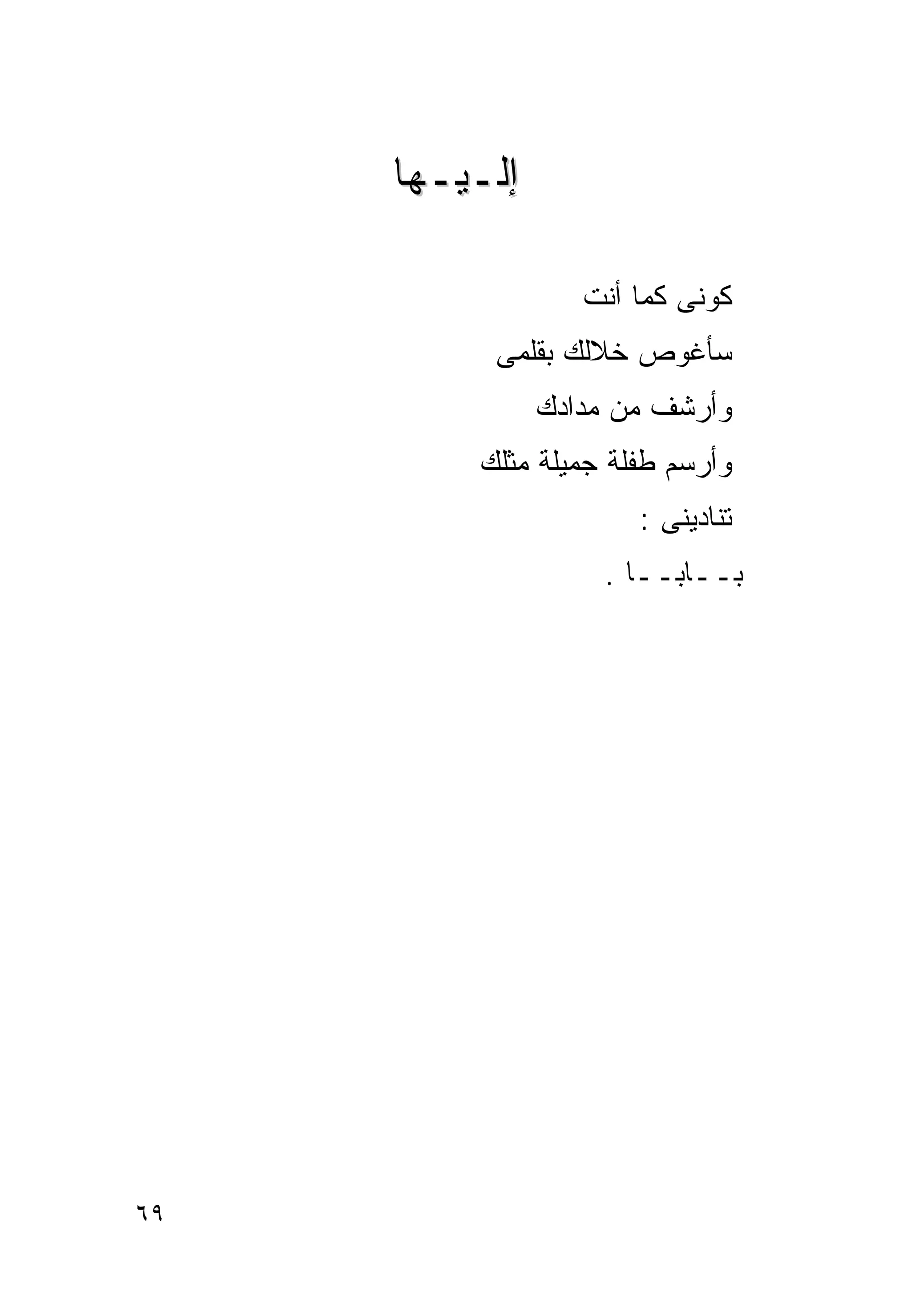 ‫ﺇﻟـﻴـﻬﺎ‬

                  ‫ﻜﻭﻨﻰ ﻜﻤﺎ ﺃﻨﺕ‬
          ‫ﺴﺄﻏﻭﺹ ﺨﻼﻟﻙ ﺒﻘﻠﻤﻰ‬
               ‫ﻭﺃﺭﺸﻑ ﻤﻥ ﻤﺩﺍﺩﻙ‬
         ‫ﻭﺃﺭﺴﻡ ﻁﻔﻠﺔ ﺠﻤﻴﻠﺔ ﻤﺜﻠﻙ‬
                      ‫ﺘﻨﺎﺩﻴﻨﻰ :‬
                   ‫ﺒــﺎﺒــﺎ .‬




‫٩٦‬
 