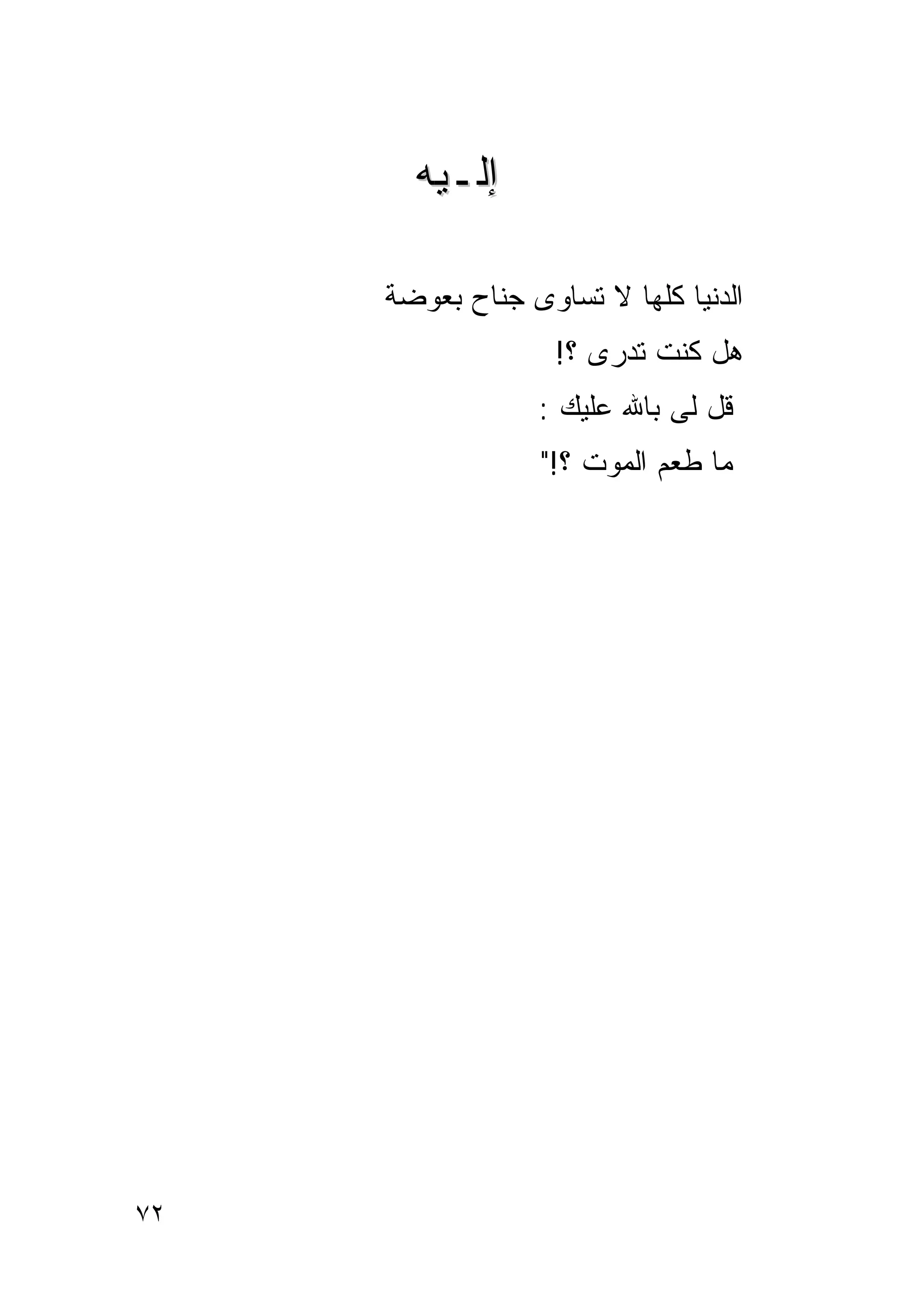 ‫ﺇﻟـﻴﻪ‬

     ‫ﺍﻟﺩﻨﻴﺎ ﻜﻠﻬﺎ ﻻ ﺘﺴﺎﻭﻯ ﺠﻨﺎﺡ ﺒﻌﻭﻀﺔ‬
                   ‫ﻫل ﻜﻨﺕ ﺘﺩﺭﻯ ؟!‬
                 ‫ﻗل ﻟﻰ ﺒﺎﷲ ﻋﻠﻴﻙ :‬
                  ‫ﻤﺎ ﻁﻌﻡ ﺍﻟﻤﻭﺕ ؟!"‬




‫٢٧‬
 