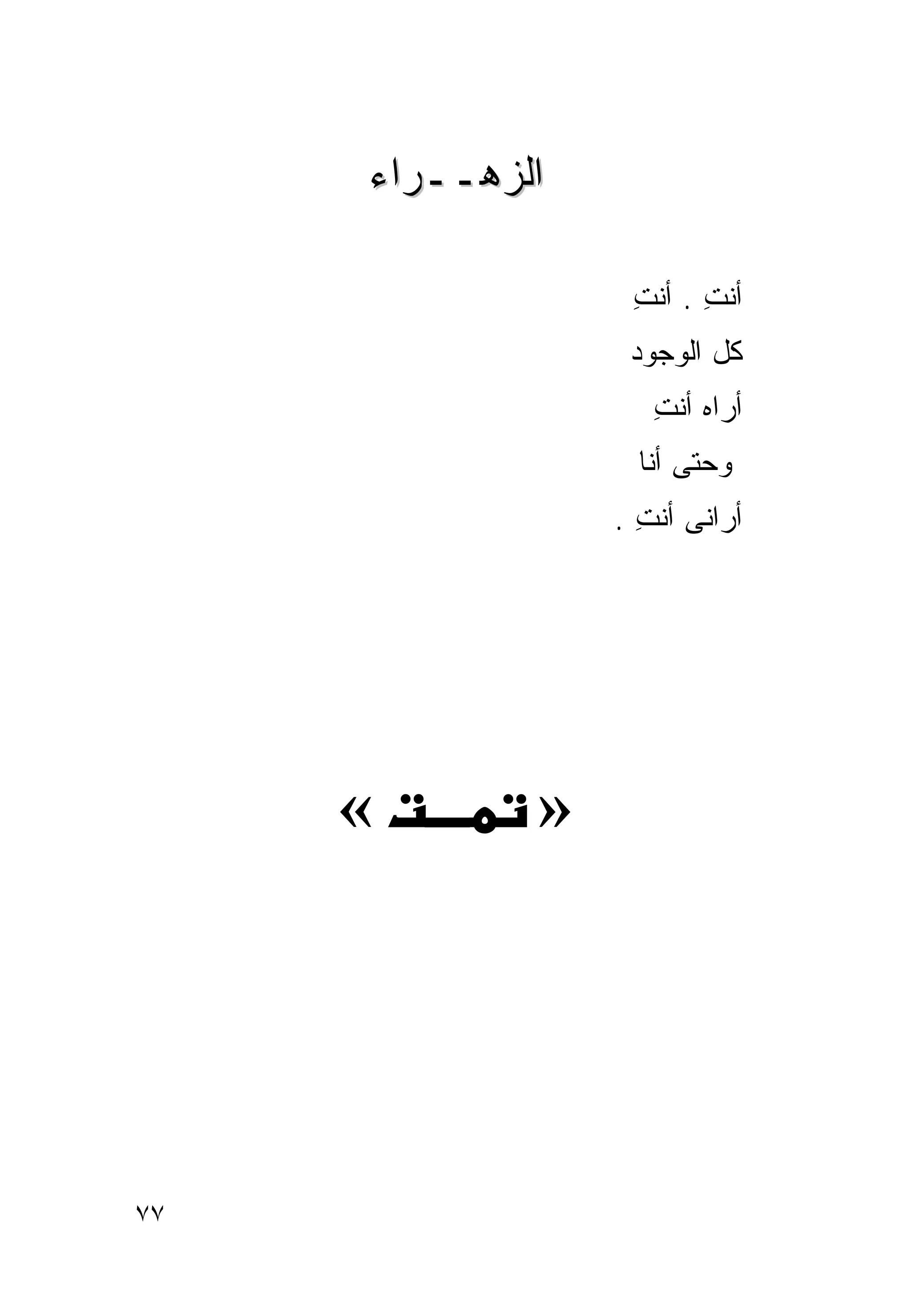 ‫ﺍﻟﺯﻫــﺭﺍﺀ‬

                  ‫ﺃﻨﺕ . ﺃﻨﺕ‬
                  ‫ِ‬     ‫ِ‬
                  ‫ﻜل ﺍﻟﻭﺠﻭﺩ‬
                    ‫ﺃﺭﺍﻩ ﺃﻨﺕ‬
                    ‫ِ‬
                   ‫ﻭﺤﺘﻰ ﺃﻨﺎ‬
                 ‫ﺃﺭﺍﻨﻰ ﺃﻨﺕ .‬
                   ‫ِ‬




     ‫«‬       ‫»‬




‫٧٧‬
 