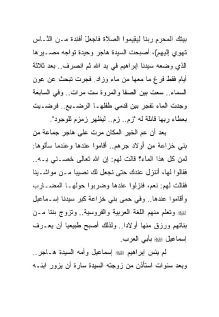 ‫ﺒﻴﺘﻙ ﺍﻟﻤﺤﺭﻡ ﺭﺒ ﹶﺎ ﻟﻴ ِﻴ ‪‬ﻭﺍ ﺍﻟﺼﻼﺓ ﹶﺎﺠﻌل ﺃﻓ ِ ‪ ‬ﹰ ‪‬ـﻥ ﺍﻟ ﱠـﺎﺱ‬
‫ِ‬  ‫‪ ‬ﹶ ﹶ ﻓ ‪ َ ْ  ‬ﹾﺌﺩﺓ ﻤ ‪ ‬ﻨ‬      ‫‪  ِ  ‬ﹾ ‪  ِ   ‬ﻨ ِ ‪‬ﻘ ﻤ‬
‫ﺘﻬ ِﻱ ﺇﻟﻴﻬﻡ(، ﺃﺼﺒﺤﺕ ﺍﻟﺴﻴﺩﺓ ﻫﺎﺠﺭ ﻭﺤﻴﺩﺓ ﺘﻭﺍﺠﻪ ﻤﺼـﻴﺭﻫﺎ‬
                                        ‫ﹶ ‪‬ﻭ ِ ﹶ ‪ ِ ‬‬
‫ﺍﻟﺫﻱ ﻭﻀﻌﻪ ﺴﻴﺩﻨﺎ ﺇﺒﺭﺍﻫﻴﻡ ﻓﻲ ﻴﺩ ﺍﷲ ﺜﻡ ﺍﻨﺼﺭﻑ.. ﺒﻌﺩ ﺜﻼﺜﺔ‬
‫ﺃﻴﺎﻡ ﻓﻘﻁ ﻓﺭﻍ ﻤﺎ ﻤﻌﻬﺎ ﻤﻥ ﻤﺎﺀ ﻭﺯﺍﺩ. ﻓﺠﺭﺕ ﺘﺒﺤﺙ ﻋﻥ ﻋﻭﻥ‬
‫ﺍﻟﺴﻤﺎﺀ.. ﺴﻌﺕ ﺒﻴﻥ ﺍﻟﺼﻔﺎ ﻭﺍﻟﻤﺭﻭﺓ ﺴﺕ ﻤﺭﺍﺕ.. ﻭﻓﻲ ﺍﻟﺴﺎﺒﻌﺔ‬
‫ﻭﺠﺩﺕ ﺍﻟﻤﺎﺀ ﺘﻔﺠﺭ ﺒﻴﻥ ﻗﺩﻤﻲ ﻁﻔﻠﻬـﺎ ﺍﻟﺭﻀـﻴﻊ.. ﻓﺭﻀـﻴﺕ‬
       ‫ﺒﻌﻁﺎﺀ ﺭﺒﻬﺎ ﻗﺎﺌﻠﺔ ﻟﻪ "ﺯﻡ.. ﺯﻡ.. ﻟﻴﻅﻬﺭ ﺯﻤﺯﻡ ﻟﻠﻭﺠﻭﺩ".‬
‫ﺒﻌﺩ ﺃﻥ ﻋﻡ ﺍﻟﺨﻴﺭ ﺍﻟﻤﻜﺎﻥ ﻤﺭﺕ ﻋﻠﻰ ﻫﺎﺠﺭ ﺠﻤﺎﻋﺔ ﻤﻥ‬
‫ﺒﻨﻲ ﺨﺯﺍﻋﺔ ﻤﻥ ﺃﻭﻻﺩ ﺠﺭﻫﻡ.. ﺃﻗﺎﻤﻭﺍ ﻋﻨﺩﻫﺎ ﻭﻋﻨﺩﻤﺎ ﺴﺄﻟﻭﻫﺎ:‬
‫ﻟﻤﻥ ﻜل ﻫﺫﺍ ﺍﻟﻤﺎﺀ؟ ﻗﺎﻟﺕ ﻟﻬﻡ: ﺇﻥ ﺍﷲ ﺘﻌﺎﻟﻰ ﺨﺼـﻨﻲ ﺒـﻪ..‬
‫ﻓﻘﺎﻟﻭﺍ ﻟﻬﺎ، ﺃﻨﻨﺯل ﻋﻨﺩﻙ ﺤﺘﻰ ﻨﺠﻌل ﻟﻙ ﻨﺼﻴﺒﺎ ﻤـﻥ ﻤﻭﺍﺸـﻴﻨﺎ‬
              ‫‪‬‬
‫ﻓﻘﺎﻟﺕ ﻟﻬﻡ: ﻨﻌﻡ، ﻓﻨﺯﻟﻭﺍ ﻋﻨﺩﻫﺎ ﻭﻀﺭﺒﻭﺍ ﺤﻭﻟﻬـﺎ ﺍﻟﻤﻀـﺎﺭﺏ‬
‫ﻭﺃﻗﺎﻤﻭﺍ ﻋﻨﺩﻫﺎ.. ﻭﻓﻲ ﺤﻤﻰ ﺒﻨﻲ ﺨﺯﺍﻋﺔ ﻜﺒﺭ ﺴﻴﺩﻨﺎ ﺇﺴـﻤﺎﻋﻴل‬
‫‪ ‬ﻭﺘﻌﻠﻡ ﻤﻨﻬﻡ ﺍﻟﻠﻐﺔ ﺍﻟﻌﺭﺒﻴﺔ ﻭﺍﻟﻔﺭﻭﺴﻴﺔ.. ﻭﺘﺯﻭﺝ ﺒﻨﺘﺎ ﻤـﻥ‬
‫ﺒﻨﺎﺘﻬﻡ ﻭﺭﺯﻕ ﻤﻨﻬﺎ ﺃﻭﻻﺩﺍ.. ﻭﻟﺫﻟﻙ ﺃﺼﺒﺢ ﻁﺒﻴﻌﻴﺎ ﺃﻥ ﻴﻌـﺭﻑ‬
          ‫‪‬‬                   ‫‪‬‬
                                    ‫ﺇﺴﻤﺎﻋﻴل ‪ ‬ﺒﺄﺒﻲ ﺍﻟﻌﺭﺏ.‬
‫ﻟﻡ ﻴﻨﺱ ﺇﺒﺭﺍﻫﻴﻡ ‪ ‬ﺇﺴﻤﺎﻋﻴل ﻭﺃﻤﻪ ﺍﻟﺴﻴﺩﺓ ﻫـﺎﺠﺭ..‬
‫ﻭﺒﻌﺩ ﺴﻨﻭﺍﺕ ﺍﺴﺘﺄﺫﻥ ﻤﻥ ﺯﻭﺠﺘﻪ ﺍﻟﺴﻴﺩﺓ ﺴﺎﺭﺓ ﺃﻥ ﻴﺯﻭﺭ ﺍﺒﻨـﻪ‬
 