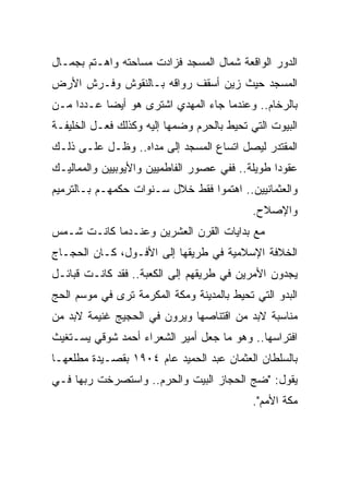 ‫ﺍﻟﺩﻭﺭ ﺍﻟﻭﺍﻗﻌﺔ ﺸﻤﺎل ﺍﻟﻤﺴﺠﺩ ﻓﺯﺍﺩﺕ ﻤﺴﺎﺤﺘﻪ ﻭﺍﻫـﺘﻡ ﺒﺠﻤـﺎل‬
‫ﺍﻟﻤﺴﺠﺩ ﺤﻴﺙ ﺯﻴﻥ ﺃﺴﻘﻑ ﺭﻭﺍﻗﻪ ﺒـﺎﻟﻨﻘﻭﺵ ﻭﻓـﺭﺵ ﺍﻷﺭﺽ‬
‫ﺒﺎﻟﺭﺨﺎﻡ.. ﻭﻋﻨﺩﻤﺎ ﺠﺎﺀ ﺍﻟﻤﻬﺩﻱ ﺍﺸﺘﺭﻯ ﻫﻭ ﺃﻴﻀﺎ ﻋـﺩﺩﺍ ﻤـﻥ‬
     ‫‪‬‬     ‫‪‬‬
‫ﺍﻟﺒﻴﻭﺕ ﺍﻟﺘﻲ ﺘﺤﻴﻁ ﺒﺎﻟﺤﺭﻡ ﻭﻀﻤﻬﺎ ﺇﻟﻴﻪ ﻭﻜﺫﻟﻙ ﻓﻌـل ﺍﻟﺨﻠﻴﻔـﺔ‬
‫ﺍﻟﻤﻘﺘﺩﺭ ﻟﻴﺼل ﺍﺘﺴﺎﻉ ﺍﻟﻤﺴﺠﺩ ﺇﻟﻰ ﻤﺩﺍﻩ.. ﻭﻅـل ﻋﻠـﻰ ﺫﻟـﻙ‬
‫ﻋﻘﻭﺩﺍ ﻁﻭﻴﻠﺔ.. ﻓﻔﻲ ﻋﺼﻭﺭ ﺍﻟﻔﺎﻁﻤﻴﻴﻥ ﻭﺍﻷﻴﻭﺒﻴﻴﻥ ﻭﺍﻟﻤﻤﺎﻟﻴـﻙ‬
                                                 ‫‪‬‬
‫ﻭﺍﻟﻌﺜﻤﺎﻨﻴﻴﻥ.. ﺍﻫﺘﻤﻭﺍ ﻓﻘﻁ ﺨﻼل ﺴـﻨﻭﺍﺕ ﺤﻜﻤﻬـﻡ ﺒـﺎﻟﺘﺭﻤﻴﻡ‬
                                            ‫ﻭﺍﻹﺼﻼﺡ.‬
‫ﻤﻊ ﺒﺩﺍﻴﺎﺕ ﺍﻟﻘﺭﻥ ﺍﻟﻌﺸﺭﻴﻥ ﻭﻋﻨـﺩﻤﺎ ﻜﺎﻨـﺕ ﺸـﻤﺱ‬
‫ﺍﻟﺨﻼﻓﺔ ﺍﻹﺴﻼﻤﻴﺔ ﻓﻲ ﻁﺭﻴﻘﻬﺎ ﺇﻟﻰ ﺍﻷﻓـﻭل، ﻜـﺎﻥ ﺍﻟﺤﺠـﺎﺝ‬
‫ﻴﺠﺩﻭﻥ ﺍﻷﻤﺭﻴﻥ ﻓﻲ ﻁﺭﻴﻘﻬﻡ ﺇﻟﻰ ﺍﻟﻜﻌﺒﺔ.. ﻓﻘﺩ ﻜﺎﻨـﺕ ﻗﺒﺎﺌـل‬
‫ﺍﻟﺒﺩﻭ ﺍﻟﺘﻲ ﺘﺤﻴﻁ ﺒﺎﻟﻤﺩﻴﻨﺔ ﻭﻤﻜﺔ ﺍﻟﻤﻜﺭﻤﺔ ﺘﺭﻯ ﻓﻲ ﻤﻭﺴﻡ ﺍﻟﺤﺞ‬
‫ﻤﻨﺎﺴﺒﺔ ﻻﺒﺩ ﻤﻥ ﺍﻗﺘﻨﺎﺼﻬﺎ ﻭﻴﺭﻭﻥ ﻓﻲ ﺍﻟﺤﺠﻴﺞ ﻏﻨﻴﻤﺔ ﻻﺒﺩ ﻤﻥ‬
‫ﺍﻓﺘﺭﺍﺴﻬﺎ.. ﻭﻫﻭ ﻤﺎ ﺠﻌل ﺃﻤﻴﺭ ﺍﻟﺸﻌﺭﺍﺀ ﺃﺤﻤﺩ ﺸﻭﻗﻲ ﻴﺴـﺘﻐﻴﺙ‬
‫ﺒﺎﻟﺴﻠﻁﺎﻥ ﺍﻟﻌﺜﻤﺎﻥ ﻋﺒﺩ ﺍﻟﺤﻤﻴﺩ ﻋﺎﻡ ٤٠٩١ ﺒﻘﺼـﻴﺩﺓ ﻤﻁﻠﻌﻬـﺎ‬
‫ﻴﻘﻭل: "ﻀﺞ ﺍﻟﺤﺠﺎﺯ ﺍﻟﺒﻴﺕ ﻭﺍﻟﺤﺭﻡ.. ﻭﺍﺴﺘﺼﺭﺨﺕ ﺭﺒﻬﺎ ﻓـﻲ‬
                                            ‫ﻤﻜﺔ ﺍﻷﻤﻡ".‬
 