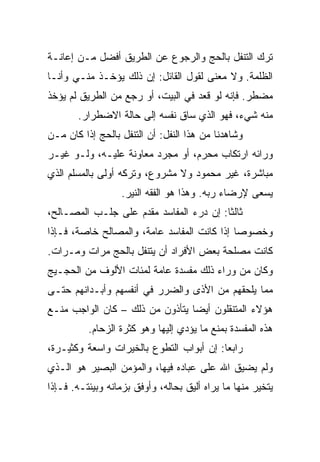 ‫ﺘﺭﻙ ﺍﻟﺘﻨﻔل ﺒﺎﻟﺤﺞ ﻭﺍﻟﺭﺠﻭﻉ ﻋﻥ ﺍﻟﻁﺭﻴﻕ ﺃﻓﻀل ﻤـﻥ ﺇﻋﺎﻨـﺔ‬
‫ﺍﻟﻅﻠﻤﺔ. ﻭﻻ ﻤﻌﻨﻰ ﻟﻘﻭل ﺍﻟﻘﺎﺌل: ﺇﻥ ﺫﻟﻙ ﻴﺅﺨـﺫ ﻤﻨـﻲ ﻭﺃﻨـﺎ‬
‫ﻤﻀﻁﺭ. ﻓﺈﻨﻪ ﻟﻭ ﻗﻌﺩ ﻓﻲ ﺍﻟﺒﻴﺕ، ﺃﻭ ﺭﺠﻊ ﻤﻥ ﺍﻟﻁﺭﻴﻕ ﻟﻡ ﻴﺅﺨﺫ‬
       ‫ﻤﻨﻪ ﺸﻲﺀ، ﻓﻬﻭ ﺍﻟﺫﻱ ﺴﺎﻕ ﻨﻔﺴﻪ ﺇﻟﻰ ﺤﺎﻟﺔ ﺍﻻﻀﻁﺭﺍﺭ.‬
‫ﻭﺸﺎﻫﺩﻨﺎ ﻤﻥ ﻫﺫﺍ ﺍﻟﻨﻔل: ﺃﻥ ﺍﻟﺘﻨﻔل ﺒﺎﻟﺤﺞ ﺇﺫﺍ ﻜﺎﻥ ﻤـﻥ‬
‫ﻭﺭﺍﺌﻪ ﺍﺭﺘﻜﺎﺏ ﻤﺤﺭﻡ، ﺃﻭ ﻤﺠﺭﺩ ﻤﻌﺎﻭﻨﺔ ﻋﻠﻴـﻪ، ﻭﻟـﻭ ﻏﻴـﺭ‬
‫ﻤﺒﺎﺸﺭﺓ، ﻏﻴﺭ ﻤﺤﻤﻭﺩ ﻭﻻ ﻤﺸﺭﻭﻉ، ﻭﺘﺭﻜﻪ ﺃﻭﻟﻰ ﺒﺎﻟﻤﺴﻠﻡ ﺍﻟﺫﻱ‬
                   ‫ﻴﺴﻌﻰ ﻹﺭﻀﺎﺀ ﺭﺒﻪ. ﻭﻫﺫﺍ ﻫﻭ ﺍﻟﻔﻘﻪ ﺍﻟﻨﻴﺭ.‬
‫ﺜﺎﻟﺜﺎ: ﺇﻥ ﺩﺭﺀ ﺍﻟﻤﻔﺎﺴﺩ ﻤﻘﺩﻡ ﻋﻠﻰ ﺠﻠـﺏ ﺍﻟﻤﺼـﺎﻟﺢ،‬
                                         ‫ﹰ‬
‫ﻭﺨﺼﻭﺼﺎ ﺇﺫﺍ ﻜﺎﻨﺕ ﺍﻟﻤﻔﺎﺴﺩ ﻋﺎﻤﺔ، ﻭﺍﻟﻤﺼﺎﻟﺢ ﺨﺎﺼﺔ، ﻓـﺈﺫﺍ‬
                                             ‫‪‬‬
‫ﻜﺎﻨﺕ ﻤﺼﻠﺤﺔ ﺒﻌﺽ ﺍﻷﻓﺭﺍﺩ ﺃﻥ ﻴﺘﻨﻔل ﺒﺎﻟﺤﺞ ﻤﺭﺍﺕ ﻭﻤـﺭﺍﺕ.‬
‫ﻭﻜﺎﻥ ﻤﻥ ﻭﺭﺍﺀ ﺫﻟﻙ ﻤﻔﺴﺩﺓ ﻋﺎﻤﺔ ﻟﻤﺌﺎﺕ ﺍﻷﻟﻭﻑ ﻤﻥ ﺍﻟﺤﺠـﻴﺞ‬
‫ﻤﻤﺎ ﻴﻠﺤﻘﻬﻡ ﻤﻥ ﺍﻷﺫﻯ ﻭﺍﻟﻀﺭﺭ ﻓﻲ ﺃﻨﻔﺴﻬﻡ ﻭﺃﺒـﺩﺍﻨﻬﻡ ﺤﺘـﻰ‬
‫ﻫﺅﻻﺀ ﺍﻟﻤﺘﻨﻘﻠﻭﻥ ﺃﻴﻀﺎ ﻴﺘﺄﺫﻭﻥ ﻤﻥ ﺫﻟﻙ – ﻜﺎﻥ ﺍﻟﻭﺍﺠﺏ ﻤﻨـﻊ‬
                                 ‫‪‬‬
          ‫ﻫﺫﻩ ﺍﻟﻤﻔﺴﺩﺓ ﺒﻤﻨﻊ ﻤﺎ ﻴﺅﺩﻱ ﺇﻟﻴﻬﺎ ﻭﻫﻭ ﻜﺜﺭﺓ ﺍﻟﺯﺤﺎﻡ.‬
‫ﺭﺍﺒﻌﺎ: ﺇﻥ ﺃﺒﻭﺍﺏ ﺍﻟﺘﻁﻭﻉ ﺒﺎﻟﺨﻴﺭﺍﺕ ﻭﺍﺴﻌﺔ ﻭﻜﺜﻴـﺭﺓ،‬
                                          ‫‪‬‬
‫ﻭﻟﻡ ﻴﻀﻴﻕ ﺍﷲ ﻋﻠﻰ ﻋﺒﺎﺩﻩ ﻓﻴﻬﺎ، ﻭﺍﻟﻤﺅﻤﻥ ﺍﻟﺒﺼﻴﺭ ﻫﻭ ﺍﻟـﺫﻱ‬
‫ﻴﺘﺨﻴﺭ ﻤﻨﻬﺎ ﻤﺎ ﻴﺭﺍﻩ ﺃﻟﻴﻕ ﺒﺤﺎﻟﻪ، ﻭﺃﻭﻓﻕ ﺒﺯﻤﺎﻨﻪ ﻭﺒﻴﺌﺘـﻪ. ﻓـﺈﺫﺍ‬
 