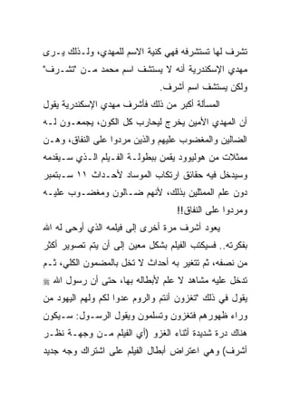 ‫ﺘﺸﺭﻑ ﻟﻬﺎ ﺘﺴﺘﺸﺭﻓﻪ ﻓﻬﻲ ﻜﻨﻴﺔ ﺍﻻﺴﻡ ﻟﻠﻤﻬﺩﻱ، ﻭﻟـﺫﻟﻙ ﻴـﺭﻯ‬
‫ﻤﻬﺩﻱ ﺍﻹﺴﻜﻨﺩﺭﻴﺔ ﺃﻨﻪ ﻻ ﻴﺴﺘﺸﻑ ﺍﺴﻡ ﻤﺤﻤﺩ ﻤـﻥ "ﺘﺸـﺭﻑ"‬
                              ‫ﻭﻟﻜﻥ ﻴﺴﺘﺸﻑ ﺍﺴﻡ ﺃﺸﺭﻑ.‬
‫ﺍﻟﻤﺴﺄﻟﺔ ﺃﻜﺒﺭ ﻤﻥ ﺫﻟﻙ ﻓﺄﺸﺭﻑ ﻤﻬﺩﻱ ﺍﻹﺴﻜﻨﺩﺭﻴﺔ ﻴﻘﻭل‬
‫ﺃﻥ ﺍﻟﻤﻬﺩﻱ ﺍﻷﻤﻴﻥ ﻴﺨﺭﺝ ﻟﻴﺤﺎﺭﺏ ﻜل ﺍﻟﻜﻭﻥ، ﻴﺠﻤﻌـﻭﻥ ﻟـﻪ‬
‫ﺍﻟﻀﺎﻟﻴﻥ ﻭﺍﻟﻤﻐﻀﻭﺏ ﻋﻠﻴﻬﻡ ﻭﺍﻟﺫﻴﻥ ﻤﺭﺩﻭﺍ ﻋﻠﻰ ﺍﻟﻨﻔﺎﻕ، ﻭﻫـﻥ‬
‫ﻤﻤﺜﻼﺕ ﻤﻥ ﻫﻭﻟﻴﻭﻭﺩ ﻴﻘﻤﻥ ﺒﺒﻁﻭﻟـﺔ ﺍﻟﻔـﻴﻠﻡ ﺍﻟـﺫﻱ ﺴـﻴﻘﺩﻤﻪ‬
‫ﻭﺴﻴﺩﺨل ﻓﻴﻪ ﺤﻘﺎﺌﻕ ﺍﺭﺘﻜﺎﺏ ﺍﻟﻤﻭﺴﺎﺩ ﻷﺤـﺩﺍﺙ ١١ ﺴـﺒﺘﻤﺒﺭ‬
‫ﺩﻭﻥ ﻋﻠﻡ ﺍﻟﻤﻤﺜﻠﻴﻥ ﺒﺫﻟﻙ، ﻷﻨﻬﻡ ﻀـﺎﻟﻭﻥ ﻭﻤﻐﻀـﻭﺏ ﻋﻠﻴـﻪ‬
                                   ‫ﻭﻤﺭﺩﻭﺍ ﻋﻠﻰ ﺍﻟﻨﻔﺎﻕ!!‬
‫ﻴﻌﻭﺩ ﺃﺸﺭﻑ ﻤﺭﺓ ﺃﺨﺭﻯ ﺇﻟﻰ ﻓﻴﻠﻤﻪ ﺍﻟﺫﻱ ﺃﻭﺤﻰ ﻟﻪ ﺍﷲ‬
‫ﺒﻔﻜﺭﺘﻪ.. ﻓﺴﻴﻜﺘﺏ ﺍﻟﻔﻴﻠﻡ ﺒﺸﻜل ﻤﻌﻴﻥ ﺇﻟﻰ ﺃﻥ ﻴﺘﻡ ﺘﺼﻭﻴﺭ ﺃﻜﺜﺭ‬
‫ﻤﻥ ﻨﺼﻔﻪ، ﺜﻡ ﺘﺘﻐﻴﺭ ﺒﻪ ﺃﺤﺩﺍﺙ ﻻ ﺘﺨل ﺒﺎﻟﻤﻀﻤﻭﻥ ﺍﻟﻜﻠﻲ، ﺜـﻡ‬
‫ﺘﺩﺨل ﻋﻠﻴﻪ ﻤﺸﺎﻫﺩ ﻻ ﻋﻠﻡ ﻷﺒﻁﺎﻟﻪ ﺒﻬﺎ، ﺤﺘﻰ ﺃﻥ ﺭﺴﻭل ﺍﷲ ‪‬‬
‫ﻴﻘﻭل ﻓﻲ ﺫﻟﻙ "ﺘﻐﺯﻭﻥ ﺃﻨﺘﻡ ﻭﺍﻟﺭﻭﻡ ﻋﺩﻭﺍ ﻟﻜﻡ ﻭﻟﻬﻡ ﺍﻟﻴﻬﻭﺩ ﻤﻥ‬
                    ‫‪‬‬
‫ﻭﺭﺍﺀ ﻅﻬﻭﺭﻫﻡ ﻓﺘﻐﺯﻭﻥ ﻭﺘﺴﻠﻤﻭﻥ ﻭﻴﻘﻭل ﺍﻟﺭﺴـﻭل: ﺴـﻴﻜﻭﻥ‬
‫ﻫﻨﺎﻙ ﺩﺭﺓ ﺸﺩﻴﺩﺓ ﺃﺜﻨﺎﺀ ﺍﻟﻐﺯﻭ )ﺃﻱ ﺍﻟﻔﻴﻠﻡ ﻤـﻥ ﻭﺠﻬـﺔ ﻨﻅـﺭ‬
‫ﺃﺸﺭﻑ( ﻭﻫﻲ ﺍﻋﺘﺭﺍﺽ ﺃﺒﻁﺎل ﺍﻟﻔﻴﻠﻡ ﻋﻠﻰ ﺍﺸﺘﺭﺍﻙ ﻭﺠﻪ ﺠﺩﻴﺩ‬
 