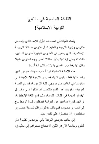 ‫ﺍﻟﺜﻘﺎﻓﺔ ﺍﻟﺠﻨﺴﻴﺔ ﻓﻲ ﻤﻨﺎﻫﺞ‬
                ‫ﺍﻟﺘﺭﺒﻴﺔ ﺍﻹﺴﻼﻤﻴﺔ!‬

‫ﻭﻗﻔﺕ ﺘﻠﻤﻴﺫﺓ ﻓﻲ ﺍﻟﺼـﻑ ﺍﻷﻭل ﺍﻹﻋـﺩﺍﺩﻱ ﺒﺈﺤـﺩﻯ‬
‫ﻤﺩﺍﺭﺱ ﻭﺯﺍﺭﺓ ﺍﻟﺘﺭﺒﻴﺔ ﻭﺍﻟﺘﻌﻠﻴﻡ ﺘﺴﺄل ﻤﺩﺭﺱ ﻤـﺎﺩﺓ ﺍﻟﺘﺭﺒﻴـﺔ‬
‫ﺍﻹﺴﻼﻤﻴﺔ، ﺍﻟﺫﻱ ﻴﺴﻤﻰ ﻓﻲ ﺍﻟﻤﺩﺍﺭﺱ ﺘﺠﺎﻭﺯﺍ ﻤﺩﺭﺱ ﺍﻟـﺩﻴﻥ،‬
              ‫‪‬‬
‫ﻗﺎﻟﺕ ﻟﻪ ﻴﻌﻨﻲ ﺇﻴﻪ " ‪‬ﻨﺏ" ﻴﺎ ﺃﺴﺘﺎﺫ؟ ﺍﺤﻤﺭ ﻭﺠﻪ ﺍﻟﻤﺩﺭﺱ ﺨﺠﻼ‬
‫ﹰ‬                                ‫ﺠ‬
           ‫ﻭﻗﺎل ﻟﻬﺎ ﺒﻐﻀﺏ.. ﺍﻗﻌﺩﻱ ﻴﺎ ﺒﻨﺕ ﺒﻼﺵ ﻗﻠﺔ ﺃﺩﺏ!‬
‫ﻫﺫﻩ ﺍﻹﺠﺎﺒﺔ ﺍﻟﻤﺨﺠﻠﺔ ﻟﻬﺎ ﺃﺴﺒﺎﺏ ﻋﺩﻴﺩﺓ، ﻤﺩﺭﺱ ﺍﻟﺩﻴﻥ‬
‫ﻭﺍﺤﺩ ﻤﻨﻬﺎ ﻓﻘﻁ، ﻭﻟﻴﺱ ﻜﻠﻬﺎ، ﻓﻤﺩﺭﺴﻭ ﺍﻟﺘﺭﺒﻴﺔ ﺍﻹﺴﻼﻤﻴﺔ ﻓـﻲ‬
‫ﻤﺩﺍﺭﺴﻨﺎ ﻓﻲ ﺍﻟﻐﺎﻟﺏ ﻤﻥ ﺨﺭﻴﺠﻲ ﻜﻠﻴﺔ ﺍﻟﺘﺭﺒﻴـﺔ، ﻗﺴـﻡ ﺍﻟﻠﻐـﺔ‬
‫ﺍﻟﻌﺭﺒﻴﺔ، ﻭﺨﺭﻴﺠﻭ ﻫﺫﺍ ﺍﻟﻘﺴﻡ ﺒﺎﻟﺘﺤﺩﻴﺩ ﺇﻤﺎ ﻓﺸﻠﻭﺍ ﻓـﻲ ﺩﺨـﻭل‬
‫ﺍﻷﻗﺴﺎﻡ ﺍﻟﻤﻬﻤﺔ ﻓﻲ ﻜﻠﻴﺎﺕ ﺍﻟﺘﺭﺒﻴﺔ، ﻤﺜل ﻗﺴﻡ ﺍﻟﻠﻐﺔ ﺍﻹﻨﺠﻠﻴﺯﻴﺔ،‬
‫ﺃﻭ ﺃﻨﻬﻡ ﻜﺒﺭﻭﺍ ﺩﻤﺎﻏﻬﻡ ﻋﻥ ﺍﻟﺩﺭﺍﺴﺔ ﻓﻴﺩﺨﻠﻭﻥ ﻗﺴﻤﺎ ﻻ ﻴﺤﺘـﺎﺝ‬
          ‫‪‬‬
‫ﺇﻟﻰ ﺘﻌﺏ ﺃﻭ ﻤﺠﻬﻭﺩ، ﻓﻬﻡ ﺒﺄﻗل ﻤﺫﺍﻜﺭﺓ ﻭﺃﻗل ﻨﺴـﺒﺔ ﺤﻀـﻭﺭ‬
                    ‫ﻴﺴﺘﻁﻴﻌﻭﻥ ﺃﻥ ﻴﺤﺼﻠﻭﺍ ﻋﻠﻰ ﺘﻘﺩﻴﺭ ﺠﻴﺩ.‬
‫ﺇﻟﻰ ﺠﺎﻨﺏ ﺨﺭﻴﺠﻲ ﺍﻟﺘﺭﺒﻴﺔ ﻴﺄﺘﻲ ﺨﺭﻴﺠـﻭ ﻜﻠﻴـﺔ ﺩﺍﺭ‬
‫ﺍﻟﻌﻠﻭﻡ ﻭﺠﺎﻤﻌﺔ ﺍﻷﺯﻫﺭ ﺍﻟﺫﻴﻥ ﻻ ﻴﺤﺘﺎﺝ ﻤﺴﺘﻭﺍﻫﻡ ﺇﻟﻰ ﺘﻌﻠﻴـﻕ،‬
 