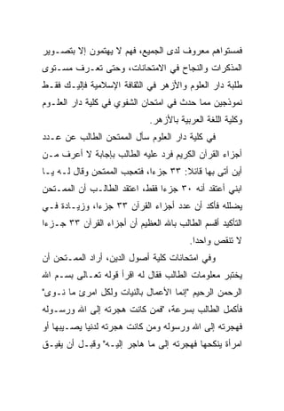 ‫ﻓﻤﺴﺘﻭﺍﻫﻡ ﻤﻌﺭﻭﻑ ﻟﺩﻯ ﺍﻟﺠﻤﻴﻊ، ﻓﻬﻡ ﻻ ﻴﻬﺘﻤﻭﻥ ﺇﻻ ﺒﺘﺼـﻭﻴﺭ‬
‫ﺍﻟﻤﺫﻜﺭﺍﺕ ﻭﺍﻟﻨﺠﺎﺡ ﻓﻲ ﺍﻻﻤﺘﺤﺎﻨﺎﺕ، ﻭﺤﺘﻰ ﺘﻌـﺭﻑ ﻤﺴـﺘﻭﻯ‬
‫ﻁﻠﺒﺔ ﺩﺍﺭ ﺍﻟﻌﻠﻭﻡ ﻭﺍﻷﺯﻫﺭ ﻓﻲ ﺍﻟﺜﻘﺎﻓﺔ ﺍﻹﺴﻼﻤﻴﺔ ﻓﺈﻟﻴـﻙ ﻓﻘـﻁ‬
‫ﻨﻤﻭﺫﺠﻴﻥ ﻤﻤﺎ ﺤﺩﺙ ﻓﻲ ﺍﻤﺘﺤﺎﻥ ﺍﻟﺸﻔﻭﻱ ﻓﻲ ﻜﻠﻴﺔ ﺩﺍﺭ ﺍﻟﻌﻠـﻭﻡ‬
                             ‫ﻭﻜﻠﻴﺔ ﺍﻟﻠﻐﺔ ﺍﻟﻌﺭﺒﻴﺔ ﺒﺎﻷﺯﻫﺭ.‬
‫ﻓﻲ ﻜﻠﻴﺔ ﺩﺍﺭ ﺍﻟﻌﻠﻭﻡ ﺴﺄل ﺍﻟﻤﻤﺘﺤﻥ ﺍﻟﻁﺎﻟﺏ ﻋﻥ ﻋـﺩﺩ‬
‫ﺃﺠﺯﺍﺀ ﺍﻟﻘﺭﺁﻥ ﺍﻟﻜﺭﻴﻡ ﻓﺭﺩ ﻋﻠﻴﻪ ﺍﻟﻁﺎﻟﺏ ﺒﺈﺠﺎﺒﺔ ﻻ ﺃﻋﺭﻑ ﻤـﻥ‬
‫ﺃﻴﻥ ﺃﺘﻰ ﺒﻬﺎ ﻗﺎﺌﻼ: ٣٣ ﺠﺯﺀﺍ، ﻓﺘﻌﺠﺏ ﺍﻟﻤﻤﺘﺤﻥ ﻭﻗﺎل ﻟـﻪ ﻴـﺎ‬
                             ‫‪‬‬       ‫ﹰ‬
‫ﺍﺒﻨﻲ ﺃﻋﺘﻘﺩ ﺃﻨﻪ ٠٣ ﺠﺯﺀﺍ ﻓﻘﻁ، ﺍﻋﺘﻘﺩ ﺍﻟﻁﺎﻟـﺏ ﺃﻥ ﺍﻟﻤﻤـﺘﺤﻥ‬
                                ‫‪‬‬
‫ﻴﻀﻠﻠﻪ ﻓﺄﻜﺩ ﺃﻥ ﻋﺩﺩ ﺃﺠﺯﺍﺀ ﺍﻟﻘﺭﺁﻥ ٣٣ ﺠﺯﺀﺍ، ﻭﺯﻴـﺎﺩﺓ ﻓـﻲ‬
              ‫‪‬‬
‫ﺍﻟﺘﺄﻜﻴﺩ ﺃﻗﺴﻡ ﺍﻟﻁﺎﻟﺏ ﺒﺎﷲ ﺍﻟﻌﻅﻴﻡ ﺃﻥ ﺃﺠﺯﺍﺀ ﺍﻟﻘﺭﺁﻥ ٣٣ ﺠـﺯﺀﺍ‬
 ‫‪‬‬
                                        ‫ﻻ ﺘﻨﻘﺹ ﻭﺍﺤﺩﺍ.‬
                                          ‫‪‬‬
‫ﻭﻓﻲ ﺍﻤﺘﺤﺎﻨﺎﺕ ﻜﻠﻴﺔ ﺃﺼﻭل ﺍﻟﺩﻴﻥ، ﺃﺭﺍﺩ ﺍﻟﻤﻤـﺘﺤﻥ ﺃﻥ‬
‫ﻴﺨﺘﺒﺭ ﻤﻌﻠﻭﻤﺎﺕ ﺍﻟﻁﺎﻟﺏ ﻓﻘﺎل ﻟﻪ ﺍﻗﺭﺃ ﻗﻭﻟﻪ ﺘﻌـﺎﻟﻰ ﺒﺴـﻡ ﺍﷲ‬
‫ﺍﻟﺭﺤﻤﻥ ﺍﻟﺭﺤﻴﻡ "ﺇﻨﻤﺎ ﺍﻷﻋﻤﺎل ﺒﺎﻟﻨﻴﺎﺕ ﻭﻟﻜل ﺍﻤﺭﺉ ﻤﺎ ﻨـﻭﻯ"‬
‫ﻓﺄﻜﻤل ﺍﻟﻁﺎﻟﺏ ﺒﺴﺭﻋﺔ، "ﻓﻤﻥ ﻜﺎﻨﺕ ﻫﺠﺭﺘﻪ ﺇﻟﻰ ﺍﷲ ﻭﺭﺴـﻭﻟﻪ‬
‫ﻓﻬﺠﺭﺘﻪ ﺇﻟﻰ ﺍﷲ ﻭﺭﺴﻭﻟﻪ ﻭﻤﻥ ﻜﺎﻨﺕ ﻫﺠﺭﺘﻪ ﻟﺩﻨﻴﺎ ﻴﺼـﻴﺒﻬﺎ ﺃﻭ‬
‫ﺍﻤﺭﺃﺓ ﻴﻨﻜﺤﻬﺎ ﻓﻬﺠﺭﺘﻪ ﺇﻟﻰ ﻤﺎ ﻫﺎﺠﺭ ﺇﻟﻴـﻪ" ﻭﻗﺒـل ﺃﻥ ﻴﻔﻴـﻕ‬
 