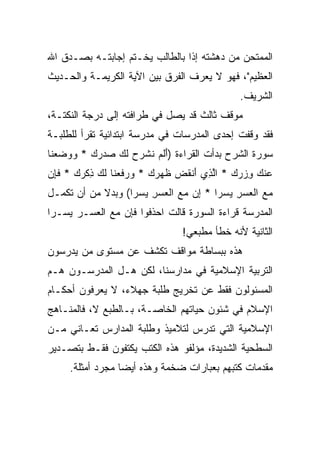 ‫ﺍﻟﻤﻤﺘﺤﻥ ﻤﻥ ﺩﻫﺸﺘﻪ ﺇﺫﺍ ﺒﺎﻟﻁﺎﻟﺏ ﻴﺨـﺘﻡ ﺇﺠﺎﺒﺘـﻪ ﺒﺼـﺩﻕ ﺍﷲ‬
‫ﺍﻟﻌﻅﻴﻡ"، ﻓﻬﻭ ﻻ ﻴﻌﺭﻑ ﺍﻟﻔﺭﻕ ﺒﻴﻥ ﺍﻵﻴﺔ ﺍﻟﻜﺭﻴﻤـﺔ ﻭﺍﻟﺤـﺩﻴﺙ‬
                                               ‫ﺍﻟﺸﺭﻴﻑ.‬
‫ﻤﻭﻗﻑ ﺜﺎﻟﺙ ﻗﺩ ﻴﺼل ﻓﻲ ﻁﺭﺍﻓﺘﻪ ﺇﻟﻰ ﺩﺭﺠﺔ ﺍﻟﻨﻜﺘـﺔ،‬
‫ﻓﻘﺩ ﻭﻗﻔﺕ ﺇﺤﺩﻯ ﺍﻟﻤﺩﺭﺴﺎﺕ ﻓﻲ ﻤﺩﺭﺴﺔ ﺍﺒﺘﺩﺍﺌﻴﺔ ﺘﻘﺭﺃ ﻟﻠﻁﻠﺒـﺔ‬
‫ﺴﻭﺭﺓ ﺍﻟﺸﺭﺡ ﺒﺩﺃﺕ ﺍﻟﻘﺭﺍﺀﺓ )ﺃﻟﻡ ﻨﺸﺭﺡ ﻟ ‪ ‬ﺼﺩﺭﻙ * ﻭﻭﻀﻌ ﹶﺎ‬
 ‫َ ﹶ ‪ ‬ﹶ ﹾ ‪  ‬ﹶﻙ ‪       ‬ﻨ‬
‫‪‬ﻨﻙ ﻭﺯﺭﻙ * ﺍﻟ ِﻱ ﺃﻨﻘ ‪ ‬ﻅﻬ ‪ *  ‬ﻭﺭﻓﻌ ﹶﺎ ﻟ ‪ ‬ﺫﻜﺭﻙ * ﻓﺈﻥ‬
‫ﻋ ‪    ِ ‬ﱠﺫ َ ﹾ ﹶﺽ ﹶ ‪‬ﺭﻙ ‪  ‬ﹶ ‪‬ﻨ ﹶﻙ ِ ﹾ ‪  ‬ﹶ ِ ‪‬‬
‫ﻤﻊ ﺍﻟﻌﺴﺭ ﻴﺴ ‪‬ﺍ * ﺇﻥ ﻤﻊ ﺍﻟﻌﺴﺭ ﻴﺴ ‪‬ﺍ( ﻭﺒﺩﻻ ﻤﻥ ﺃﻥ ﺘﻜﻤـل‬
            ‫ﹰ‬      ‫‪  ‬ﹾ ‪  ِ  ‬ﺭ ِ ‪   ‬ﹾ ‪  ِ  ‬ﺭ‬
‫ﺍﻟﻤﺩﺭﺴﺔ ﻗﺭﺍﺀﺓ ﺍﻟﺴﻭﺭﺓ ﻗﺎﻟﺕ ﺍﺤﺫﻓﻭﺍ ﻓﺈﻥ ﻤﻊ ﺍﻟﻌﺴـﺭ ﻴﺴـﺭﺍ‬
 ‫‪‬‬
                                 ‫ﺍﻟﺜﺎﻨﻴﺔ ﻷﻨﻪ ﺨﻁﺄ ﻤﻁﺒﻌﻲ!‬
‫ﻫﺫﻩ ﺒﺒﺴﺎﻁﺔ ﻤﻭﺍﻗﻑ ﺘﻜﺸﻑ ﻋﻥ ﻤﺴﺘﻭﻯ ﻤﻥ ﻴﺩﺭﺴﻭﻥ‬
‫ﺍﻟﺘﺭﺒﻴﺔ ﺍﻹﺴﻼﻤﻴﺔ ﻓﻲ ﻤﺩﺍﺭﺴﻨﺎ، ﻟﻜﻥ ﻫـل ﺍﻟﻤﺩﺭﺴـﻭﻥ ﻫـﻡ‬
‫ﺍﻟﻤﺴﺌﻭﻟﻭﻥ ﻓﻘﻁ ﻋﻥ ﺘﺨﺭﻴﺞ ﻁﻠﺒﺔ ﺠﻬﻼﺀ، ﻻ ﻴﻌﺭﻓﻭﻥ ﺃﺤﻜـﺎﻡ‬
‫ﺍﻹﺴﻼﻡ ﻓﻲ ﺸﺌﻭﻥ ﺤﻴﺎﺘﻬﻡ ﺍﻟﺨﺎﺼـﺔ، ﺒـﺎﻟﻁﺒﻊ ﻻ، ﻓﺎﻟﻤﻨـﺎﻫﺞ‬
‫ﺍﻹﺴﻼﻤﻴﺔ ﺍﻟﺘﻲ ﺘﺩﺭﺱ ﻟﺘﻼﻤﻴﺫ ﻭﻁﻠﺒﺔ ﺍﻟﻤﺩﺍﺭﺱ ﺘﻌـﺎﻨﻲ ﻤـﻥ‬
‫ﺍﻟﺴﻁﺤﻴﺔ ﺍﻟﺸﺩﻴﺩﺓ، ﻤﺅﻟﻔﻭ ﻫﺫﻩ ﺍﻟﻜﺘﺏ ﻴﻜﺘﻔﻭﻥ ﻓﻘـﻁ ﺒﺘﺼـﺩﻴﺭ‬
     ‫ﻤﻘﺩﻤﺎﺕ ﻜﺘﺒﻬﻡ ﺒﻌﺒﺎﺭﺍﺕ ﻀﺨﻤﺔ ﻭﻫﺫﻩ ﺃﻴﻀﺎ ﻤﺠﺭﺩ ﺃﻤﺜﻠﺔ.‬
                  ‫‪‬‬
 