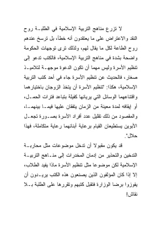 ‫ﻻ ﺘﺯﺭﻉ ﻤﻨﺎﻫﺞ ﺍﻟﺘﺭﺒﻴﺔ ﺍﻹﺴﻼﻤﻴﺔ ﻓﻲ ﺍﻟﻁﻠﺒـﺔ ﺭﻭﺡ‬
‫ﺍﻟﻨﻘﺩ ﻭﺍﻻﻋﺘﺭﺍﺽ ﻋﻠﻰ ﻤﺎ ﻴﻌﺘﻘﺩﻭﻥ ﺃﻨﻪ ﺨﻁﺄ، ﺒل ﺘﺭﺴﺦ ﻋﻨﺩﻫﻡ‬
‫ﺭﻭﺡ ﺍﻟﻁﺎﻋﺔ ﻟﻜل ﻤﺎ ﻴﻘﺎل ﻟﻬﻡ، ﻭﻟﺫﻟﻙ ﺘﺭﻯ ﺘﻭﺠﻬﺎﺕ ﺍﻟﺤﻜﻭﻤﺔ‬
‫ﻭﺍﻀﺤﺔ ﺒﺸﺩﺓ ﻓﻲ ﻤﻨﺎﻫﺞ ﺍﻟﺘﺭﺒﻴﺔ ﺍﻹﺴﻼﻤﻴﺔ، ﻓﺎﻟﻜﺘﺏ ﺘﺩﻋﻭ ﺇﻟﻰ‬
‫ﺘﻨﻅﻴﻡ ﺍﻷﺴﺭﺓ ﻭﻟﻴﺱ ﻤﻬﻤﺎ ﺃﻥ ﺘﻜﻭﻥ ﺍﻟﺩﻋﻭﺓ ﻤﻭﺠﻬـﺔ ﻟﺘﻼﻤﻴـﺫ‬
‫ﺼﻐﺎﺭ، ﻓﺎﻟﺤﺩﻴﺙ ﻋﻥ ﺘﻨﻅﻴﻡ ﺍﻷﺴﺭﺓ ﺠﺎﺀ ﻓﻲ ﺃﺤﺩ ﻜﺘﺏ ﺍﻟﺘﺭﺒﻴﺔ‬
‫ﺍﻹﺴﻼﻤﻴﺔ، ﻫﻜﺫﺍ: "ﺘﻨﻅﻴﻡ ﺍﻷﺴﺭﺓ ﺃﻥ ﻴﺘﺨﺫ ﺍﻟﺯﻭﺠﺎﻥ ﺒﺎﺨﺘﻴﺎﺭﻫﻤﺎ‬
‫ﻭﺍﻗﺘﻨﺎﻋﻬﻤﺎ ﺍﻟﻭﺴﺎﺌل ﺍﻟﺘﻲ ﻴﺭﻴﺎﻨﻬﺎ ﻜﻔﻴﻠﺔ ﺒﺘﺒﺎﻋﺩ ﻓﺘﺭﺍﺕ ﺍﻟﺤﻤـل،‬
‫ﺃﻭ ﺇﻴﻘﺎﻓﻪ ﻟﻤﺩﺓ ﻤﻌﻴﻨﺔ ﻤﻥ ﺍﻟﺯﻤﺎﻥ ﻴﺘﻔﻘﺎﻥ ﻋﻠﻴﻬﺎ ﻓﻴﻤـﺎ ﺒﻴﻨﻬﻤـﺎ،‬
‫ﻭﺍﻟﻤﻘﺼﻭﺩ ﻤﻥ ﺫﻟﻙ ﺘﻘﻠﻴل ﻋﺩﺩ ﺃﻓﺭﺍﺩ ﺍﻷﺴﺭﺓ ﺒﺼـﻭﺭﺓ ﺘﺠﻌـل‬
‫ﺍﻷﺒﻭﻴﻥ ﻴﺴﺘﻁﻴﻌﺎﻥ ﺍﻟﻘﻴﺎﻡ ﺒﺭﻋﺎﻴﺔ ﺃﺒﻨﺎﺌﻬﻤﺎ ﺭﻋﺎﻴﺔ ﻤﺘﻜﺎﻤﻠﺔ، ﻓﻬﺫﺍ‬
                                                   ‫ﺤﻼل".‬
‫ﻗﺩ ﻴﻜﻭﻥ ﻤﻘﺒﻭﻻ ﺃﻥ ﺘﺩﺨل ﻤﻭﻀﻭﻋﺎﺕ ﻤﺜل ﻤﺤﺎﺭﺒـﺔ‬
                            ‫ﹰ‬
‫ﺍﻟﺘﺩﺨﻴﻥ ﻭﺍﻟﺘﺤﺫﻴﺭ ﻤﻥ ﺇﺩﻤﺎﻥ ﺍﻟﻤﺨﺩﺭﺍﺕ ﺇﻟﻰ ﻤﻨـﺎﻫﺞ ﺍﻟﺘﺭﺒﻴـﺔ‬
‫ﺍﻹﺴﻼﻤﻴﺔ ﻟﻜﻥ ﻤﻭﻀﻭﻋﺎ ﻤﺜل ﺘﻨﻅﻴﻡ ﺍﻷﺴﺭﺓ ﻤﺎﺫﺍ ﻴﻔﻴﺩ ﺍﻟﻁﻼﺏ،‬
                                  ‫‪‬‬
‫ﺇﻻ ﺇﺫﺍ ﻜﺎﻥ ﺍﻟﻤﺅﻟﻔﻭﻥ ﺍﻟﺫﻴﻥ ﻴﺼﻨﻌﻭﻥ ﻫﺫﻩ ﺍﻟﻜﺘﺏ ﻴﺭﻴـﺩﻭﻥ ﺃﻥ‬
‫ﻴﻔﻭﺯﻭﺍ ﺒﺭﻀﺎ ﺍﻟﻭﺯﺍﺭﺓ ﻓﺘﻘﺒل ﻜﺘﺒﻬﻡ ﻭﺘﻘﺭﺭﻫﺎ ﻋﻠﻰ ﺍﻟﻁﻠﺒﺔ ﺒـﻼ‬
                                                    ‫ﻨﻘﺎﺵ!‬
 