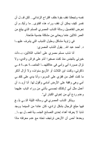 ‫ﻨﻔﺴﻪ ﻭﺘﺠﻌﻠﻨﺎ ﻨﻘﻑ ﺒﻘﻭﺓ ﺨﻠﻑ ﺍﻗﺘﺭﺍﺡ ﺍﻟﺯﻨﺩﺍﻨﻲ.. ﻟﻜﻥ ﻗﺒـل ﺃﻥ‬
‫ﻨﻔﺴﺭ ﻜﻴﻑ ﻴﻤﻜﻥ ﺃﻥ ﻨﻘﻑ ﻭﺭﺍﺀ ﻫﺫﻩ ﺍﻟﻔﺘﻭﻯ.. ﻤﺎ ﺭﺃﻴﻜـﻡ ﺃﻥ‬
‫ﻨﻌﺭﺽ ﻟﺘﻔﺎﺼﻴل ﺭﺴﺎﻟﺔ ﺍﻟﺸﺎﺏ ﺍﻟﻤﺼﺭﻱ ﺍﻟﻤﺴﻠﻡ ﺍﻟﺫﻱ ﻴﺒﻠﻎ ﻤﻥ‬
        ‫ﺍﻟﻌﻤﺭ ﺜﻼﺜﻴﻥ ﻋﺎﻤﺎ ﻭﻴﻌﺎﻨﻲ ﻤﻥ ﻤﺸﻜﻠﺔ ﺠﻨﺴﻴﺔ ﻁﺎﺤﻨﺔ.‬
                                      ‫‪‬‬
‫ﻓﻲ ﺯﺍﻭﻴﺔ ﻤﺸﺎﻜل ﻭﺤﻠﻭل ﺍﻟﺸﺒﺎﺏ ﺍﻟﺘﻲ ﻴﺸﺭﻑ ﻋﻠﻴﻬـﺎ‬
                 ‫ﺩ. ﺃﺤﻤﺩ ﻋﺒﺩ ﺍﷲ.. ﻴﻘﻭل ﺍﻟﺸﺎﺏ ﺍﻟﻤﺼﺭﻱ:‬
‫ﺃﻨﺎ ﺸﺎﺏ ﻤﺴﻠﻡ ﻤﺼﺭﻱ ﻋﻠﻰ ﺃﻋﺘﺎﺏ ﺍﻟﺜﻼﺜﻴﻥ، ﺒـﺩﺃﺕ‬
‫ﺨﺒﺭﺘﻲ ﺒﺎﻟﺠﻨﺱ ﻤﻨﺫ ﻜﻨﺕ ﺼﻐﻴﺭﺍ ﺃﻨﺎﻡ ﻋﻠﻰ ﻓﺭﺍﺵ ﻭﺍﻟﺩﻱ، ﻭﻻ‬
                         ‫‪‬‬
‫ﺘﺯﺍل ﺼﻭﺭﺓ ﺃﺒﻲ ﻭﺃﻤﻲ ﻓﻲ ﻋﻼﻗﺘﻬﻤـﺎ ﺍﻟﺨﺎﺼـﺔ ﺤﻴـﺔ ﻓـﻲ‬
‫ﺫﺍﻜﺭﺘﻲ، ﻭﻜﻨﺕ ﺍﺒﻥ ﺍﻟﺜﻼﺙ ﺃﻭ ﺍﻷﺭﺒﻊ ﺴﻨﻭﺍﺕ، ﻭﻻ ﺃﺯﺍل ﺃﺫﻜﺭ‬
‫ﻤﺎ ﻜﻨﺕ ﺃﻓﻌل ﻤﻥ ﻗﻔﺯﻱ ﻋﻠﻰ ﺍﻟﺴﺭﻴﺭ، ﻭﺃﻨﺎ ﻴﺩﻱ ﻋﻠﻰ ﻜﺘﻔـﻲ‬
‫ﺃﻤﻲ ﻭﻫﻲ ﻭﺍﻗﻔﺔ ﻋﻠﻰ ﺍﻷﺭﺽ ﺃﻤﺎﻤﻲ ﻭﺃﻗﻭل ﻟﻬﺎ: ﺃﻨﺎ ﺃﺭﻴـﺩ ﺃﻥ‬
‫ﺃﻋﻤل ﻤﺜل ﺃﺒﻲ "ﻭﻜﺫﻟﻙ ﺘﺠﺴﺴﻲ ﺒﺄﺫﻨﻲ ﻤﻥ ﻭﺭﺍﺀ ﺍﻟﺒﺎﺏ ﻋﻠﻴﻬﻤﺎ‬
                     ‫ﻭﻋﺩﻡ ﺭﺩﻉ ﺃﻱ ﻤﻥ ﺇﺨﻭﺘﻲ ﺍﻟﻜﺒﺎﺭ ﻟﻲ".‬
‫ﻭﻴﺫﻜﺭ ﺍﻟﺸﺎﺏ ﺍﻟﻤﺼﺭﻱ ﻓﻲ ﺭﺴﺎﻟﺘﻪ ﺍﻟﻠﻴﻠﺔ ﺍﻟﺘـﻲ ﺒﻠـﻎ‬
‫ﻓﻴﻬﺎ ﻤﺒﻠﻎ ﺍﻟﺭﺠﺎل ﺒﺸﻜل ﺇﺭﺍﺩﻱ، ﻜﺎﻥ ﻋﺎﺌﺩﺍ ﻤﻥ ﺍﻟﺴﻴﻨﻤﺎ ﻭﻭﺠﺩ‬
                 ‫‪‬‬
‫ﺸﺎﺒﺎ ﻻ ﻴﻌﺭﻓﻪ ﺃﻫﺩﺍﻩ ﺇﺤﺩﻯ ﺍﻟﻨﺼﺎﺌﺢ ﺍﻟﺠﻨﺴـﻴﺔ ﻓﻌﻤـل ﺒﻬـﺎ..‬
                                                  ‫‪‬‬
‫ﻭﺒﻌﺩﻫﺎ ﺃﺤﺱ ﺃﻥ ﺍﻷﺭﺽ ﺘﺭﺘﺠﻑ ﺘﺤﺘﻪ ﻤﻊ ﻋﺩﻡ ﻤﻌﺭﻓﺘﻪ ﻤﺎﺫﺍ‬
 