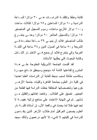 ‫ﻜﺘﺎﺒﺔ ﻭﻨﻁﻘﺎ ﻭﺘﻜﻠﻔـﺔ ﺍﻟﺩﺭﺍﺴـﺎﺕ ﻫـﻲ ٠٣ ﺩﻭﻻﺭﺍ ﻟﻠﺴـﺎﻋﺔ‬
         ‫‪‬‬                              ‫ﹰ‬
‫ﺍﻟﺩﺭﺍﺴﻴﺔ ﻭ٠٦ ﺩﻭﻻﺭﺍ ﻟﻠﺴﺎﻋﺘﻴﻥ ﻭ٥٧ ﺩﻭﻻﺭﺍ ﻟﻠﺜﻼﺙ ﺴﺎﻋﺎﺕ‬
             ‫‪‬‬                  ‫‪‬‬
‫ﻭ٠٠١ ﺩﻭﻻﺭ ﻟﻸﺭﺒﻊ ﺴﺎﻋﺎﺕ، ﺭﺴﻭﻡ ﺍﻟﺘﺴﺠﻴل ﻓﻲ ﺍﻟﻤﺎﺠﺴﺘﻴﺭ‬
‫٥١ ﺩﻭﻻﺭﺍ ﻭﻟﻠﺘﺴﺠﻴل ﺍﻟﻤﺘﺄﺨﺭ ٠٢ ﺩﻭﻻﺭﺍ ﻭﺤﺘـﻰ ﻴﺘﺨـﺭﺝ‬
              ‫‪‬‬                         ‫‪‬‬
‫ﻁﺎﻟﺏ ﺍﻟﻤﺎﺠﺴﺘﻴﺭ ﻓﻼﺒﺩ ﺃﻥ ﻴﻨﻬـﻲ ٩٣ ﺴـﺎﻋﺔ ﻤﻌﺘﻤـﺩﺓ ﻓـﻲ‬
‫ﺍﻟﺸﺭﻴﻌﺔ ﻭ٠٥ ﺴﺎﻋﺔ ﻓﻲ ﺃﺼﻭل ﺍﻟﺩﻴﻥ ﻭ٤٣ ﺴﺎﻋﺔ ﻓﻲ ﺍﻟﻠﻐـﺔ‬
‫ﺍﻟﻌﺭﺒﻴﺔ ﻭﻜﻲ ﻴﺘﺨﺭﺝ ﻓﻼﺒﺩ ﺃﻥ ﻴﻨﺠﺢ ﻓـﻲ ﺍﻻﺨﺘﺒـﺎﺭ ﺍﻟﺸـﺎﻤل‬
                      ‫ﻭﻜﺘﺎﺒﺔ ﺍﻟﺒﺤﻭﺙ ﺍﻟﺘﻲ ﻴﻁﻠﺒﻬﺎ ﺍﻷﺴﺎﺘﺫﺓ.‬
‫ﻟﻘﺩ ﺃﻗﺩﻤﺕ ﺍﻟﺠﺎﻤﻌﺔ ﺍﻷﻤﺭﻴﻜﻴﺔ ﺍﻟﻤﻔﺘﻭﺤﺔ ﻋﻠـﻰ ﻫـﺫﺍ‬
‫ﺍﻟﻤﺸﺭﻭﻉ ﻟﻘﻨﺎﻋﺘﻬﺎ ﺍﻟﺘﺎﻤﺔ ﺃﻨﻪ ﺴﻴﻨﺠﺢ ﻭﺴﻴﺤﻘﻕ ﻨﺘـﺎﺌﺞ ﻤﺒﻬـﺭﺓ‬
‫ﻭﻤﻜﺎﺴﺏ ﻁﺎﺌﻠﺔ ﻟﺴﺒﺏ ﺒﺴﻴﻁ ﻟﻠﻐﺎﻴﺔ ﺃﻥ ﺍﻟﺩﺭﺍﺴﺎﺕ ﺍﻟﻌﻠﻴﺎ ﺘﺤﺩﻴﺩﺍ‬
 ‫‪‬‬
‫ﻓﻲ ﻜﻠﻴﺔ ﺩﺍﺭ ﺍﻟﻌﻠﻭﻡ ﺒﺠﺎﻤﻌﺔ ﺍﻟﻘﺎﻫﺭﺓ ﻭﻜﻠﻴﺎﺕ ﺠﺎﻤﻌﺔ ﺍﻷﺯﻫـﺭ‬
‫ﺒﻔﺭﻭﻋﻬﺎ ﻭﺘﺨﺼﺼﺎﺘﻬﺎ ﺍﻟﻤﺨﺘﻠﻔﺔ ﺠﻌﻠﺕ ﺍﻟﺩﺭﺍﺴﺔ ﻓﻴﻬﺎ ﻗﻁﻌﺔ ﻤﻥ‬
‫ﺍﻟﺠﺤﻴﻡ.. ﺘﻀﻴﻕ ﻋﻠﻰ ﺍﻟﻁﻼﺏ.. ﻭﺘﺘﻌﻤﺩ ﺇﻫﺎﻨﺘﻬﻡ ﻭﺍﻟﺘﻘﻠﻴل ﻤـﻥ‬
‫ﺸﺄﻨﻬﻡ.. ﺜﻡ ﻓﻲ ﺍﻟﻨﻬﺎﻴﺔ ﺍﻻﻋﺘﻤﺎﺩ ﻋﻠﻰ ﻤﻨﺎﻫﺞ ﺘﺭﺍﺜﻴﺔ ﻋﻘﻴﻤـﺔ ﻻ‬
‫ﺘﺠﺩ ﻓﻴﻬﺎ ﻅﻼ ﻟﻤﺎ ﻴﺤﺩﺙ ﻓﻲ ﻭﺍﻗﻌﻨﺎ ﺍﻵﻥ، ﺇﻥ ﺃﺴﺎﺘﺫﺓ ﻜﻠﻴـﺔ ﺩﺍﺭ‬
                                            ‫ﹰ‬
‫ﺍﻟﻌﻠﻭﻡ ﻴﻀﻌﻭﻥ ﺍﻟﻌﺭﺍﻗﻴل ﺃﻤﺎﻡ ﻁﻼﺏ ﺍﻷﺯﻫﺭ ﺍﻟﺫﻴﻥ ﻴﺘﻘـﺩﻤﻭﻥ‬
‫ﻟﻠﺩﺭﺍﺴﺔ ﻓﻲ ﻜﻠﻴﺘﻬﻡ ﻻ ﻟﺸﻲﺀ ﺇﻻ ﻷﻨﻬﻡ ﺩﺭﻋﻤﻴﻭﻥ ﻭﻟﺫﻟﻙ ﺴﻴﺠﺩ‬
 