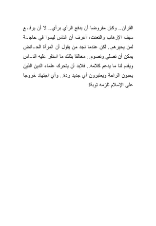 ‫ﺍﻟﻘﺭﺁﻥ.. ﻭﻜﺎﻥ ﻤﻔﺭﻭﻀﺎ ﺃﻥ ﻴﺩﻓﻊ ﺍﻟﺭﺃﻱ ﺒﺭﺃﻱ.. ﻻ ﺃﻥ ﻴﺭﻓـﻊ‬
                                 ‫‪‬‬
‫ﺴﻴﻑ ﺍﻹﺭﻫﺎﺏ ﻭﺍﻟﺘﻌﻨﺕ، ﺃﻋﺭﻑ ﺃﻥ ﺍﻟﻨﺎﺱ ﻟﻴﺴﻭﺍ ﻓﻲ ﺤﺎﺠـﺔ‬
‫ﻟﻤﻥ ﻴﺤﻴﺭﻫﻡ.. ﻟﻜﻥ ﻋﻨﺩﻤﺎ ﻨﺠﺩ ﻤﻥ ﻴﻘﻭل ﺃﻥ ﺍﻟﻤﺭﺃﺓ ﺍﻟﺤـﺎﺌﺽ‬
‫ﻴﻤﻜﻥ ﺃﻥ ﺘﺼﻠﻲ ﻭﺘﺼﻭﻡ.. ﻤﺨﺎﻟﻔﺎ ﺒﺫﻟﻙ ﻤﺎ ﺍﺴﺘﻘﺭ ﻋﻠﻴﻪ ﺍﻟﻨـﺎﺱ‬
                           ‫ﹰ‬
‫ﻭﻴﻘﺩﻡ ﻟﻨﺎ ﻤﺎ ﻴﺩﻋﻡ ﻜﻼﻤﻪ.. ﻓﻼﺒﺩ ﺃﻥ ﻴﺘﺤﺭﻙ ﻋﻠﻤﺎﺀ ﺍﻟﺩﻴﻥ ﺍﻟﺫﻴﻥ‬
‫ﻴﺤﺒﻭﻥ ﺍﻟﺭﺍﺤﺔ ﻭﻴﻌﺘﺒﺭﻭﻥ ﺃﻱ ﺠﺩﻴﺩ ﺭﺩﺓ.. ﻭﺃﻱ ﺍﺠﺘﻬﺎﺩ ﺨﺭﻭﺠﺎ‬
 ‫‪‬‬
                                 ‫ﻋﻠﻰ ﺍﻹﺴﻼﻡ ﺘﻠﺯﻤﻪ ﺘﻭﺒﺔ!‬
 